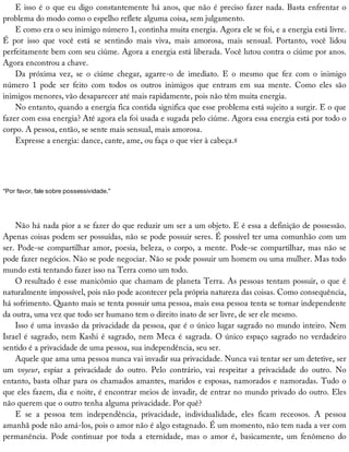E	isso	é	o	que	eu	digo	constantemente	há	anos,	que	não	é	preciso	fazer	nada.	Basta	enfrentar	o
problema	do	modo	como	o	espelho	reflete	alguma	coisa,	sem	julgamento.
E	como	era	o	seu	inimigo	número	1,	continha	muita	energia.	Agora	ele	se	foi,	e	a	energia	está	livre.
É	 por	 isso	 que	 você	 está	 se	 sentindo	 mais	 viva,	 mais	 amorosa,	 mais	 sensual.	 Portanto,	 você	 lidou
perfeitamente	bem	com	seu	ciúme.	Agora	a	energia	está	liberada.	Você	lutou	contra	o	ciúme	por	anos.
Agora	encontrou	a	chave.
Da	 próxima	 vez,	 se	 o	 ciúme	 chegar,	 agarre-o	 de	 imediato.	 E	 o	 mesmo	 que	 fez	 com	 o	 inimigo
número	 1	 pode	 ser	 feito	 com	 todos	 os	 outros	 inimigos	 que	 entram	 em	 sua	 mente.	 Como	 eles	 são
inimigos	menores,	vão	desaparecer	até	mais	rapidamente,	pois	não	têm	muita	energia.
No	entanto,	quando	a	energia	fica	contida	significa	que	esse	problema	está	sujeito	a	surgir.	E	o	que
fazer	com	essa	energia?	Até	agora	ela	foi	usada	e	sugada	pelo	ciúme.	Agora	essa	energia	está	por	todo	o
corpo.	A	pessoa,	então,	se	sente	mais	sensual,	mais	amorosa.
Expresse	a	energia:	dance,	cante,	ame,	ou	faça	o	que	vier	à	cabeça.8
“Por	favor,	fale	sobre	possessividade.”
Não	há	nada	pior	a	se	fazer	do	que	reduzir	um	ser	a	um	objeto.	E	é	essa	a	definição	de	possessão.
Apenas	coisas	podem	ser	possuídas,	não	se	pode	possuir	seres.	É	possível	ter	uma	comunhão	com	um
ser.	Pode-se	compartilhar	amor,	poesia,	beleza,	o	corpo,	a	mente.	Pode-se	compartilhar,	mas	não	se
pode	fazer	negócios.	Não	se	pode	negociar.	Não	se	pode	possuir	um	homem	ou	uma	mulher.	Mas	todo
mundo	está	tentando	fazer	isso	na	Terra	como	um	todo.
O	resultado	é	esse	manicômio	que	chamam	de	planeta	Terra.	As	pessoas	tentam	possuir,	o	que	é
naturalmente	impossível,	pois	não	pode	acontecer	pela	própria	natureza	das	coisas.	Como	consequência,
há	sofrimento.	Quanto	mais	se	tenta	possuir	uma	pessoa,	mais	essa	pessoa	tenta	se	tornar	independente
da	outra,	uma	vez	que	todo	ser	humano	tem	o	direito	inato	de	ser	livre,	de	ser	ele	mesmo.
Isso	é	uma	invasão	da	privacidade	da	pessoa,	que	é	o	único	lugar	sagrado	no	mundo	inteiro.	Nem
Israel	é	sagrado,	nem	Kashi	é	sagrado,	nem	Meca	é	sagrada.	O	único	espaço	sagrado	no	verdadeiro
sentido	é	a	privacidade	de	uma	pessoa,	sua	independência,	seu	ser.
Aquele	que	ama	uma	pessoa	nunca	vai	invadir	sua	privacidade.	Nunca	vai	tentar	ser	um	detetive,	ser
um	 voyeur,	 espiar	 a	 privacidade	 do	 outro.	 Pelo	 contrário,	 vai	 respeitar	 a	 privacidade	 do	 outro.	 No
entanto,	basta	olhar	para	os	chamados	amantes,	maridos	e	esposas,	namorados	e	namoradas.	Tudo	o
que	eles	fazem,	dia	e	noite,	é	encontrar	meios	de	invadir,	de	entrar	no	mundo	privado	do	outro.	Eles
não	querem	que	o	outro	tenha	alguma	privacidade.	Por	quê?
E	 se	 a	 pessoa	 tem	 independência,	 privacidade,	 individualidade,	 eles	 ficam	 receosos.	 A	 pessoa
amanhã	pode	não	amá-los,	pois	o	amor	não	é	algo	estagnado.	É	um	momento,	não	tem	nada	a	ver	com
permanência.	 Pode	 continuar	 por	 toda	 a	 eternidade,	 mas	 o	 amor	 é,	 basicamente,	 um	 fenômeno	 do
 