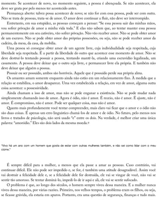 momento.	Se	acontecer	de	novo,	no	momento	seguinte,	a	pessoa	é	abençoada.	Se	não	acontecer,	ela
deve	ser	grata	por	pelo	menos	ter	acontecido	antes.
Permaneça	aberto:	talvez	possa	acontecer	de	novo;	se	não	for	com	essa	pessoa,	pode	ser	com	outra.
Não	se	trata	de	pessoas,	trata-se	de	amor.	O	amor	deve	continuar	a	fluir,	não	deve	ser	interrompido.
Entretanto,	em	sua	estupidez,	as	pessoas	começam	a	pensar:	“Se	essa	pessoa	sair	das	minhas	mãos,
vou	sofrer	privação	de	amor	a	minha	vida	toda.”	E	elas	não	sabem	que,	ao	tentar	manter	essa	pessoa
permanentemente	em	seu	cativeiro,	vão	sofrer	privação.	Não	vão	receber	amor.	Não	se	pode	obter	amor
de	um	escravo.	Não	se	pode	obter	amor	das	próprias	possessões,	ou	seja,	não	se	pode	receber	amor	da
cadeira,	da	mesa,	da	casa,	da	mobília.
Uma	pessoa	só	consegue	obter	amor	de	um	agente	livre,	cuja	individualidade	seja	respeitada,	cuja
liberdade	seja	respeitada.	É	a	partir	da	liberdade	do	outro	que	acontece	esse	momento	de	amor.	Não	se
deve	destruí-lo	tentando	possuir	a	pessoa,	tentando	mantê-la,	criando	uma	escravidão	legalizada,	um
casamento.	A	pessoa	deve	deixar	que	o	outro	seja	livre,	e	permanecer	livre	ela	própria.	E	também	não
deve	deixar	que	alguém	a	possua.
Possuir	ou	ser	possuído,	ambos	são	horríveis.	Aquele	que	é	possuído	perde	sua	própria	alma.
Os	amantes	amam	somente	enquanto	ainda	não	estão	em	um	relacionamento	fixo.	À	medida	que	a
relação	se	estabiliza,	o	amor	desaparece.	Uma	vez	estabelecida	a	relação,	em	vez	de	amor,	alguma	outra
coisa	acontece:	a	possessividade.
Ainda	chamam	a	isso	de	amor,	mas	não	se	pode	enganar	a	existência.	Não	se	pode	mudar	nada
simplesmente	chamando	isso	de	amor.	Agora	é	ódio,	não	é	amor.	É	receio,	não	é	amor.	É	ajuste,	não	é
amor.	É	compromisso,	não	é	amor.	Pode	ser	qualquer	coisa,	mas	não	é	amor.
Quanto	mais	profundamente	você	tentar	compreender,	mais	claro	vai	ficar	que	o	amor	e	o	ódio	não
são	duas	coisas.	É	apenas	um	erro	linguístico	chamá-los	de	amor	e	de	ódio.	No	futuro,	pelo	menos	nos
livros	e	tratados	de	psicologia,	não	será	usado	“e”	entre	os	dois.	Na	verdade,	é	melhor	criar	uma	única
palavra:	“amoródio.”	Eles	são	dois	lados	da	mesma	moeda.9
“Vivo	há	um	ano	com	um	 homem	que	gosta	de	estar	com	 outras	mulheres	também,	e	não	 sei	como	lidar	com	o	 meu
ciúme.”
É	 sempre	 difícil	 para	 a	 mulher,	 a	 menos	 que	 ela	 passe	 a	 amar	 as	 pessoas.	 Caso	 contrário,	 vai
continuar	difícil.	Ele	não	pode	ser	impedido	e,	se	for,	é	também	uma	atitude	desagradável.	Assim	você
vai	destruir	a	felicidade	dele	e,	se	a	felicidade	dele	for	destruída,	ele	vai	se	vingar	de	você,	não	vai	se
sentir	tão	amoroso.	Se	tentar	dominá-lo,	impedi-lo	de	ir	aqui	e	ali,	ele	vai	se	sentir	sufocado.
O	problema	é	que,	ao	longo	dos	séculos,	o	homem	sempre	viveu	dessa	maneira.	E	a	mulher	nunca
viveu	dessa	maneira,	por	várias	razões.	Primeiro,	nos	velhos	tempos,	o	problema	eram	os	filhos,	ou	seja,
se	ficasse	grávida,	ela	estaria	em	apuros.	Portanto,	era	uma	questão	de	segurança,	finanças	e	tudo	mais.
 