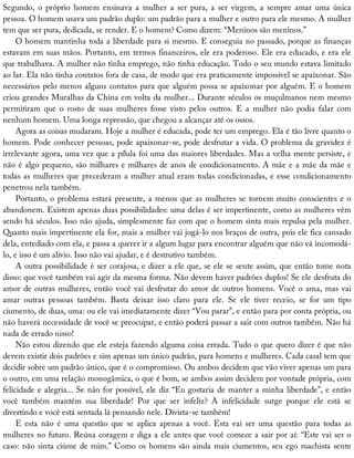 Segundo,	 o	 próprio	 homem	 ensinava	 a	 mulher	 a	 ser	 pura,	 a	 ser	 virgem,	 a	 sempre	 amar	 uma	 única
pessoa.	O	homem	usava	um	padrão	duplo:	um	padrão	para	a	mulher	e	outro	para	ele	mesmo.	A	mulher
tem	que	ser	pura,	dedicada,	se	render.	E	o	homem?	Como	dizem:	“Meninos	são	meninos.”
O	homem	mantinha	toda	a	liberdade	para	si	mesmo.	E	conseguia	no	passado,	porque	as	finanças
estavam	em	suas	mãos.	Portanto,	em	termos	financeiros,	ele	era	poderoso.	Ele	era	educado,	e	era	ele
que	trabalhava.	A	mulher	não	tinha	emprego,	não	tinha	educação.	Todo	o	seu	mundo	estava	limitado
ao	lar.	Ela	não	tinha	contatos	fora	de	casa,	de	modo	que	era	praticamente	impossível	se	apaixonar.	São
necessários	pelo	menos	alguns	contatos	para	que	alguém	possa	se	apaixonar	por	alguém.	E	o	homem
criou	grandes	Muralhas	da	China	em	volta	da	mulher...	Durante	séculos	os	muçulmanos	nem	mesmo
permitiram	 que	 o	 rosto	 de	 suas	 mulheres	 fosse	 visto	 pelos	 outros.	 E	 a	 mulher	 não	 podia	 falar	 com
nenhum	homem.	Uma	longa	repressão,	que	chegou	a	alcançar	até	os	ossos.
Agora	as	coisas	mudaram.	Hoje	a	mulher	é	educada,	pode	ter	um	emprego.	Ela	é	tão	livre	quanto	o
homem.	Pode	conhecer	pessoas,	pode	apaixonar-se,	pode	desfrutar	a	vida.	O	problema	da	gravidez	é
irrelevante	agora,	uma	vez	que	a	pílula	foi	uma	das	maiores	liberdades.	Mas	a	velha	mente	persiste,	e
não	é	algo	pequeno,	são	milhares	e	milhares	de	anos	de	condicionamento.	A	mãe	e	a	mãe	da	mãe	e
todas	as	mulheres	que	precederam	a	mulher	atual	eram	todas	condicionadas,	e	esse	condicionamento
penetrou	nela	também.
Portanto,	o	problema	estará	presente,	a	menos	que	as	mulheres	se	tornem	muito	conscientes	e	o
abandonem.	Existem	apenas	duas	possibilidades:	uma	delas	é	ser	impertinente,	como	as	mulheres	vêm
sendo	há	séculos.	Isso	não	ajuda,	simplesmente	faz	com	que	o	homem	sinta	mais	repulsa	pela	mulher.
Quanto	mais	impertinente	ela	for,	mais	a	mulher	vai	jogá-lo	nos	braços	de	outra,	pois	ele	fica	cansado
dela,	entediado	com	ela,	e	passa	a	querer	ir	a	algum	lugar	para	encontrar	alguém	que	não	vá	incomodá-
lo,	e	isso	é	um	alívio.	Isso	não	vai	ajudar,	e	é	destrutivo	também.
A	outra	possibilidade	é	ser	corajosa,	e	dizer	a	ele	que,	se	ele	se	sente	assim,	que	então	tome	nota
disso:	que	você	também	vai	agir	da	mesma	forma.	Não	devem	haver	padrões	duplos!	Se	ele	desfruta	do
amor	de	outras	mulheres,	então	você	vai	desfrutar	do	amor	de	outros	homens.	Você	o	ama,	mas	vai
amar	 outras	 pessoas	 também.	 Basta	 deixar	 isso	 claro	 para	 ele.	 Se	 ele	 tiver	 receio,	 se	 for	 um	 tipo
ciumento,	de	duas,	uma:	ou	ele	vai	imediatamente	dizer	“Vou	parar”,	e	então	para	por	conta	própria,	ou
não	haverá	necessidade	de	você	se	preocupar,	e	então	poderá	passar	a	sair	com	outros	também.	Não	há
nada	de	errado	nisso!
Não	estou	dizendo	que	ele	esteja	fazendo	alguma	coisa	errada.	Tudo	o	que	quero	dizer	é	que	não
devem	existir	dois	padrões	e	sim	apenas	um	único	padrão,	para	homens	e	mulheres.	Cada	casal	tem	que
decidir	sobre	um	padrão	único,	que	é	o	compromisso.	Ou	ambos	decidem	que	vão	viver	apenas	um	para
o	outro,	em	uma	relação	monogâmica,	o	que	é	bom,	se	ambos	assim	decidem	por	vontade	própria,	com
felicidade	e	alegria...	Se	não	for	possível,	ele	diz	“Eu	gostaria	de	manter	a	minha	liberdade”,	e	então
você	 também	 mantém	 sua	 liberdade!	 Por	 que	 ser	 infeliz?	 A	 infelicidade	 surge	 porque	 ele	 está	 se
divertindo	e	você	está	sentada	lá	pensando	nele.	Divirta-se	também!
E	 esta	 não	 é	 uma	 questão	 que	 se	 aplica	 apenas	 a	 você.	 Esta	 vai	 ser	 uma	 questão	 para	 todas	 as
mulheres	no	futuro.	Reúna	coragem	e	diga	a	ele	antes	que	você	comece	a	sair	por	aí:	“Este	vai	ser	o
caso:	não	sinta	ciúme	de	mim.”	Como	os	homens	são	ainda	mais	ciumentos,	seu	ego	machista	sente
 