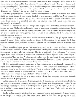 mais	 dor:	 “A	 minha	 mulher	 fazendo	 amor	 com	 outra	 pessoa?”	 Eles	 começam	 a	 sentir	 como	 se	 não
fossem	homens	o	suficiente.	Mas	daí,	então,	é	problema	dele.	Primeiro,	deixe	claro	que	você	deve	seguir
um	determinado	padrão.	Quando	duas	pessoas	decidem	viver	juntas,	é	preciso	definir	uma	determinada
regra	de	conduta.	Quando	a	pessoa	é	sozinha,	não	há	dúvidas	em	relação	a	nenhuma	regra	de	conduta.
Basta	ter	a	regra	do	jogo,	desde	que	seja	aplicável	a	ambas	as	partes.
Portanto,	qualquer	que	seja	a	decisão...	ou	ele	decide	não	sair	com	outras,	e	então	tudo	bem,	ou	ele
decide	que	ainda	gostaria	de	ter	a	própria	liberdade	e,	nesse	caso,	você	está	liberada.	Nesse	momento,
então,	não	seja	covarde,	comece	a	sair	por	aí!	Existe	muita	gente	bonita.	Por	que	ficar	limitada	a	uma
única?	 Cada	 pessoa	 pode	 contribuir	 com	 algo	 que	 ninguém	 mais	 pode.	 Cada	 pessoa	 tem	 uma
determinada	particularidade.
Por	que	não	amar	muitas	pessoas	e	enriquecer	o	próprio	amor?	Na	verdade,	isso	não	vai	contra	o
homem	que	ama.	Minha	própria	observação	é	que,	se	uma	pessoa	ama	muitas,	muitas	pessoas,	ela	vai
amar	seu	amado	ainda	mais,	pois	vai	ficar	mais	hábil	no	amor.	Trata-se	de	uma	aritmética	simples.	Ela
terá	muitos	aspectos	do	amor	disponíveis	para	enriquecer	o	seu	conhecimento.	E	vai	tornar-se	mais
evoluída	e	madura,	ponderada.
Além	disso,	esse	apego	a	uma	pessoa	é	uma	espécie	de	imaturidade.	Por	que	alguém	deveria	se
apegar?	 O	 amor	 é	 lindo	 e	 divino,	 e	 todos	 são	 formas	 de	 Deus,	 então,	 por	 que	 alguém	 há	 de	 ficar
obcecado	com	uma	forma,	quando	a	forma	não	é	obcecada	por	ele?	Se	um	é	obcecado	pelo	outro,	tudo
bem.
Essa	é	uma	ideia	antiga	e	que	não	é	cientificamente	comprovada:	a	de	que,	se	o	homem,	às	vezes,
sai	e	tem	um	caso	com	outra	mulher,	sua	própria	mulher	sofrerá,	porque	não	vai	obter	tanto	amor	como
antes	quando	ele	era	só	dela.	Isso	está	errado.	Ela	não	vai	sofrer,	ela	vai	ter	mais	amor.	E,	em	breve,
depois	de	ver	outras	mulheres,	de	encontrar-se	com	outras	mulheres	repetidas	vezes,	ele	vai	chegar	a
uma	conclusão:	“Para	que	isso?	A	minha	própria	mulher	pode	dar	tudo	isso,	e	de	uma	maneira	muito
mais	íntima,	com	muito	mais	dedicação,	muito	mais	empenho.	Por	que	eu	deveria	andar	por	aí	como
um	mendigo?”	Ele	voltará	para	casa	com	um	desejo	maior	por	você.
De	fato,	a	psicologia	moderna	sugere	que,	se	é	para	o	casamento	ter	continuidade,	para	mantê-lo,
alguns	 casos	 extraconjugais	 são	 sempre	 bons	 e	 úteis.	 Se	 não	 houver	 casos	 extraconjugais,	 então	 o
casamento	 torna-se	 um	 fenômeno	 entediante.	 Torna-se	 bastante	 pesado,	 pois	 é	 sempre	 o	 mesmo
homem,	 a	 mesma	 mulher,	 a	 mesma	 conversa,	 o	 mesmo	 amor.	 Mais	 cedo	 ou	 mais	 tarde,	 tudo	 vira
rotina.	E,	depois,	a	emoção	se	foi,	e	tudo	fica	repetitivo,	monótono.
A	mulher	deve	ter	uma	boa	conversa	com	o	homem	e	deixar	claro	que,	se	ele	está	se	divertindo,	ela
também	está	livre.	E	que	seja	livre!
A	liberdade	precisa	de	um	pouco	de	coragem,	precisa	de	ousadia,	mas	ela	vai	se	divertir.	E	não	vai
perturbar	em	nada	seu	relacionamento,	vai	é	melhorá-lo.	Ela	vai	parar	de	incomodar	o	amado.	Quando
ela	começar	a	sair	algumas	vezes,	com	outras	pessoas,	vai	parar	de	resmungar.	Na	verdade,	é	por	isso
que	as	mulheres	não	saem	por	aí,	pois,	daí,	não	vai	fazer	sentido	reclamar.	E	elas	gostam	de	reclamar,
isso	lhes	dá	poder.
Se	elas	também	saem	por	aí,	não	podem	fazer	com	que	o	homem	se	sinta	culpado.	E	fazer	o	homem
se	sentir	culpado	dá	enorme	poder.	Mas	isso	é	errado.	Nunca	se	deve	fazer	com	que	alguém	se	sinta
 