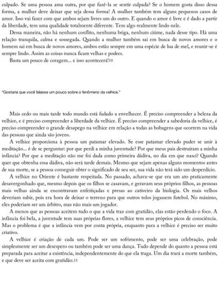 culpado.	Se	uma	pessoa	ama	outra,	por	que	fazê-la	se	sentir	culpada?	Se	o	homem	gosta	disso	dessa
forma,	a	mulher	deve	deixar	que	seja	dessa	forma!	A	mulher	também	tem	alguns	pequenos	casos	de
amor.	Isso	vai	fazer	com	que	ambos	sejam	livres	um	do	outro.	E	quando	o	amor	é	livre	e	é	dado	a	partir
da	liberdade,	tem	uma	qualidade	totalmente	diferente.	Tem	algo	realmente	lindo	nele.
Dessa	maneira,	não	há	nenhum	conflito,	nenhuma	briga,	nenhum	ciúme,	nada	desse	tipo.	Há	uma
relação	 tranquila,	 calma	 e	 sossegada.	 Quando	 a	 mulher	 também	 sai	 em	 busca	 de	 novos	 amores	 e	 o
homem	sai	em	busca	de	novos	amores,	ambos	estão	sempre	em	uma	espécie	de	lua	de	mel,	e	reunir-se	é
sempre	lindo.	Assim	as	coisas	nunca	ficam	velhas	e	podres.
Basta	um	pouco	de	coragem...	e	isso	acontecerá!10
“Gostaria	que	você	falasse	um	pouco	sobre	o	fenômeno	da	velhice.”
Mais	cedo	ou	mais	tarde	todo	mundo	está	fadado	a	envelhecer.	É	preciso	compreender	a	beleza	da
velhice,	e	é	preciso	compreender	a	liberdade	da	velhice.	É	preciso	compreender	a	sabedoria	da	velhice,	é
preciso	compreender	o	grande	desapego	na	velhice	em	relação	a	todas	as	bobagens	que	ocorrem	na	vida
das	pessoas	que	ainda	são	jovens.
A	 velhice	 proporciona	 à	 pessoa	 um	 patamar	 elevado.	 Se	 esse	 patamar	 elevado	 puder	 se	 unir	 à
meditação...	é	de	se	perguntar:	por	que	perdi	a	minha	juventude?	Por	que	meus	pais	destruíram	a	minha
infância?	Por	que	a	meditação	não	me	foi	dada	como	primeira	dádiva,	no	dia	em	que	nasci?	Quando
quer	que	obtenha	essa	dádiva,	não	será	tarde	demais.	Mesmo	que	sejam	apenas	alguns	momentos	antes
de	sua	morte,	se	a	pessoa	conseguir	obter	o	significado	de	seu	ser,	sua	vida	não	terá	sido	um	desperdício.
A	velhice	no	Oriente	é	bastante	respeitada.	No	passado,	achava-se	que	era	um	ato	praticamente
desavergonhado	que,	mesmo	depois	que	os	filhos	se	casavam,	e	geravam	seus	próprios	filhos,	as	pessoas
mais	 velhas	 ainda	 se	 encontravam	 enfeitiçadas	 e	 presas	 ao	 cativeiro	 da	 biologia.	 Os	 mais	 velhos
deveriam	subir,	pois	era	hora	de	deixar	o	terreno	para	que	outros	tolos	jogassem	futebol.	No	máximo,
eles	poderiam	ser	um	árbitro,	mas	não	mais	um	jogador.
A	menos	que	as	pessoas	aceitem	tudo	o	que	a	vida	traz	com	gratidão,	elas	estão	perdendo	o	foco.	A
infância	foi	bela,	a	juventude	tem	suas	próprias	flores,	a	velhice	tem	seus	próprios	picos	de	consciência.
Mas	o	problema	é	que	a	infância	vem	por	conta	própria,	enquanto	para	a	velhice	é	preciso	ser	muito
criativo.
A	 velhice	 é	 criação	 de	 cada	 um.	 Pode	 ser	 um	 sofrimento,	 pode	 ser	 uma	 celebração,	 pode
simplesmente	ser	um	desespero	ou	também	pode	ser	uma	dança.	Tudo	depende	do	quanto	a	pessoa	está
preparada	para	aceitar	a	existência,	independentemente	do	que	ela	traga.	Um	dia	trará	a	morte	também,
e	que	deve	ser	aceita	com	gratidão.11
 