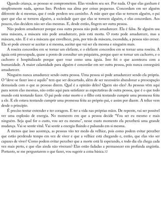 Quando	criança,	as	pessoas	se	comprometem.	Elas	vendem	seu	ser.	Por	nada.	O	que	elas	ganham	é
simplesmente	 nada,	 apenas	 lixo.	 Perdem	 sua	 alma	 por	 coisas	 pequenas.	 Concordam	 em	 ser	 alguém
diferente	de	si	mesmas,	que	é	onde	perdem	seu	caminho.	A	mãe	quer	que	elas	se	tornem	alguém,	o	pai
quer	que	elas	se	tornem	alguém,	a	sociedade	quer	que	elas	se	tornem	alguém,	e	elas	concordam.	Aos
poucos,	elas	decidem	não	ser	elas	mesmas.	E,	desde	então,	fingem	ser	outra	pessoa.
Não	podem	amadurecer	porque	essa	outra	pessoa	não	pode	amadurecer.	Ela	é	falsa.	Se	alguém	usa
uma	 máscara,	 a	 máscara	 não	 pode	 amadurecer,	 pois	 está	 morta.	 O	 rosto	 pode	 amadurecer,	 mas	 a
máscara,	não.	E	é	só	a	máscara	que	envelhece,	pois,	por	trás	da	máscara,	escondida,	a	pessoa	não	cresce.
Ela	só	pode	crescer	se	aceitar	a	si	mesma,	aceitar	que	vai	ser	ela	mesma	e	ninguém	mais.
A	roseira	concordou	em	se	tornar	um	elefante,	e	o	elefante	concordou	em	se	tornar	uma	roseira.	A
águia	está	preocupada,	quase	a	ponto	de	consultar	um	psiquiatra,	porque	quer	se	tornar	um	cachorro,	e	o
cachorro	 é	 hospitalizado	 porque	 quer	 voar	 como	 uma	 águia.	 Isso	 foi	 o	 que	 aconteceu	 com	 a
humanidade.	A	maior	calamidade	para	alguém	é	concordar	em	ser	outra	pessoa,	pois	nunca	conseguirá
amadurecer.
Ninguém	nunca	amadurece	sendo	outra	pessoa.	Uma	pessoa	só	pode	amadurecer	sendo	ela	própria.
O	“deve-se	fazer	isso	e	aquilo”	tem	que	ser	descartado,	além	de	ser	necessário	abandonar	a	preocupação
demasiada	com	o	que	as	pessoas	dizem.	Qual	é	a	opinião	deles?	Quem	são	eles?	As	pessoas	vêm	aqui
para	serem	elas	mesmas,	não	estão	aqui	para	satisfazer	as	expectativas	de	outra	pessoa,	que	é	o	que	todo
mundo	está	tentando	fazer.	O	pai	pode	estar	morto	e	o	filho	está	tentando	cumprir	uma	promessa	feita
a	ele.	E	ele	estava	tentando	cumprir	uma	promessa	feita	ao	próprio	pai,	e	assim	por	diante.	A	tolice	vem
desde	o	princípio.
É	preciso	tentar	entender	e	ter	coragem.	E	ter	a	vida	nas	próprias	mãos.	De	repente,	vai	ser	possível
ver	 uma	 explosão	 de	 energia.	 No	 momento	 em	 que	 a	 pessoa	 decide	 “Vou	 ser	 eu	 mesmo	 e	 mais
ninguém.	Seja	qual	for	o	custo,	vou	ser	eu	mesmo”,	nesse	exato	momento	ela	perceberá	uma	grande
mudança.	Vai	se	sentir	vital.	Vai	sentir	a	energia	fluindo	e	pulsando	em	si	mesma.
A	menos	que	isso	aconteça,	as	pessoas	vão	ter	medo	da	velhice,	pois	como	podem	evitar	perceber
que	estão	perdendo	tempo	em	vez	de	viver	e	que	a	velhice	está	chegando	e,	então,	que	elas	vão	ser
capazes	de	viver?	Como	podem	evitar	perceber	que	a	morte	está	lá	esperando,	e	todo	dia	ela	chega	cada
vez	mais	perto,	e	que	elas	ainda	não	viveram?	Elas	estão	fadadas	a	permanecer	em	profunda	angústia.
Portanto,	se	me	perguntarem	o	que	fazer,	vou	sugerir	a	coisa	básica.12
 