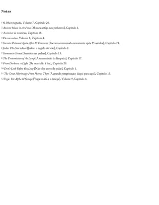 Notas
1 O	Dhammapada,	Volume	7,	Capítulo	20.
2 Ancient	Music	in	the	Pines	[Música	antiga	nos	pinheiros],	Capítulo	1.
3 A	semente	de	mostarda,	Capítulo	18.
4 Vá	com	calma,	Volume	2,	Capítulo	4.
5 Socrates	Poisoned	Again	After	25	Centuries	[Sócrates	envenenado	novamente	após	25	séculos],	Capítulo	21.
6 Joshu:	The	Lion’s	Roar	[Joshu:	o	rugido	do	leão],	Capítulo	2.
7 Sermons	in	Stones	[Sermões	nas	pedras],	Capítulo	13.
8 The	Transmission	of	the	Lamp	[A	transmissão	da	lâmpada],	Capítulo	17.
9 From	Darkness	to	Light	[Da	escuridão	à	luz],	Capítulo	20.
10 Don’t	Look	Before	You	Leap	[Não	olhe	antes	de	pular],	Capítulo	1.
11 The	Great	Pilgrimage:	From	Here	to	There	[A	grande	peregrinação:	daqui	para	aqui],	Capítulo	13.
12 Yoga:	The	Alpha	&	Omega	[Yoga:	o	alfa	e	o	ômega],	Volume	9,	Capítulo	4.
 