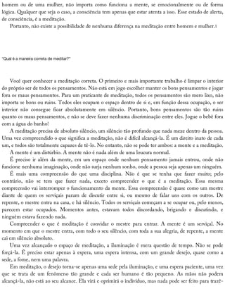 homem	 ou	 de	 uma	 mulher,	 não	 importa	 como	 funciona	 a	 mente,	 se	 emocionalmente	 ou	 de	 forma
lógica.	Qualquer	que	seja	o	caso,	a	consciência	tem	apenas	que	estar	atenta	a	isso.	Esse	estado	de	alerta,
de	consciência,	é	a	meditação.
Portanto,	não	existe	a	possibilidade	de	nenhuma	diferença	na	meditação	entre	homem	e	mulher.1
“Qual	é	a	maneira	correta	de	meditar?”
Você	quer	conhecer	a	meditação	correta.	O	primeiro	e	mais	importante	trabalho	é	limpar	o	interior
do	próprio	ser	de	todos	os	pensamentos.	Não	está	em	jogo	escolher	manter	os	bons	pensamentos	e	jogar
fora	os	maus	pensamentos.	Para	um	praticante	de	meditação,	todos	os	pensamentos	são	mero	lixo,	não
importa	se	bons	ou	ruins.	Todos	eles	ocupam	o	espaço	dentro	de	si	e,	em	função	dessa	ocupação,	o	ser
interior	 não	 consegue	 ficar	 absolutamente	 em	 silêncio.	 Portanto,	 bons	 pensamentos	 são	 tão	 ruins
quanto	os	maus	pensamentos,	e	não	se	deve	fazer	nenhuma	discriminação	entre	eles.	Jogue	o	bebê	fora
com	a	água	do	banho!
A	meditação	precisa	de	absoluto	silêncio,	um	silêncio	tão	profundo	que	nada	mexe	dentro	da	pessoa.
Uma	vez	compreendido	o	que	significa	a	meditação,	não	é	difícil	alcançá-la.	É	um	direito	inato	de	cada
um,	e	todos	são	totalmente	capazes	de	tê-lo.	No	entanto,	não	se	pode	ter	ambos:	a	mente	e	a	meditação.
A	mente	é	um	distúrbio.	A	mente	não	é	nada	além	de	uma	loucura	normal.
É	preciso	ir	além	da	mente,	em	um	espaço	onde	nenhum	pensamento	jamais	entrou,	onde	não
funcione	nenhuma	imaginação,	onde	não	surja	nenhum	sonho,	onde	a	pessoa	seja	apenas	um	ninguém.
É	 mais	 uma	 compreensão	 do	 que	 uma	 disciplina.	 Não	 é	 que	 se	 tenha	 que	 fazer	 muito;	 pelo
contrário,	 não	 se	 tem	 que	 fazer	 nada,	 exceto	 compreender	 o	 que	 é	 a	 meditação.	 Essa	 mesma
compreensão	vai	interromper	o	funcionamento	da	mente.	Essa	compreensão	é	quase	como	um	mestre
diante	 de	 quem	 os	 serviçais	 param	 de	 discutir	 entre	 si,	 ou	 mesmo	 de	 falar	 uns	 com	 os	 outros.	 De
repente,	o	mestre	entra	na	casa,	e	há	silêncio.	Todos	os	serviçais	começam	a	se	ocupar	ou,	pelo	menos,
parecem	 estar	 ocupados.	 Momentos	 antes,	 estavam	 todos	 discordando,	 brigando	 e	 discutindo,	 e
ninguém	estava	fazendo	nada.
Compreender	 o	 que	 é	 meditação	 é	 convidar	 o	 mestre	 para	 entrar.	 A	 mente	 é	 um	 serviçal.	 No
momento	em	que	o	mestre	entra,	com	todo	o	seu	silêncio,	com	toda	a	sua	alegria,	de	repente,	a	mente
cai	em	silêncio	absoluto.
Uma	vez	alcançado	o	espaço	de	meditação,	a	iluminação	é	mera	questão	de	tempo.	Não	se	pode
forçá-la.	É	preciso	estar	apenas	à	espera,	uma	espera	intensa,	com	um	grande	desejo,	quase	como	a
sede,	a	fome,	nem	uma	palavra.
Em	meditação,	o	desejo	torna-se	apenas	uma	sede	pela	iluminação,	e	uma	espera	paciente,	uma	vez
que	 se	 trata	 de	 um	 fenômeno	 tão	 grande	 e	 cada	 ser	 humano	 é	 tão	 pequeno.	 As	 mãos	 não	 podem
alcançá-la,	não	está	ao	seu	alcance.	Ela	virá	e	oprimirá	o	indivíduo,	mas	nada	pode	ser	feito	para	trazê-
 