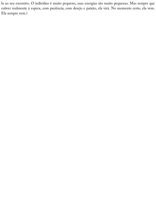 la	ao	seu	encontro.	O	indivíduo	é	muito	pequeno,	suas	energias	são	muito	pequenas.	Mas	sempre	que
estiver	realmente	à	espera,	com	paciência,	com	desejo	e	paixão,	ela	virá.	No	momento	certo,	ela	vem.
Ela	sempre	vem.2
 