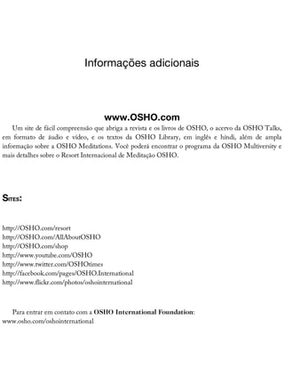 Informações	adicionais
www.OSHO.com
Um	site	de	fácil	compreensão	que	abriga	a	revista	e	os	livros	de	OSHO,	o	acervo	da	OSHO	Talks,
em	 formato	 de	 áudio	 e	 vídeo,	 e	 os	 textos	 da	 OSHO	 Library,	 em	 inglês	 e	 híndi,	 além	 de	 ampla
informação	sobre	a	OSHO	Meditations.	Você	poderá	encontrar	o	programa	da	OSHO	Multiversity	e
mais	detalhes	sobre	o	Resort	Internacional	de	Meditação	OSHO.
SITES:
http://OSHO.com/resort
http://OSHO.com/AllAboutOSHO
http://OSHO.com/shop
http://www.youtube.com/OSHO
http://www.twitter.com/OSHOtimes
http://facebook.com/pages/OSHO.International
http://www.flickr.com/photos/oshointernational
Para	entrar	em	contato	com	a	OSHO	International	Foundation:
www.osho.com/oshointernational
 