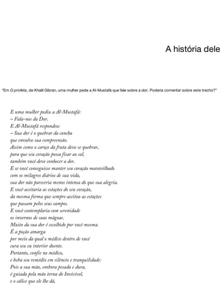 A	história	dele
“Em	O	profeta,	de	Khalil	Gibran,	uma	mulher	pede	a	Al-Mustafá	que	fale	sobre	a	dor.	Poderia	comentar	sobre	este	trecho?”
E	uma	mulher	pediu	a	Al-Mustafá:
–	Fala-nos	da	Dor.
E	Al-Mustafá	respondeu:
–	Sua	dor	é	o	quebrar	da	concha
que	envolve	sua	compreensão.
Assim	como	o	caroço	da	fruta	deve	se	quebrar,
para	que	seu	coração	possa	ficar	ao	sol,
também	você	deve	conhecer	a	dor.
E	se	você	conseguisse	manter	seu	coração	maravilhado
com	os	milagres	diários	de	sua	vida,
sua	dor	não	pareceria	menos	intensa	do	que	sua	alegria.
E	você	aceitaria	as	estações	do	seu	coração,
da	mesma	forma	que	sempre	aceitou	as	estações
que	passam	pelos	seus	campos.
E	você	contemplaria	com	serenidade
os	invernos	de	suas	mágoas.
Muito	da	sua	dor	é	escolhido	por	você	mesma.
É	a	poção	amarga
por	meio	da	qual	o	médico	dentro	de	você
cura	seu	eu	interior	doente.
Portanto,	confie	no	médico,
e	beba	seu	remédio	em	silêncio	e	tranquilidade:
Pois	a	sua	mão,	embora	pesada	e	dura,
é	guiada	pela	mão	terna	do	Invisível,
e	o	cálice	que	ele	lhe	dá,
 
