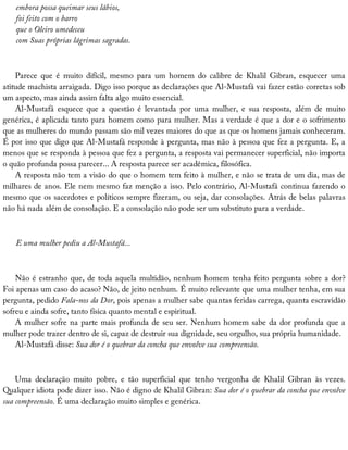 embora	possa	queimar	seus	lábios,
foi	feito	com	o	barro
que	o	Oleiro	umedeceu
com	Suas	próprias	lágrimas	sagradas.
Parece	 que	 é	 muito	 difícil,	 mesmo	 para	 um	 homem	 do	 calibre	 de	 Khalil	 Gibran,	 esquecer	 uma
atitude	machista	arraigada.	Digo	isso	porque	as	declarações	que	Al-Mustafá	vai	fazer	estão	corretas	sob
um	aspecto,	mas	ainda	assim	falta	algo	muito	essencial.
Al-Mustafá	 esquece	 que	 a	 questão	 é	 levantada	 por	 uma	 mulher,	 e	 sua	 resposta,	 além	 de	 muito
genérica,	é	aplicada	tanto	para	homem	como	para	mulher.	Mas	a	verdade	é	que	a	dor	e	o	sofrimento
que	as	mulheres	do	mundo	passam	são	mil	vezes	maiores	do	que	as	que	os	homens	jamais	conheceram.
É	por	isso	que	digo	que	Al-Mustafá	responde	à	pergunta,	mas	não	à	pessoa	que	fez	a	pergunta.	E,	a
menos	que	se	responda	à	pessoa	que	fez	a	pergunta,	a	resposta	vai	permanecer	superficial,	não	importa
o	quão	profunda	possa	parecer...	A	resposta	parece	ser	acadêmica,	filosófica.
A	resposta	não	tem	a	visão	do	que	o	homem	tem	feito	à	mulher,	e	não	se	trata	de	um	dia,	mas	de
milhares	de	anos.	Ele	nem	mesmo	faz	menção	a	isso.	Pelo	contrário,	Al-Mustafá	continua	fazendo	o
mesmo	que	os	sacerdotes	e	políticos	sempre	fizeram,	ou	seja,	dar	consolações.	Atrás	de	belas	palavras
não	há	nada	além	de	consolação.	E	a	consolação	não	pode	ser	um	substituto	para	a	verdade.
E	uma	mulher	pediu	a	Al-Mustafá...
Não	é	estranho	que,	de	toda	aquela	multidão,	nenhum	homem	tenha	feito	pergunta	sobre	a	dor?
Foi	apenas	um	caso	do	acaso?	Não,	de	jeito	nenhum.	É	muito	relevante	que	uma	mulher	tenha,	em	sua
pergunta,	pedido	Fala-nos	da	Dor,	pois	apenas	a	mulher	sabe	quantas	feridas	carrega,	quanta	escravidão
sofreu	e	ainda	sofre,	tanto	física	quanto	mental	e	espiritual.
A	mulher	sofre	na	parte	mais	profunda	de	seu	ser.	Nenhum	homem	sabe	da	dor	profunda	que	a
mulher	pode	trazer	dentro	de	si,	capaz	de	destruir	sua	dignidade,	seu	orgulho,	sua	própria	humanidade.
Al-Mustafá	disse:	Sua	dor	é	o	quebrar	da	concha	que	envolve	sua	compreensão.
Uma	 declaração	 muito	 pobre,	 e	 tão	 superficial	 que	 tenho	 vergonha	 de	 Khalil	 Gibran	 às	 vezes.
Qualquer	idiota	pode	dizer	isso.	Não	é	digno	de	Khalil	Gibran:	Sua	dor	é	o	quebrar	da	concha	que	envolve
sua	compreensão.	É	uma	declaração	muito	simples	e	genérica.
 