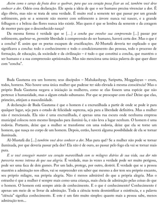 Assim	como	o	caroço	da	fruta	deve	se	quebrar,	para	que	seu	coração	possa	ficar	ao	sol,	também	você	deve
conhecer	a	dor.	Odeio	essa	declaração.	Ele	apoia	a	ideia	de	que	o	ser	humano	precisa	vivenciar	a	dor.	É
algo	óbvio,	mas	não	se	trata	de	uma	verdade.	É	muito	real	a	semente	ter	que	passar	por	um	grande
sofrimento,	 pois	 se	 a	 semente	 não	 morrer	 com	 sofrimento	 a	 árvore	 nunca	 vai	 nascer,	 e	 a	 grande
folhagem	e	a	beleza	das	flores	nunca	irão	existir.	Mas	quem	é	que	se	lembra	da	semente	e	da	coragem
de	morrer	para	que	o	desconhecido	nasça?
Da	 mesma	 forma	 é	 verdade	 que	 se	 […]	 a	 concha	 que	 envolve	 sua	 compreensão	 [...]	 passar	 por
sofrimento,	quebrar-se,	permitir	liberdade	à	compreensão	do	ser	humano,	haverá	certa	dor.	Mas	o	que	é
a	 concha?	 É	 assim	 que	 os	 poetas	 escapam	 de	 crucificações.	 Al-Mustafá	 deveria	 ter	 explicado	 o	 que
significava	a	concha:	todo	o	conhecimento	e	todo	o	condicionamento	das	pessoas,	todo	o	processo	de
formação,	de	educação,	da	sociedade	e	da	civilização	–	é	tudo	o	que	constitui	a	concha,	que	mantém	o
ser	humano	e	a	sua	compreensão	aprisionados.	Mas	não	menciona	uma	única	palavra	do	que	quer	dizer
com	“concha”.
Buda	Gautama	era	um	homem;	seus	discípulos	–	Mahakashyap,	Sariputta,	Moggalayan	–	eram,
todos,	homens.	Não	houve	uma	única	mulher	que	pudesse	ter	sido	elevada	à	mesma	consciência?	Mas	o
próprio	 Buda	 Gautama	 negava	 a	 iniciação	 às	 mulheres,	 como	 se	 elas	 fossem	 uma	 espécie	 que	 não
pertence	à	humanidade,	mas	a	algum	estado	subumano.	Por	que	se	preocupar	com	elas?	Deixe	que	elas,
primeiro,	atinjam	a	masculinidade.
A	declaração	de	Buda	Gautama	é	que	o	homem	é	a	encruzilhada	a	partir	de	onde	se	pode	ir	para
qualquer	lugar,	seja	para	o	estado	de	felicidade	suprema,	seja	para	a	liberdade	definitiva.	Mas	a	mulher
não	 é	 mencionada.	 Ela	 não	 é	 uma	 encruzilhada,	 é	 apenas	 uma	 rua	 escura	 onde	 nenhuma	 empresa
municipal	colocou	nem	mesmo	lâmpadas	para	iluminá-la,	e	não	leva	a	lugar	nenhum.	O	homem	é	uma
rodovia.	 Portanto,	 deixe	 que	 a	 mulher	 se	 transforme	 em	 uma	 rodovia,	 deixe	 que	 ela	 se	 torne	 um
homem,	que	nasça	no	corpo	de	um	homem.	Depois,	então,	haverá	alguma	possibilidade	de	ela	se	tornar
iluminada.
Al-Mustafá	diz	[...]	também	você	deve	conhecer	a	dor.	Mas	para	quê?	Se	a	mulher	não	pode	se	tornar
iluminada,	por	que	deveria	passar	pela	dor?	Ela	não	é	de	ouro,	ao	passar	pelo	fogo	ela	vai	se	tornar	mais
pura.
E	 se	 você	 conseguir	 manter	 seu	 coração	 maravilhado	 com	 os	 milagres	 diários	 de	 sua	 vida,	 sua	 dor	 não
pareceria	menos	intensa	do	que	sua	alegria.	É	verdade,	mas	às	vezes	a	verdade	pode	ser	muito	perigosa,
pode	ser	uma	faca	de	dois	gumes.	Por	um	lado,	protege,	por	outro,	destrói.	É	verdade	que	se	a	pessoa
mantém	a	admiração	nos	olhos,	vai	se	surpreender	em	saber	que	mesmo	a	dor	tem	seu	próprio	encanto,
seu	 próprio	 milagre,	 sua	 própria	 alegria.	 Não	 é	 menos	 admirável	 do	 que	 a	 própria	 alegria.	 Mas	 o
estranho	é	que	a	mulher	é	sempre	mais	como	uma	criança,	mais	cheia	de	admiração	pelas	coisas	do	que
o	homem.	O	homem	está	sempre	atrás	de	conhecimento.	E	o	que	é	conhecimento?	Conhecimento	é
apenas	um	meio	de	se	livrar	da	admiração.	Toda	a	ciência	tenta	desmistificar	a	existência,	e	a	palavra
“ciência”	significa	conhecimento.	E	este	é	um	fato	muito	simples:	quanto	mais	a	pessoa	sabe,	menos
admiração	tem...
 