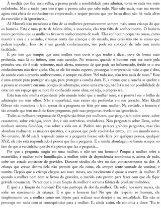 À	medida	que	fica	mais	velha,	a	pessoa	perde	a	sensibilidade	para	admirar,	torna-se	cada	vez	mais
enfadonha.	Mas	a	razão	para	isso	é	que	a	pessoa	acha	que	sabe	tudo.	Não	sabe	nada,	mas	sua	mente
agora	está	cheia	de	conhecimento	emprestado,	e	sequer	pensou	que	por	baixo	disso	não	há	nada	além
da	escuridão	e	da	ignorância...
Al-Mustafá	não	menciona	o	fato	de	as	mulheres	permanecerem	sempre	mais	como	criança	do	que
os	homens.	Esta	é	uma	parte	da	beleza	delas,	a	inocência,	elas	têm	falta	de	conhecimento.	O	homem
nunca	permitiu	que	as	mulheres	tivessem	conhecimento	de	nada.	Elas	conhecem	pequenas	coisas,	como
manter	a	casa	e	a	cozinha,	e	tomar	conta	das	crianças	e	do	marido,	mas	estas	não	são	as	coisas	que
podem	 impedir...	 Isso	 não	 é	 um	 grande	 conhecimento,	 isso	 pode	 ser	 colocado	 de	 lado	 com	 muita
facilidade.
É	 por	 isso	 que	 sempre	 que	 uma	 mulher	 vem	 ouvir	 o	 que	 tenho	 a	 dizer,	 ouve	 de	 forma	 mais
profunda,	 mais	 lá	 no	 íntimo,	 com	 mais	 carinho.	 No	 entanto,	 quando	 o	 homem	 vem	 me	 ouvir	 pela
primeira	vez,	ele	é	mais	resistente,	mais	alerta,	temeroso	de	que	pode	ser	influenciado,	ferido	se	o	seu
conhecimento	não	tiver	apoio.	Ou,	se	ele	for	muito	esperto,	prossegue	interpretando	tudo	o	que	é	dito,
de	acordo	com	o	próprio	conhecimento,	e	sempre	vai	dizer:	“Sei	tudo	isso,	não	tem	nada	de	novo.”	Essa
é	uma	atitude	para	proteger	seu	ego,	para	proteger	a	concha	dura.	E,	a	menos	que	a	concha	se	quebre	e
a	pessoa	se	encontre	em	uma	posição	de	admiração,	como	uma	criança,	não	há	a	menor	possibilidade	de
estar	em	um	espaço	que	sempre	foi	conhecido	como	alma,	ou	seja,	o	próprio	ser.
Esta	tem	sido	minha	experiência	pelo	mundo	todo:	que	a	mulher	ouve,	e	é	possível	ver	o	brilho	de
admiração	 em	 seus	 olhos.	 Não	 é	 superficial,	 suas	 raízes	 são	 profundas	 em	 seu	 coração.	 Mas	 Khalil
Gibran	não	menciona	o	fato,	apesar	de	a	pergunta	ser	feita	por	uma	mulher.	Na	verdade,	o	homem	é
tão	covarde	que	tem	medo	de	fazer	perguntas,	pois	suas	perguntas	revelam	sua	ignorância.
Todas	as	melhores	perguntas	de	O	profeta	são	feitas	por	mulheres,	que	perguntam	sobre	amor,	sobre
casamento,	sobre	crianças,	sobre	dor,	e	são	autênticas,	verdadeiras.	Não	perguntam	sobre	Deus,	sobre
nenhum	sistema	filosófico,	mas	sobre	a	vida	em	si.	Podem	não	parecer	grandes	perguntas,	mas	elas
abordam	realmente	as	maiores	questões,	e	a	pessoa	que	pode	resolvê-las	entrou	em	um	mundo	novo.
No	entanto,	Al-Mustafá	responde	como	se	a	pergunta	tivesse	sido	feita	por	qualquer	pessoa,	qualquer
XYZ,	ele	não	está	respondendo	à	pessoa	que	fez	a	pergunta.	E	a	minha	abordagem	se	baseia	sempre	no
fato	de	que	a	verdadeira	questão	é	a	pessoa	que	faz	a	pergunta...
Por	 que	 a	 pergunta	 surgiu	 em	 uma	 mulher,	 e	 não	 em	 um	 homem?	 Porque	 a	 mulher	 sofre	 a
escravidão,	a	mulher	sofre	humilhação,	a	mulher	sofre	de	dependência	econômica	e,	acima	de	tudo,
sofre	 um	 estado	 constante	 de	 gravidez.	 Durante	 séculos	 ela	 vive	 na	 dor,	 constantemente	 na	 dor.	 A
criança	 que	 cresce	 dentro	 dela	 não	 permite	 que	 ela	 coma,	 ela	 sempre	 sente	 vontade	 de	 vomitar,	 e
vomita.	Depois	que	a	criança	chegou	aos	nove	meses,	seu	nascimento	é	quase	a	morte	da	mulher.	E
quando	a	mulher	nem	bem	se	livrou	da	gravidez,	o	marido	está	pronto	para	fazer	com	que	ela	fique
grávida	novamente.	Parece	que	a	única	função	da	mulher	é	ser	uma	fábrica	de	produzir	multidões.
E	qual	é	a	função	do	homem?	Ele	não	participa	da	dor	da	mulher.	Ela	sofre	nos	nove	meses,	ela
sofre	 no	 nascimento	 da	 criança.	 E	 o	 que	 o	 homem	 faz?	 No	 que	 diz	 respeito	 ao	 homem,	 ele
simplesmente	usa	a	mulher	como	um	objeto	para	realizar	seus	desejos	e	sua	sexualidade.	Ele	não	se
preocupa	em	nada	com	as	consequências	para	a	mulher.	E,	ainda	assim,	ele	continua	a	dizer:	“Eu	te
 