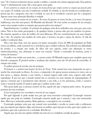 amo.”	Se	o	homem	realmente	tivesse	amado	a	mulher,	o	mundo	não	estaria	superpovoado.	Essa	palavra
“amor”	é	absolutamente	vazia.	Ele	a	trata	quase	como	gado.
E	você	aceitaria	as	estações	do	seu	coração,	da	mesma	forma	que	sempre	aceitou	as	estações	que	passam	pelos
seus	campos.	É	verdade,	mas	não	é	totalmente	verdade.	É	verdade,	se	não	for	levada	em	consideração	a
pessoa	que	fez	a	pergunta,	mas	não	é	verdade	no	caso	de	se	considerar	a	pessoa	que	fez	a	pergunta.
Apenas	como	uma	afirmação	filosófica	é	verdade.
E	você	aceitaria	as	estações	do	seu	coração...	Às	vezes,	há	prazer,	às	vezes,	há	dor,	e,	às	vezes,	há	apenas
indiferença,	nem	dor	nem	prazer.	Al-Mustafá	está	dizendo:	“Se	você	aceitar	as	estações	do	seu	coração,
assim	como	sempre	aceitou	as	estações	que	passam	pelos	seus	campos.”
Superficialmente,	é	verdade.	A	aceitação	de	qualquer	coisa	dá	ao	indivíduo	uma	certa	paz,	uma	certa
calma.	Não	se	fica	muito	preocupado	e,	de	qualquer	forma,	a	pessoa	sabe	que	isso	também	vai	passar.
No	entanto,	quando	se	trata	de	mulher,	há	uma	diferença.	Ela	vive	constantemente	em	uma	estação:
dor	e	dor.	As	estações	não	mudam	do	verão	para	o	inverno,	ou	para	a	época	de	chuvas.	A	vida	da
mulher	é	realmente	dura.
Não	é	tão	dura	hoje,	mas	isso	apenas	em	países	avançados.	Cerca	de	80%	da	população	da	Índia
vivem	nas	aldeias,	onde	é	possível	ver	a	real	dureza	que	a	mulher	enfrenta.	Ela	enfrenta	essa	dificuldade
há	 séculos,	 e	 a	 estação	 não	 muda.	 Se	 olhar	 sob	 esse	 aspecto,	 então	 essa	 afirmação	 se	 torna
antirrevolucionária,	 essa	 afirmação	 se	 torna	 um	 consolo:	 “Aceite	 a	 escravidão	 do	 homem,	 aceite	 a
tortura	do	homem.”
A	mulher	tem	vivido	com	tanta	dor...	e,	mesmo	assim,	Al-Mustafá	esquece	por	completo	quem	está
fazendo	a	pergunta.	É	possível	aceitar	a	mudança	das	estações,	mas	não	10	mil	anos	de	escravidão.	A
estação	não	muda...
A	mulher	precisa	de	revolta,	não	de	aceitação.
O	homem	é	o	animal	mais	lascivo	da	face	da	Terra.	Todo	animal	tem	uma	temporada	em	que	o
macho	fica	interessado	na	fêmea.	Às	vezes,	a	temporada	é	de	apenas	poucas	semanas,	às	vezes,	um	ou
dois	 meses	 e,	 depois,	 durante	 o	 ano	 inteiro,	 o	 animal	 esquece	 tudo	 sobre	 sexo,	 esquece	 tudo	 sobre
reprodução.	É	por	isso	que	o	mundo	animal	não	se	encontra	em	uma	situação	de	superpopulação.	É
apenas	o	homem	que	é	sexualmente	ativo	durante	o	ano	todo,	e	se	for	americano,	então,	é	sexual	à
noite,	é	sexual	de	manhã.	E	ainda	se	pede	que	a	mulher	aceite	a	dor?
Não	posso	pedir	que	as	pessoas	aceitem	tal	dor,	aquela	dor	que	é	imposta	pelos	outros.	As	pessoas
precisam	de	uma	revolução.
E	você	contemplaria	com	serenidade	os	invernos	de	suas	mágoas.
Por	quê?	Quando	se	pode	mudar	isso,	por	que	seria	necessário	contemplar?	Contemple	somente
aquilo	que	não	pode	ser	mudado.	Contemple	somente	aquilo	que	é	natural,	e	seja	uma	testemunha
disso.	Mas	isso	é	artimanha	poética.	Belas	palavras:	e	contemplaria	com	serenidade...
Contemple	qualquer	coisa	que	seja	natural	com	serenidade	e	revolte-se	contra	todo	o	sofrimento
que	seja	imposto	por	alguém.	Quer	seja	homem	ou	mulher,	quer	seja	pai	ou	mãe,	quer	seja	o	padre	ou	o
professor,	quer	seja	o	governo	ou	a	sociedade.	Revolte-se!
Aquele	que	não	tem	um	espírito	rebelde	não	está	vivo	no	verdadeiro	sentido	da	palavra.
 