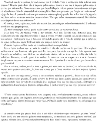 “Muito	da	sua	dor	é	escolhida	por	você	mesma.	Isso	é	verdade.	Todo	o	sofrimento,	toda	a	dor	de	uma
pessoa...”	Grande	parte	disso	não	é	imposta	pelos	outros.	Contra	a	dor	que	é	imposta	pelos	outros	é
preciso	que	haja	revolta.	No	entanto,	a	dor	que	é	escolhida	pela	própria	pessoa	é	necessário	que	seja	por
ela	abandonada.	Não	há	necessidade	de	contemplá-la.	Basta	compreender	que	“impôs	isso	a	si	mesma”,
e	jogá-la	fora.	A	pessoa	deve	deixar	que	os	outros	a	contemplem	jogando	fora	a	dor!	Ao	vê-la	jogando
isso	 fora,	 talvez	 os	 outros	 também	 compreendam:	 “Por	 que	 sofrer	 desnecessariamente?	 Os	 vizinhos
estão	jogando	fora	o	seu	sofrimento.”
O	ciúme,	a	raiva,	a	ganância,	todos	eles	trazem	dor.	As	ambições,	todas	elas	trazem	dor.	E	todos	são
escolhidos	pela	própria	pessoa.
É	a	poção	amarga	por	meio	da	qual	o	médico	dentro	de	você	cura	seu	eu	interior	doente.
Mais	 uma	 vez,	 Al-Mustafá	 volta	 a	 dar	 consolo.	 Não	 está	 fazendo	 uma	 distinção	 clara.	 Há
sofrimentos	que	são	impostos	por	outros	e,	aqui,	é	preciso	revoltar-se	contra	eles.	E	há	sofrimentos	que
são	naturais	–	testemunhe-os,	e	o	faça	com	serenidade,	porque	são	o	remédio	amargo	que	a	natureza,
ou	seja,	o	médico	que	existe	dentro	de	cada	um,	usa	para	curar	o	eu	interior.
Portanto,	confie	no	médico,	e	beba	seu	remédio	em	silêncio	e	tranquilidade.
Mas	 é	 bom	 lembrar	 que	 se	 trata	 do	 médico,	 e	 não	 do	 marido	 ou	 do	 governo.	 Eles	 impõem
sofrimento	 ao	 ser	 humano,	 não	 para	 curá-lo,	 mas	 para	 destruí-lo,	 esmagá-lo.	 Pois,	 quanto	 mais
destruído	 o	 indivíduo,	 mais	 fácil	 de	 ser	 dominado.	 Assim,	 não	 se	 teme	 uma	 rebelião	 do	 lado	 do
indivíduo.	 Portanto,	 recorde	 quem	 é	 o	 médico.	 A	 natureza	 cura,	 o	 tempo	 cura,	 e	 o	 ser	 humano
simplesmente	espera	e	se	mantém	como	testemunha.	Mas	é	preciso	ficar	muito	claro	o	que	é	natural	e	o
que	é	artificial.
Pois	 a	 sua	 mão,	 embora	 pesada	 e	 dura,	 é	 guiada	 pela	 mão	 terna	 do	 invisível,	 e	 o	 cálice	 que	 ele	 lhe	 dá,
embora	 possa	 queimar	 seus	 lábios,	 foi	 feito	 com	 o	 barro	 que	 o	 Oleiro	 umedeceu	 com	 Suas	 próprias	 lágrimas
sagradas.
O	que	quer	que	seja	natural,	contra	o	que	nenhuma	rebelião	é	possível...	Então	não	seja	infeliz;
então	aceite	isso	com	gratidão.	É	a	mão	invisível	do	divino	que	deseja	curar	a	pessoa,	que	deseja	trazê-la
para	um	estado	mais	elevado	de	consciência.	Mas	qualquer	coisa	que	não	seja	natural...	Entregar-se	a
qualquer	tipo	de	escravidão	é	destruir	a	própria	alma.	É	melhor	morrer	do	que	viver	como	um	escravo.1
“Tenho	sentido	dentro	de	mim	uma	raiva	vingativa	e	fria,	profundamente	enterrada,	contra	todos	os
homens	que	alguma	vez	forçaram,	estupraram,	mataram	ou	machucaram	mulheres.	Isso	parece	algo	que
venho	carregando	dentro	de	mim	por	várias	vidas.	Por	favor,	ajude-me	a	desenterrar	e	a	ser	amiga	dessa
velha	bruxa.”
A	primeira	coisa	que	precisa	ficar	clara	é	que	foi	o	cristianismo	que	condenou	a	palavra	“bruxa”.
Antes	disso,	esta	era	uma	das	palavras	mais	respeitadas,	tão	respeitada	quanto	a	palavra	“místico”,	que
significa	homem	sábio.	E	bruxa	simplesmente	queria	dizer	mulher	sábia,	o	paralelo	a	homem	sábio.
 