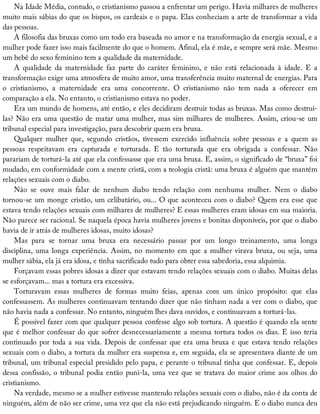 Na	Idade	Média,	contudo,	o	cristianismo	passou	a	enfrentar	um	perigo.	Havia	milhares	de	mulheres
muito	mais	sábias	do	que	os	bispos,	os	cardeais	e	o	papa.	Elas	conheciam	a	arte	de	transformar	a	vida
das	pessoas.
A	filosofia	das	bruxas	como	um	todo	era	baseada	no	amor	e	na	transformação	da	energia	sexual,	e	a
mulher	pode	fazer	isso	mais	facilmente	do	que	o	homem.	Afinal,	ela	é	mãe,	e	sempre	será	mãe.	Mesmo
um	bebê	do	sexo	feminino	tem	a	qualidade	da	maternidade.
A	 qualidade	 da	 maternidade	 faz	 parte	 do	 caráter	 feminino,	 e	 não	 está	 relacionada	 à	 idade.	 E	 a
transformação	exige	uma	atmosfera	de	muito	amor,	uma	transferência	muito	maternal	de	energias.	Para
o	 cristianismo,	 a	 maternidade	 era	 uma	 concorrente.	 O	 cristianismo	 não	 tem	 nada	 a	 oferecer	 em
comparação	a	ela.	No	entanto,	o	cristianismo	estava	no	poder.
Era	um	mundo	de	homens,	até	então,	e	eles	decidiram	destruir	todas	as	bruxas.	Mas	como	destruí-
las?	Não	era	uma	questão	de	matar	uma	mulher,	mas	sim	milhares	de	mulheres.	Assim,	criou-se	um
tribunal	especial	para	investigação,	para	descobrir	quem	era	bruxa.
Qualquer	 mulher	 que,	 segundo	 cristãos,	 tivessem	 exercido	 influência	 sobre	 pessoas	 e	 a	 quem	 as
pessoas	 respeitavam	 era	 capturada	 e	 torturada.	 E	 tão	 torturada	 que	 era	 obrigada	 a	 confessar.	 Não
parariam	de	torturá-la	até	que	ela	confessasse	que	era	uma	bruxa.	E,	assim,	o	significado	de	“bruxa”	foi
mudado,	em	conformidade	com	a	mente	cristã,	com	a	teologia	cristã:	uma	bruxa	é	alguém	que	mantém
relações	sexuais	com	o	diabo.
Não	 se	 ouve	 mais	 falar	 de	 nenhum	 diabo	 tendo	 relação	 com	 nenhuma	 mulher.	 Nem	 o	 diabo
tornou-se	um	monge	cristão,	um	celibatário,	ou...	O	que	aconteceu	com	o	diabo?	Quem	era	esse	que
estava	tendo	relações	sexuais	com	milhares	de	mulheres?	E	essas	mulheres	eram	idosas	em	sua	maioria.
Não	parece	ser	racional.	Se	naquela	época	havia	mulheres	jovens	e	bonitas	disponíveis,	por	que	o	diabo
havia	de	ir	atrás	de	mulheres	idosas,	muito	idosas?
Mas	 para	 se	 tornar	 uma	 bruxa	 era	 necessário	 passar	 por	 um	 longo	 treinamento,	 uma	 longa
disciplina,	uma	longa	experiência.	Assim,	no	momento	em	que	a	mulher	virava	bruxa,	ou	seja,	uma
mulher	sábia,	ela	já	era	idosa,	e	tinha	sacrificado	tudo	para	obter	essa	sabedoria,	essa	alquimia.
Forçavam	essas	pobres	idosas	a	dizer	que	estavam	tendo	relações	sexuais	com	o	diabo.	Muitas	delas
se	esforçavam...	mas	a	tortura	era	excessiva.
Torturavam	 essas	 mulheres	 de	 formas	 muito	 feias,	 apenas	 com	 um	 único	 propósito:	 que	 elas
confessassem.	As	mulheres	continuavam	tentando	dizer	que	não	tinham	nada	a	ver	com	o	diabo,	que
não	havia	nada	a	confessar.	No	entanto,	ninguém	lhes	dava	ouvidos,	e	continuavam	a	torturá-las.
É	possível	fazer	com	que	qualquer	pessoa	confesse	algo	sob	tortura.	A	questão	é	quando	ela	sente
que	é	melhor	confessar	do	que	sofrer	desnecessariamente	a	mesma	tortura	todos	os	dias.	E	isso	teria
continuado	por	toda	a	sua	vida.	Depois	de	confessar	que	era	uma	bruxa	e	que	estava	tendo	relações
sexuais	com	o	diabo,	a	tortura	da	mulher	era	suspensa	e,	em	seguida,	ela	se	apresentava	diante	de	um
tribunal,	um	tribunal	especial	presidido	pelo	papa,	e	perante	o	tribunal	tinha	que	confessar.	E,	depois
dessa	confissão,	o	tribunal	podia	então	puni-la,	uma	vez	que	se	tratava	do	maior	crime	aos	olhos	do
cristianismo.
Na	verdade,	mesmo	se	a	mulher	estivesse	mantendo	relações	sexuais	com	o	diabo,	não	é	da	conta	de
ninguém,	além	de	não	ser	crime,	uma	vez	que	ela	não	está	prejudicando	ninguém.	E	o	diabo	nunca	deu
 