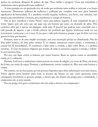 queixa	em	nenhuma	delegacia	de	polícia,	do	tipo:	“Essa	mulher	é	perigosa.”	Com	que	autoridade	o
cristianismo	estava	queimando	essas	mulheres?
A	única	punição	era	ser	queimada	viva,	de	modo	que	nenhuma	outra	mulher	se	atrevesse	a	ser	bruxa
novamente.	 Destruíram	 milhares	 de	 mulheres	 e	 acabaram	 por	 completo	 com	 uma	 parte	 bastante
significativa	da	humanidade.	E	a	sabedoria	contida	naquelas	mulheres,	seus	livros,	seus	métodos,	suas
técnicas	para	transformar	o	homem,	para	transformar	a	energia	do	homem...
Não	se	deve	considerar	o	termo	“bruxa”	como	uma	palavra	negativa.	É	mais	respeitável	do	que	o
termo	 “papa”,	 pois	 não	 acho	 que	 um	 papa	 seja	 um	 homem	 que	 possa	 ser	 chamado	 de	 sábio.	 Pelo
contrário,	acho	que	é	apenas	um	papagaio,	nada	mais.	É	possível	que	pudesse	estar	conectado	com	a
vida	 passada	 de	 alguém,	 e	 que	 a	 ferida	 estivesse	 tão	 profunda	 que	 alguma	 lembrança	 ainda	 em	 seu
inconsciente	continuasse	a	vir	à	tona.	E	isso	gera	o	ódio	pelos	homens,	porque	o	que	foi	feito	com	essa
pessoa	foi	feito	por	homens.
Portanto,	trata-se	de	uma	simples	associação,	mas	essa	associação	precisa	ser	abandonada.	Não	foi
feita	 pelos	 homens,	 foi	 feita	 pelos	 cristãos.	 E	 os	 cristãos	 cometeram	 muitos	 crimes,	 e	 continuam	 a
cometê-los.	É	inacreditável...	E	continuam	a	falar	sobre	a	verdade,	a	falar	sobre	Deus...	e	a	proferir
mentiras...	E	essas	são	pessoas	religiosas	que	tentam,	de	todas	as	maneiras,	enganar	o	mundo,	e	infestá-
lo	com	mentiras	feias.
Por	isso,	não	fique	contra	os	homens,	por	serem	homens.	Basta	ser	apenas	contra	as	atrocidades
cristãs,	já	é	o	suficiente...
Durante	2	mil	anos	o	cristianismo	matou	pessoas	em	nome	da	religião,	em	nome	de	Deus,	em	nome
de	Cristo,	em	nome	da	nação.	Portanto,	é	perfeitamente	correto	condená-lo.	Mas	nem	todo	homem	é
cristão.
No	entanto,	vai	ser	bom	passar	por	um	processo	hipnótico	para	obter	informações	com	mais	clareza.
Talvez	 alguém	 possa	 lembrar	 quais	 eram	 as	 técnicas	 das	 bruxas,	 ou	 seja,	 como	 operavam,	 como
conseguiam	transformar	as	pessoas;	porque,	a	menos	que	elas	fossem	um	perigo	para	a	cristandade,	o
cristianismo	não	as	teria	matado.
Era	um	perigo	real,	pois	o	cristianismo	não	tem	nada	a	oferecer	em	comparação.2
 