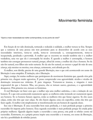 Movimento	feminista
“Qual	é	a	maior	necessidade	da	mulher	contemporânea,	no	seu	ponto	de	vista?”
Em	função	de	ter	sido	dominada,	torturada	e	reduzida	à	nulidade,	a	mulher	tornou-se	feia.	Sempre
que	 a	 natureza	 de	 uma	 pessoa	 não	 tem	 permissão	 para	 se	 desenvolver	 de	 acordo	 com	 as	 suas
necessidades	 interiores,	 torna-se	 azeda,	 torna-se	 envenenada	 e,	 consequentemente,	 torna-se
incapacitada,	paralisada	e	pervertida.	A	mulher	que	se	encontra	no	mundo	também	não	é	a	mulher
verdadeira,	 uma	 vez	 que	 ela	 é	 corrompida	 há	 séculos.	 E	 quando	 a	 mulher	 é	 corrompida,	 o	 homem
também	não	consegue	permanecer	natural,	porque,	afinal	de	contas,	a	mulher	dá	à	luz	o	homem.	Se	ela
não	for	natural,	seus	filhos	não	serão	naturais.	Se	ela	não	for	natural,	ao	exercer	o	papel	de	mãe	de	uma
criança,	seja	menino	ou	menina,	essa	criança,	certamente,	será	afetada	por	ela.
A	mulher,	sem	dúvida,	precisa	de	uma	grande	libertação,	mas	o	que	está	acontecendo	em	nome	da
libertação	é	uma	estupidez.	É	imitação,	não	é	libertação.
Aqui,	comigo,	há	muitas	mulheres	que	participaram	do	movimento	feminista	que,	quando	vêm	pela
primeira	vez,	chegam	muito	agressivas.	E	posso	compreender	essa	agressividade:	séculos	e	séculos	de
dominação	 tornaram-nas	 violentas.	 É	 pura	 vingança.	 Tornaram-se	 insanas,	 e	 ninguém	 é	 mais
responsável	 do	 que	 o	 homem.	 Mas,	 aos	 poucos,	 elas	 se	 tornam	 suaves,	 graciosas,	 e	 a	 agressividade
desaparece.	Pela	primeira	vez,	tornam-se	femininas.
A	real	libertação	vai	fazer	com	que	a	mulher	seja	uma	mulher	autêntica,	e	não	a	imitação	de	um
homem.	É	o	que	está	acontecendo	exatamente	agora:	as	mulheres	estão	tentando	ser	exatamente	iguais
aos	homens.	Se	os	homens	fumam	cigarros,	então	as	mulheres	têm	que	fumar	cigarros.	Se	eles	usam
calças,	então	elas	têm	que	usar	calças.	Se	eles	fazem	alguma	coisa	em	específico,	então	elas	têm	que
fazer	aquilo.	A	mulher	está	simplesmente	se	transformando	em	um	homem	de	segunda	classe.
Isso	não	é	libertação.	É	uma	escravidão	bem	mais	profunda,	e	é	mais	profunda	porque	a	primeira
escravidão	foi	imposta	pelos	homens.	Essa	segunda	escravidão	é	mais	profunda	porque	foi	criada	pelas
próprias	mulheres.	Quando	alguém	impõe	a	escravidão	a	uma	pessoa,	esta	pode	se	rebelar	contra	tal
escravidão.	Entretanto,	se	a	própria	pessoa	impõe	uma	escravidão	a	si	mesma,	em	nome	da	libertação,
não	há	a	possibilidade	de	rebelião	jamais.
 