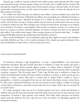 Gostaria	que	a	mulher	se	tornasse	realmente	uma	mulher,	porque	muito	depende	dela.	Ela	é	muito
mais	importante	do	que	o	homem,	porque	carrega,	em	seu	ventre,	tanto	a	mulher	quanto	o	homem.	Ela
desempenha	o	papel	de	mãe	para	ambos,	tanto	menino	quanto	menina,	e	alimenta	ambos.	Se	ela	estiver
envenenada,	consequentemente,	seu	leite	estará	envenenado	e,	então,	as	formas	da	educação	de	seus
filhos	estarão	envenenadas.
Se	a	mulher	não	estiver	livre	para	ser	realmente	uma	mulher,	o	homem	também	nunca	estará	livre
para	ser	realmente	um	homem.	A	liberdade	da	mulher	é	uma	necessidade	para	a	liberdade	do	homem,	e
é	mais	fundamental	do	que	a	liberdade	do	homem.	E	se	a	mulher	for	uma	escrava,	como	foi	durante
séculos,	ela	há	de	fazer	com	que	o	homem	também	seja	um	escravo,	de	modos	muito	sutis,	uma	vez	que
os	modos	da	mulher	são	sutis.	Não	vai	brigar	com	o	homem	de	forma	direta.	Sua	briga	vai	ser	indireta,
vai	ser	feminina.	Vai	chorar	e	verter	lágrimas.	Não	vai	bater	no	homem,	vai	bater	em	si	mesma.	E	ao
bater	em	si	mesma,	ao	chorar	e	derramar	lágrimas,	até	mesmo	o	homem	mais	forte	vai	ser	dominado
pela	mulher.	Uma	mulher	muito	magra	e	fraca	consegue	dominar	um	homem	muito	forte...	A	mulher
precisa	de	liberdade	total	para	que	também	possa	dar	liberdade	ao	homem.
Este	é	um	dos	fundamentos	a	serem	lembrados:	aquele	que	fizer	alguém	de	escravo	será	reduzido	à
escravidão	definitiva,	por	fim,	e	não	vai	poder	permanecer	livre.	Aquele	que	quiser	permanecer	livre,
deve	dar	liberdade	aos	outros.	Esta	é	a	única	maneira	de	ser	livre.1
“Você	é	contra	o	movimento	feminista?”
O	 movimento	 feminista	 é	 algo	 desagradável,	 e	 sei	 que	 a	 responsabilidade	 é	 dos	 interesseiros
chauvinistas	masculinos.	Eles	têm	causado	tanto	dano	às	mulheres,	ao	longo	dos	séculos,	que	agora	a
mulher	 quer	 se	 vingar.	 Porém,	 quando	 alguém	 começa	 a	 se	 vingar,	 torna-se	 destrutivo.	 É	 inútil
continuar	a	olhar	para	as	feridas	do	passado.	É	inútil	vingar-se	por	conta	do	passado.	Deve-se	aprender
a	perdoar	e	esquecer:	“Sim,	foi	errado,	aceito.”	Tudo	o	que	foi	feito	para	as	mulheres,	ao	longo	dos
séculos,	foi	absolutamente	errado.	O	homem	reduziu	as	mulheres	a	escravas,	e,	ainda	mais	do	que	isso,
reduziu-as	 a	 coisas,	 a	 posses.	 Mas	 qual	 é	 o	 motivo	 para	 se	 vingar?	 Então	 a	 mulher	 se	 torna	 o
perseguidor,	e	o	homem,	o	perseguido.	Com	isso,	um	outro	tipo	de	chauvinista	começa	a	tomar	forma.
E,	então,	nasce	a	chauvinista	feminina,	e	isso	não	vai	consertar	as	coisas.	Depois,	a	mulher	vai	começar
a	causar	danos	aos	homens	e,	mais	cedo	ou	mais	tarde,	eles	vão	se	vingar.	Onde	é	que	isso	vai	parar?	É
um	círculo	vicioso.
E	a	minha	percepção	é	que,	em	vez	de	os	homens	pararem	com	isso,	é	muito	mais	fácil	que	as
mulheres	deem	um	fim	nisso,	para	daí	então	saírem	do	círculo	vicioso,	pois	elas	são	mais	amorosas,	mais
compassivas.	 O	 homem	 é	 mais	 agressivo,	 mais	 violento.	 Não	 tenho	 muita	 esperança	 nos	 homens,
espero	muito	das	mulheres.	Por	isso	é	que	não	sou	a	favor	da	atitude	e	da	abordagem	agressiva	do
movimento	feminista...
 