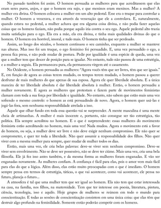 No	passado	também	foi	assim.	O	homem	persuadia	as	mulheres	para	que	acreditassem	que	elas
eram	seres	puros,	anjos,	e	que	o	homem	era	sujo,	e	que	meninos	eram	meninos.	Mas	a	mulher?	A
mulher	era	divina.	O	homem	colocava	a	mulher	em	um	alto	pedestal.	Esse	era	o	truque	para	controlar	a
mulher.	 O	 homem	 a	 venerava,	 e	 era	 através	 da	 veneração	 que	 ele	 a	 controlava.	 E,	 naturalmente,
quando	estava	no	pedestal,	a	mulher	achava	que	era	alguma	coisa	divina,	e	não	podia	fazer	aquelas
coisas	que	os	homens	faziam,	não	podia	porque	aquilo	iria	contra	o	seu	ego.	Aquele	pedestal	alto	trazia
muita	satisfação	para	o	ego.	Ela	era	a	mãe,	ela	era	divina,	e	tinha	mais	qualidades	divinas	do	que	o
homem.	O	homem	era	horrível,	imoral,	e	tudo	mais.	O	homem	tinha	que	ser	perdoado.
Assim,	ao	longo	dos	séculos,	o	homem	continuou	o	seu	caminho,	enquanto	a	mulher	se	manteve
nas	alturas.	Mas	isso	foi	um	truque,	o	ego	feminino	foi	persuadido.	E,	uma	vez	persuadido	o	ego,	a
pessoa	fica	presa,	e	não	pode	mudar	de	postura.	Pedir	por	igualdade	é	uma	espécie	de	queda,	uma	vez
que	a	mulher	tem	que	descer	de	posição	para	se	igualar.	No	entanto,	tudo	não	passou	de	uma	estratégia,
e	a	mulher	a	seguiu.	Ela	permaneceu	pura,	ela	permaneceu	virgem	até	o	casamento.
No	Ocidente,	o	homem	persuadiu	as	mulheres:	“Agora	vocês	têm	que	ser	livres,	têm	que	ser	iguais.”
E,	em	função	de	agora	as	coisas	terem	mudado,	os	tempos	terem	mudado,	o	homem	passou	a	querer
desfrutar	de	mais	mulheres	do	que	apenas	de	sua	esposa.	Agora	ele	quer	liberdade	absoluta.	E	a	única
maneira	 de	 ter	 liberdade	 absoluta	 é	 dar	 liberdade	 absoluta	 à	 mulher.	 Então,	 o	 homem	 persuadiu	 a
mulher	 novamente.	 E	 agora	 as	 mulheres	 que	 protestam	 e	 fazem	 parte	 de	 movimentos	 feministas
clamam	com	toda	a	sua	força	por	liberdade	e	igualdade.	No	entanto,	não	sabem	que	estão	mais	uma	vez
sofrendo	o	mesmo	controle:	o	homem	as	está	persuadindo	de	novo.	Agora,	o	homem	quer	usá-las	e
jogá-las	fora,	sem	nenhuma	responsabilidade	atrelada	a	isso.
Aquele	que	olhar	fundo	em	toda	essa	questão	vai	se	surpreender.	A	mente	masculina	é	uma	mente
cheia	 de	 artimanhas.	 A	 mulher	 é	 mais	 inocente	 e,	 portanto,	 não	 consegue	 ser	 tão	 estratégica,	 tão
política.	 Ela	 sempre	 acreditou	 no	 homem.	 E	 o	 que	 é	 surpreendente:	 essas	 mulheres	 do	 movimento
feminista	estão	acreditando	no	homem,	mais	uma	vez!	Nada	mudou.	Agora	o	movimento	está	a	favor
do	homem,	ou	seja,	a	mulher	deve	ser	livre	e	não	deve	exigir	nenhum	compromisso.	Ele	não	quer	se
comprometer,	e	quer	ter	toda	a	liberdade.	Não	quer	assumir	a	responsabilidade	dos	filhos.	Não	quer
viver	com	a	mesma	mulher	para	sempre,	quer	mudar	de	mulher	todos	os	dias.
Então,	 mais	 uma	 vez,	 ele	 cria	 belas	 palavras:	 deve-se	 viver	 sem	 nenhum	 compromisso.	 Deve-se
viver	sem	envolvimento.	Não	se	deve	ser	possessivo,	não	se	deve	ter	ciúme.	Mais	uma	vez,	cria	uma	bela
filosofia.	Ele	já	fez	isso	antes	também,	e	da	mesma	forma	as	mulheres	foram	enganadas.	E	vão	ser
enganadas	novamente.	As	mulheres	confiam.	A	confiança	é	fácil	para	elas,	pois	o	amor	vem	mais	fácil
para	elas	do	que	a	lógica.	Além	disso,	elas	estão	muito	preocupadas	com	o	que	é	imediato.	O	homem
sempre	pensa	em	termos	de	estratégia,	táticas,	o	que	vai	acontecer,	como	vai	acontecer,	ele	pensa	no
futuro,	planeja	o	futuro...
A	atmosfera	é	tal	que	uma	mulher	tem	que	ser	igual	ao	homem.	Ela	não	tem	que	estar	interessada
na	casa,	na	família,	nos	filhos,	na	maternidade.	Tem	que	ter	interesse	em	poesia,	literatura,	pintura,
ciência,	 tecnologia,	 isso	 e	 aquilo.	 Hoje	 grupos	 de	 mulheres	 se	 reúnem	 em	 todo	 o	 mundo	 para
conscientização.	E	todas	as	sessões	de	conscientização	consistem	em	uma	única	coisa:	que	elas	têm	que
destruir	algo	profundo	na	feminilidade.	Somente	então	poderão	competir	com	os	homens.
 