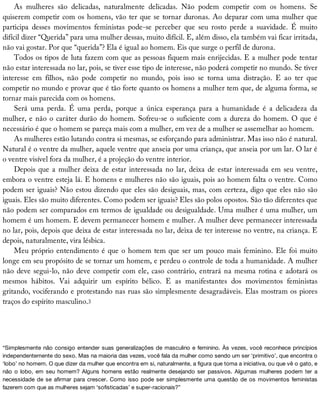 As	 mulheres	 são	 delicadas,	 naturalmente	 delicadas.	 Não	 podem	 competir	 com	 os	 homens.	 Se
quiserem	competir	com	os	homens,	vão	ter	que	se	tornar	duronas.	Ao	deparar	com	uma	mulher	que
participa	 desses	 movimentos	 feministas	 pode-se	 perceber	 que	 seu	 rosto	 perde	 a	 suavidade.	 É	 muito
difícil	dizer	“Querida”	para	uma	mulher	dessas,	muito	difícil.	E,	além	disso,	ela	também	vai	ficar	irritada,
não	vai	gostar.	Por	que	“querida”?	Ela	é	igual	ao	homem.	Eis	que	surge	o	perfil	de	durona.
Todos	os	tipos	de	luta	fazem	com	que	as	pessoas	fiquem	mais	enrijecidas.	E	a	mulher	pode	tentar
não	estar	interessada	no	lar,	pois,	se	tiver	esse	tipo	de	interesse,	não	poderá	competir	no	mundo.	Se	tiver
interesse	 em	 filhos,	 não	 pode	 competir	 no	 mundo,	 pois	 isso	 se	 torna	 uma	 distração.	 E	 ao	 ter	 que
competir	no	mundo	e	provar	que	é	tão	forte	quanto	os	homens	a	mulher	tem	que,	de	alguma	forma,	se
tornar	mais	parecida	com	os	homens.
Será	 uma	 perda.	 É	 uma	 perda,	 porque	 a	 única	 esperança	 para	 a	 humanidade	 é	 a	 delicadeza	 da
mulher,	e	não	o	caráter	durão	do	homem.	Sofreu-se	o	suficiente	com	a	dureza	do	homem.	O	que	é
necessário	é	que	o	homem	se	pareça	mais	com	a	mulher,	em	vez	de	a	mulher	se	assemelhar	ao	homem.
As	mulheres	estão	lutando	contra	si	mesmas,	se	esforçando	para	administrar.	Mas	isso	não	é	natural.
Natural	é	o	ventre	da	mulher,	aquele	ventre	que	anseia	por	uma	criança,	que	anseia	por	um	lar.	O	lar	é
o	ventre	visível	fora	da	mulher,	é	a	projeção	do	ventre	interior.
Depois	que	a	mulher	deixa	de	estar	interessada	no	lar,	deixa	de	estar	interessada	em	seu	ventre,
embora	o	ventre	esteja	lá.	E	homens	e	mulheres	não	são	iguais,	pois	ao	homem	falta	o	ventre.	Como
podem	ser	iguais?	Não	estou	dizendo	que	eles	são	desiguais,	mas,	com	certeza,	digo	que	eles	não	são
iguais.	Eles	são	muito	diferentes.	Como	podem	ser	iguais?	Eles	são	polos	opostos.	São	tão	diferentes	que
não	podem	ser	comparados	em	termos	de	igualdade	ou	desigualdade.	Uma	mulher	é	uma	mulher,	um
homem	é	um	homem.	E	devem	permanecer	homem	e	mulher.	A	mulher	deve	permanecer	interessada
no	lar,	pois,	depois	que	deixa	de	estar	interessada	no	lar,	deixa	de	ter	interesse	no	ventre,	na	criança.	E
depois,	naturalmente,	vira	lésbica.
Meu	próprio	entendimento	é	que	o	homem	tem	que	ser	um	pouco	mais	feminino.	Ele	foi	muito
longe	em	seu	propósito	de	se	tornar	um	homem,	e	perdeu	o	controle	de	toda	a	humanidade.	A	mulher
não	deve	segui-lo,	não	deve	competir	com	ele,	caso	contrário,	entrará	na	mesma	rotina	e	adotará	os
mesmos	 hábitos.	 Vai	 adquirir	 um	 espírito	 bélico.	 E	 as	 manifestantes	 dos	 movimentos	 feministas
gritando,	vociferando	e	protestando	nas	ruas	são	simplesmente	desagradáveis.	Elas	mostram	os	piores
traços	do	espírito	masculino.3
“Simplesmente	não	consigo	entender	suas	generalizações	de	masculino	e	feminino.	Às	vezes,	você	reconhece	princípios
independentemente	do	sexo.	Mas	na	maioria	das	vezes,	você	fala	da	mulher	como	sendo	um	ser	‘primitivo’,	que	encontra	o
‘lobo’	no	homem.	O	que	dizer	da	mulher	que	encontra	em	si,	naturalmente,	a	figura	que	toma	a	iniciativa,	ou	que	vê	o	gato,	e
não	 o	 lobo,	 em	 seu	 homem?	 Alguns	 homens	 estão	 realmente	 desejando	 ser	 passivos.	 Algumas	 mulheres	 podem	 ter	 a
necessidade	de	se	afirmar	para	crescer.	Como	isso	pode	ser	simplesmente	uma	questão	de	os	movimentos	feministas
fazerem	com	que	as	mulheres	sejam	‘sofisticadas’	e	super-racionais?”
 