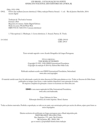 O91L
14-14161
CIP-BRASIL.	CATALOGAÇÃO	NA	FONTE
SINDICATO	NACIONAL	DOS	EDITORES	DE	LIVROS,	RJ
Osho,	1931-1990
O	livro	das	mulheres	[recurso	eletrônico]	/	Osho;	tradução	Patrícia	Arnaud.	-	1.	ed.	-	Rio	de	Janeiro:	BestSeller,	2014.
recurso	digital
Tradução	de:	The	book	of	women
Formato:	ePub
Requisitos	do	sistema:	Adobe	Digital	Editions
Modo	de	acesso:	World	Wide	Web
ISBN	978-85-7684-874-5	(recurso	eletrônico)
1.	Vida	espiritual.	2.	Meditação.	3.	Livros	eletrônicos.	I.	Arnaud,	Patrícia.	II.	Título.
CDD:	299.93
CDU:	299.9
Texto	revisado	segundo	o	novo	Acordo	Ortográfico	da	Língua	Portuguesa.
TÍTULO	ORIGINAL:
THE	BOOK	OF	WOMEN
Copyright	©	1995,	1998	OSHO	International	Foundation
Copyright	da	tradução	©	2014	by	Editora	Best	Seller	Ltda.
Publicado	mediante	acordo	com	OSHO	International	Foundation,	Switzerland.
www.osho.com/copyrights
O	material	contido	neste	livro	foi	selecionado	a	partir	de	vários	discursos	de	Osho	para	plateias	ao	vivo.	Todos	os	discursos	de	Osho	foram
publicados	na	íntegra	como	livros,	e	estão	também	disponíveis	como	gravações	de	áudio.
Os	arquivos	completos	de	gravações	e	textos	se	encontram	em	www.osho.com
OSHO	é	uma	marca	registrada	da	Osho	International	Foundation,
www.osho.com/trademarks.
Capa:	Gabinete	de	Artes
Editoração	eletrônica	da	versão	impressa:	Abreu’s	System
Todos	os	direitos	reservados.	Proibida	a	reprodução,	no	todo	ou	em	parte,	sem	autorização	prévia	por	escrito	da	editora,	sejam	quais	forem	os
meios	empregados.
Direitos	exclusivos	de	publicação	em	língua	portuguesa	para	o	Brasil	adquiridos	pela
EDITORA	BEST	SELLER	LTDA.
Rua	Argentina,	171,	parte,	São	Cristóvão
Rio	de	Janeiro,	RJ	–	20921-380
que	se	reserva	a	propriedade	literária	desta	tradução
 