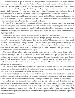 A	minha	afirmação	de	que	as	mulheres	são	mais	primitivas	do	que	os	homens	não	é	para	condená-
las,	nem	para	condenar	os	homens.	Por	“primitivo”	quero	dizer	mais	natural,	mais	em	sintonia	com	a
existência.	A	civilização	é	uma	falsificação,	a	civilização	está	se	desviando	da	natureza.	Quanto	mais	o
homem	se	torna	civilizado,	mais	pendurado	fica	pela	cabeça.	E	perde	mais	o	contato	com	o	coração.	O
coração	ainda	é	primitivo.	E	é	bom	que	as	universidades	não	tenham	ainda	encontrado	uma	forma	de
ensinar	o	coração	e	de	torná-lo	civilizado.	Essa	é	a	única	esperança	de	a	humanidade	sobreviver.
É	preciso	abandonar	essa	ideia	de	ser	homem	e	de	ser	mulher!	Somos	todos	seres	humanos.	Ser
homem	ou	ser	mulher	é	apenas	algo	muito	superficial.	Não	se	deve	fazer	muito	barulho	sobre	isso,	não
é	nada	muito	importante.	Não	faça	disso	um	grande	problema.
E	o	que	digo,	às	vezes,	pode	soar	como	generalização,	porque	não	posso,	a	cada	momento,	colocar
todas	 as	 condições;	 caso	 contrário,	 minhas	 palestras	 ficariam	 muito	 sobrecarregadas	 com	 notas	 de
rodapé.	E	eu	odeio	livros	com	notas	de	rodapé!	Simplesmente	não	os	leio.	No	momento	em	que	deparo
com	notas	de	rodapé,	jogo	o	livro	fora,	pois	deve	ter	sido	escrito	por	algum	perito,	algum	estudioso,
alguma	pessoa	tola.
Simplesmente	não	consigo	entender	suas	generalizações	de	masculino	e	feminino,	você	diz.
Sempre	falo	sobre	tipos,	e	o	gênero	não	é	incluído.	Sempre	que	digo	“homem”,	quero	dizer	“do	tipo
homem”,	e	sempre	que	digo	“mulher”,	quero	dizer	“do	tipo	mulher”.	No	entanto,	não	posso	dizer	a	cada
momento	“do	tipo	homem”,	“do	tipo	mulher”.	Você	está	correto	quando	diz	que	há	mulheres	que	não
são	mulheres,	mas	lobos,	e	que	há	homens	que	não	são	lobos,	mas	gatos.	Então,	qualquer	coisa	que	eu
disser	sobre	o	tipo	homem	será	aplicável	às	mulheres	que	são	lobos,	e	qualquer	coisa	que	eu	disser	sobre
as	mulheres	será	aplicável	aos	homens	que	são	gatos.
Não	 estou	 falando	 sobre	 a	 diferença	 biológica	 entre	 homem	 e	 mulher,	 estou	 falando	 sobre	 a
diferença	psicológica.	Sim,	há	homens	que	são	muito	mais	femininos	do	que	qualquer	mulher,	e	há
mulheres	 que	 são	 muito	 mais	 masculinas	 do	 que	 qualquer	 homem.	 Entretanto,	 essa	 é	 uma	 situação
desagradável,	pois	cria	uma	dualidade	no	indivíduo.	Ter	corpo	de	homem	e	alma	de	mulher	gera	um
conflito	interior,	uma	luta	social	interior,	uma	guerra	civil	interna.	O	indivíduo	vai	estar	sempre	em	um
cabo	de	guerra,	lutando,	tenso.
Se	a	pessoa	é	uma	mulher	fisiologicamente	e	tem	alma	de	homem,	sua	vida	vai	despender	muita
energia	 em	 conflitos	 desnecessários.	 É	 muito	 melhor	 estar	 em	 sintonia.	 Se	 homem	 de	 corpo,	 então
homem	de	alma;	se	mulher	de	corpo,	então	mulher	de	alma.
E	o	movimento	feminista	está	criando	um	problema	desnecessário.	Está	transformando	mulheres
em	lobos,	está	ensinando-as	como	lutar.	Se	o	homem	é	o	inimigo,	como	a	mulher	pode	amar	o	inimigo?
Como	pode	ter	um	relacionamento	íntimo	com	o	inimigo?	Acontece	que	o	homem	não	é	o	inimigo.
A	 mulher,	 para	 ser	 realmente	 uma	 mulher,	 tem	 que	 ser	 cada	 vez	 mais	 feminina,	 tem	 que
desenvolver	ao	máximo	a	delicadeza	e	a	vulnerabilidade.	E	o	homem,	para	ser	realmente	um	homem,
tem	 que	 penetrar	 em	 sua	 masculinidade	 o	 mais	 profundamente	 possível.	 Quando	 um	 homem	 de
verdade	 entra	 em	 contato	 com	 uma	 mulher	 de	 verdade,	 eles	 são	 polos	 opostos,	 são	 extremos.	 Mas
somente	extremos	podem	se	apaixonar,	e	somente	extremos	podem	desfrutar	de	intimidade.	Apenas	os
extremos	se	atraem.
 