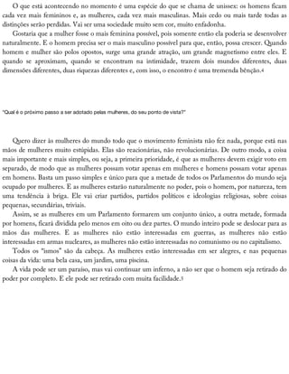 O	que	está	acontecendo	no	momento	é	uma	espécie	do	que	se	chama	de	unissex:	os	homens	ficam
cada	vez	mais	femininos	e,	as	mulheres,	cada	vez	mais	masculinas.	Mais	cedo	ou	mais	tarde	todas	as
distinções	serão	perdidas.	Vai	ser	uma	sociedade	muito	sem	cor,	muito	enfadonha.
Gostaria	que	a	mulher	fosse	o	mais	feminina	possível,	pois	somente	então	ela	poderia	se	desenvolver
naturalmente.	E	o	homem	precisa	ser	o	mais	masculino	possível	para	que,	então,	possa	crescer.	Quando
homem	e	mulher	são	polos	opostos,	surge	uma	grande	atração,	um	grande	magnetismo	entre	eles.	E
quando	 se	 aproximam,	 quando	 se	 encontram	 na	 intimidade,	 trazem	 dois	 mundos	 diferentes,	 duas
dimensões	diferentes,	duas	riquezas	diferentes	e,	com	isso,	o	encontro	é	uma	tremenda	bênção.4
“Qual	é	o	próximo	passo	a	ser	adotado	pelas	mulheres,	do	seu	ponto	de	vista?”
Quero	dizer	às	mulheres	do	mundo	todo	que	o	movimento	feminista	não	fez	nada,	porque	está	nas
mãos	de	mulheres	muito	estúpidas.	Elas	são	reacionárias,	não	revolucionárias.	De	outro	modo,	a	coisa
mais	importante	e	mais	simples,	ou	seja,	a	primeira	prioridade,	é	que	as	mulheres	devem	exigir	voto	em
separado,	de	modo	que	as	mulheres	possam	votar	apenas	em	mulheres	e	homens	possam	votar	apenas
em	homens.	Basta	um	passo	simples	e	único	para	que	a	metade	de	todos	os	Parlamentos	do	mundo	seja
ocupado	por	mulheres.	E	as	mulheres	estarão	naturalmente	no	poder,	pois	o	homem,	por	natureza,	tem
uma	 tendência	 à	 briga.	 Ele	 vai	 criar	 partidos,	 partidos	 políticos	 e	 ideologias	 religiosas,	 sobre	 coisas
pequenas,	secundárias,	triviais.
Assim,	se	as	mulheres	em	um	Parlamento	formarem	um	conjunto	único,	a	outra	metade,	formada
por	homens,	ficará	dividida	pelo	menos	em	oito	ou	dez	partes.	O	mundo	inteiro	pode	se	deslocar	para	as
mãos	 das	 mulheres.	 E	 as	 mulheres	 não	 estão	 interessadas	 em	 guerras,	 as	 mulheres	 não	 estão
interessadas	em	armas	nucleares,	as	mulheres	não	estão	interessadas	no	comunismo	ou	no	capitalismo.
Todos	 os	 “ismos”	 são	 da	 cabeça.	 As	 mulheres	 estão	 interessadas	 em	 ser	 alegres,	 e	 nas	 pequenas
coisas	da	vida:	uma	bela	casa,	um	jardim,	uma	piscina.
A	vida	pode	ser	um	paraíso,	mas	vai	continuar	um	inferno,	a	não	ser	que	o	homem	seja	retirado	do
poder	por	completo.	E	ele	pode	ser	retirado	com	muita	facilidade.5
 