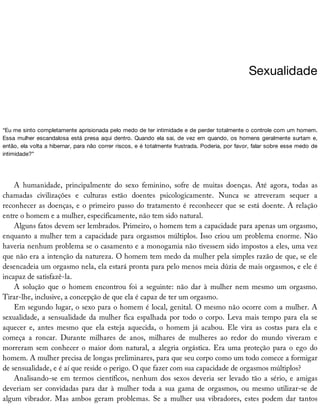 Sexualidade
“Eu	me	sinto	completamente	aprisionada	pelo	medo	de	ter	intimidade	e	de	perder	totalmente	o	controle	com	um	homem.
Essa	mulher	escandalosa	está	presa	aqui	dentro.	Quando	ela	sai,	de	vez	em	quando,	os	homens	geralmente	surtam	e,
então,	ela	volta	a	hibernar,	para	não	correr	riscos,	e	é	totalmente	frustrada.	Poderia,	por	favor,	falar	sobre	esse	medo	de
intimidade?”
A	 humanidade,	 principalmente	 do	 sexo	 feminino,	 sofre	 de	 muitas	 doenças.	 Até	 agora,	 todas	 as
chamadas	 civilizações	 e	 culturas	 estão	 doentes	 psicologicamente.	 Nunca	 se	 atreveram	 sequer	 a
reconhecer	as	doenças,	e	o	primeiro	passo	do	tratamento	é	reconhecer	que	se	está	doente.	A	relação
entre	o	homem	e	a	mulher,	especificamente,	não	tem	sido	natural.
Alguns	fatos	devem	ser	lembrados.	Primeiro,	o	homem	tem	a	capacidade	para	apenas	um	orgasmo,
enquanto	a	mulher	tem	a	capacidade	para	orgasmos	múltiplos.	Isso	criou	um	problema	enorme.	Não
haveria	nenhum	problema	se	o	casamento	e	a	monogamia	não	tivessem	sido	impostos	a	eles,	uma	vez
que	não	era	a	intenção	da	natureza.	O	homem	tem	medo	da	mulher	pela	simples	razão	de	que,	se	ele
desencadeia	um	orgasmo	nela,	ela	estará	pronta	para	pelo	menos	meia	dúzia	de	mais	orgasmos,	e	ele	é
incapaz	de	satisfazê-la.
A	 solução	 que	 o	 homem	 encontrou	 foi	 a	 seguinte:	 não	 dar	 à	 mulher	 nem	 mesmo	 um	 orgasmo.
Tirar-lhe,	inclusive,	a	concepção	de	que	ela	é	capaz	de	ter	um	orgasmo.
Em	segundo	lugar,	o	sexo	para	o	homem	é	local,	genital.	O	mesmo	não	ocorre	com	a	mulher.	A
sexualidade,	a	sensualidade	da	mulher	fica	espalhada	por	todo	o	corpo.	Leva	mais	tempo	para	ela	se
aquecer	 e,	 antes	 mesmo	 que	 ela	 esteja	 aquecida,	 o	 homem	 já	 acabou.	 Ele	 vira	 as	 costas	 para	 ela	 e
começa	 a	 roncar.	 Durante	 milhares	 de	 anos,	 milhares	 de	 mulheres	 ao	 redor	 do	 mundo	 viveram	 e
morreram	sem	conhecer	o	maior	dom	natural,	a	alegria	orgástica.	Era	uma	proteção	para	o	ego	do
homem.	A	mulher	precisa	de	longas	preliminares,	para	que	seu	corpo	como	um	todo	comece	a	formigar
de	sensualidade,	e	é	aí	que	reside	o	perigo.	O	que	fazer	com	sua	capacidade	de	orgasmos	múltiplos?
Analisando-se	em	termos	científicos,	nenhum	dos	sexos	deveria	ser	levado	tão	a	sério,	e	amigas
deveriam	 ser	 convidadas	 para	 dar	 à	 mulher	 toda	 a	 sua	 gama	 de	 orgasmos,	 ou	 mesmo	 utilizar-se	 de
algum	 vibrador.	 Mas	 ambos	 geram	 problemas.	 Se	 a	 mulher	 usa	 vibradores,	 estes	 podem	 dar	 tantos
 