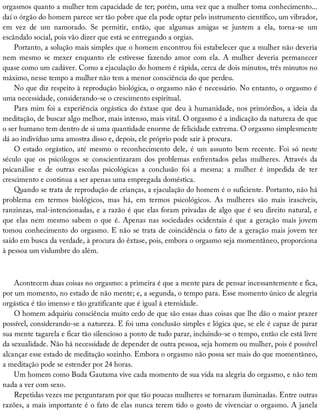orgasmos	quanto	a	mulher	tem	capacidade	de	ter;	porém,	uma	vez	que	a	mulher	toma	conhecimento...
daí	o	órgão	do	homem	parece	ser	tão	pobre	que	ela	pode	optar	pelo	instrumento	científico,	um	vibrador,
em	 vez	 de	 um	 namorado.	 Se	 permitir,	 então,	 que	 algumas	 amigas	 se	 juntem	 a	 ela,	 torna-se	 um
escândalo	social,	pois	vão	dizer	que	está	se	entregando	a	orgias.
Portanto,	a	solução	mais	simples	que	o	homem	encontrou	foi	estabelecer	que	a	mulher	não	deveria
nem	 mesmo	 se	 mexer	 enquanto	 ele	 estivesse	 fazendo	 amor	 com	 ela.	 A	 mulher	 deveria	 permanecer
quase	como	um	cadáver.	Como	a	ejaculação	do	homem	é	rápida,	cerca	de	dois	minutos,	três	minutos	no
máximo,	nesse	tempo	a	mulher	não	tem	a	menor	consciência	do	que	perdeu.
No	que	diz	respeito	à	reprodução	biológica,	o	orgasmo	não	é	necessário.	No	entanto,	o	orgasmo	é
uma	necessidade,	considerando-se	o	crescimento	espiritual.
Para	mim	foi	a	experiência	orgástica	do	êxtase	que	deu	à	humanidade,	nos	primórdios,	a	ideia	da
meditação,	de	buscar	algo	melhor,	mais	intenso,	mais	vital.	O	orgasmo	é	a	indicação	da	natureza	de	que
o	ser	humano	tem	dentro	de	si	uma	quantidade	enorme	de	felicidade	extrema.	O	orgasmo	simplesmente
dá	ao	indivíduo	uma	amostra	disso	e,	depois,	ele	próprio	pode	sair	à	procura.
O	 estado	 orgástico,	 até	 mesmo	 o	 reconhecimento	 dele,	 é	 um	 assunto	 bem	 recente.	 Foi	 só	 neste
século	 que	 os	 psicólogos	 se	 conscientizaram	 dos	 problemas	 enfrentados	 pelas	 mulheres.	 Através	 da
psicanálise	 e	 de	 outras	 escolas	 psicológicas	 a	 conclusão	 foi	 a	 mesma:	 a	 mulher	 é	 impedida	 de	 ter
crescimento	e	continua	a	ser	apenas	uma	empregada	doméstica.
Quando	se	trata	de	reprodução	de	crianças,	a	ejaculação	do	homem	é	o	suficiente.	Portanto,	não	há
problema	 em	 termos	 biológicos,	 mas	 há,	 em	 termos	 psicológicos.	 As	 mulheres	 são	 mais	 irascíveis,
ranzinzas,	mal-intencionadas,	e	a	razão	é	que	elas	foram	privadas	de	algo	que	é	seu	direito	natural,	e
que	elas	nem	mesmo	sabem	o	que	é.	Apenas	nas	sociedades	ocidentais	é	que	a	geração	mais	jovem
tomou	conhecimento	do	orgasmo.	E	não	se	trata	de	coincidência	o	fato	de	a	geração	mais	jovem	ter
saído	em	busca	da	verdade,	à	procura	do	êxtase,	pois,	embora	o	orgasmo	seja	momentâneo,	proporciona
à	pessoa	um	vislumbre	do	além.
Acontecem	duas	coisas	no	orgasmo:	a	primeira	é	que	a	mente	para	de	pensar	incessantemente	e	fica,
por	um	momento,	no	estado	de	não	mente;	e,	a	segunda,	o	tempo	para.	Esse	momento	único	de	alegria
orgástica	é	tão	imenso	e	tão	gratificante	que	é	igual	à	eternidade.
O	homem	adquiriu	consciência	muito	cedo	de	que	são	essas	duas	coisas	que	lhe	dão	o	maior	prazer
possível,	considerando-se	a	natureza.	E	foi	uma	conclusão	simples	e	lógica	que,	se	ele	é	capaz	de	parar
sua	mente	tagarela	e	ficar	tão	silencioso	a	ponto	de	tudo	parar,	incluindo-se	o	tempo,	então	ele	está	livre
da	sexualidade.	Não	há	necessidade	de	depender	de	outra	pessoa,	seja	homem	ou	mulher,	pois	é	possível
alcançar	esse	estado	de	meditação	sozinho.	Embora	o	orgasmo	não	possa	ser	mais	do	que	momentâneo,
a	meditação	pode	se	estender	por	24	horas.
Um	homem	como	Buda	Gautama	vive	cada	momento	de	sua	vida	na	alegria	do	orgasmo,	e	não	tem
nada	a	ver	com	sexo.
Repetidas	vezes	me	perguntaram	por	que	tão	poucas	mulheres	se	tornaram	iluminadas.	Entre	outras
razões,	a	mais	importante	é	o	fato	de	elas	nunca	terem	tido	o	gosto	de	vivenciar	o	orgasmo.	A	janela
 