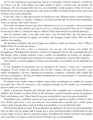 Eu	me	sinto	completamente	aprisionada	pelo	medo	de	ter	intimidade	e	de	perder	totalmente	o	controle	com
um	 homem,	 você	 diz.	 Toda	 mulher	 tem	 medo,	 porque	 se	 perde	 o	 controle	 com	 um	 homem,	 ele
enlouquece.	Ele	não	consegue	lidar	com	isso,	sua	sexualidade	é	muito	pequena.	O	fato	de	ele	ser	o
doador	faz	com	que	perca	energia	durante	o	ato	sexual.	A	mulher	não	perde	energia	ao	fazer	amor;	pelo
contrário,	ela	se	sente	reabastecida.
E	são	esses,	então,	os	fatos	que	precisam	ser	levados	em	conta.	Durante	séculos	o	homem	forçou	a
mulher	a	se	controlar	e	a	manteve	a	distância,	sem	nunca	permitir	que	ela	tivesse	muita	intimidade.
Todo	o	seu	discurso	sobre	amor	é	besteira.
Essa	mulher	escandalosa	está	presa	aqui	dentro.	Quando	ela	sai,	de	vez	em	quando,	os	homens	geralmente
surtam	e,	então,	ela	volta	a	hibernar,	para	não	correr	riscos,	e	é	totalmente	frustrada.	Essa	não	é	só	a	história
de	uma	única	mulher,	é	a	história	de	todas	as	mulheres.	Estão	todas	vivendo	em	profunda	frustração.
Sem	 ter	 nenhuma	 saída,	 e	 sem	 saber	 nada	 sobre	 o	 que	 foi	 tirado	 delas,	 elas	 têm	 apenas	 uma
abertura:	vão	ser	encontradas	nas	igrejas,	nos	templos,	nas	sinagogas,	orando	a	Deus.	Mas	esse	Deus
também	é	um	machista.
Na	Santíssima	Trindade	cristã	não	há	lugar	para	mulheres.	Todos	são	homens:	o	Pai,	o	Filho,	o
Espírito	Santo.	É	um	clube	de	meninos.
E	 o	 maior	 dano	 feito	 a	 elas	 é	 o	 casamento,	 uma	 vez	 que	 nem	 homem	 nem	 mulher	 são
monogâmicos.	Psicologicamente,	homens	e	mulheres	são	polígamos.	Assim,	toda	a	psicologia	deles	tem
sido	 forçada	 contra	 a	 própria	 natureza.	 Como	 a	 mulher	 era	 dependente	 do	 homem,	 era	 obrigada	 a
sofrer	todos	os	tipos	de	insultos,	pois	o	homem	era	o	senhor,	o	proprietário,	e	possuía	todo	o	dinheiro.
Para	satisfazer	a	natureza	polígama	o	homem	criou	prostitutas.	As	prostitutas	são	um	subproduto	do
casamento.
E	 essa	 instituição	 de	 prostituição	 não	 vai	 desaparecer	 do	 mundo,	 a	 menos	 que	 o	 casamento
desapareça.	 É	 uma	 sombra	 do	 casamento,	 uma	 vez	 que	 o	 homem	 não	 quer	 ficar	 amarrado	 a	 uma
relação	monogâmica,	e	ele	tem	a	liberdade	de	movimento,	o	dinheiro,	a	educação,	todo	o	poder.	Ele
inventou	as	prostitutas,	e	destruir	uma	mulher	transformando-a	em	uma	prostituta	é	o	assassinato	mais
horrível	que	se	pode	cometer.
O	estranho	é	que,	embora	todas	as	religiões	sejam	contra	a	prostituição,	na	verdade	são	a	própria
causa	dela.	São	a	favor	do	casamento,	e	não	conseguem	enxergar	um	fato	simples:	que	a	prostituição
passou	a	existir	com	o	casamento.
Agora	 o	 movimento	 feminista	 está	 tentando	 imitar	 toda	 a	 estupidez	 que	 os	 homens	 fizeram	 às
mulheres.	Em	Londres,	em	Nova	York,	em	São	Francisco	é	possível	encontrar	garotos	de	programa.
Este	é	um	fenômeno	novo.	Não	se	trata	de	um	passo	revolucionário	e	sim	de	um	passo	reacionário.
O	problema	é	que	o	indivíduo	somente	terá	uma	experiência	orgástica	se	perder	o	controle	ao	fazer
amor.	 Então,	 pelo	 menos	 o	 meu	 povo	 deve	 ser	 mais	 compreensivo	 e	 permitir	 que	 a	 mulher	 gema,
suspire	e	grite.	É	porque	todo	o	corpo	da	mulher	está	envolvido,	e	é	um	envolvimento	total.
O	homem	não	precisa	ter	medo.	É	tremendamente	tranquilizante:	ela	não	vai	ser	mal-intencionada,
nem	vai	ralhar	com	ele,	porque	toda	a	energia	que	se	torna	mal-intencionada	é	transformada	em	uma
enorme	alegria.	E	não	se	deve	ter	medo	dos	vizinhos.	É	problema	dos	vizinhos	se	ficarem	preocupados
com	os	gemidos	e	os	suspiros,	e	não	do	homem.	O	homem	não	os	está	impedindo...
 
