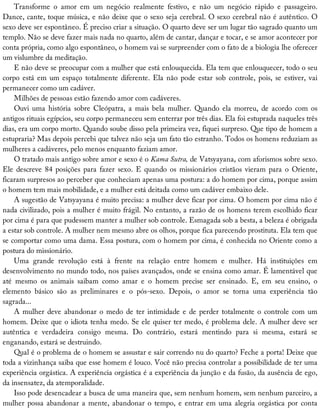 Transforme	 o	 amor	 em	 um	 negócio	 realmente	 festivo,	 e	 não	 um	 negócio	 rápido	 e	 passageiro.
Dance,	cante,	toque	música,	e	não	deixe	que	o	sexo	seja	cerebral.	O	sexo	cerebral	não	é	autêntico.	O
sexo	deve	ser	espontâneo.	É	preciso	criar	a	situação.	O	quarto	deve	ser	um	lugar	tão	sagrado	quanto	um
templo.	Não	se	deve	fazer	mais	nada	no	quarto,	além	de	cantar,	dançar	e	tocar,	e	se	amor	acontecer	por
conta	própria,	como	algo	espontâneo,	o	homem	vai	se	surpreender	com	o	fato	de	a	biologia	lhe	oferecer
um	vislumbre	da	meditação.
E	não	deve	se	preocupar	com	a	mulher	que	está	enlouquecida.	Ela	tem	que	enlouquecer,	todo	o	seu
corpo	está	em	um	espaço	totalmente	diferente.	Ela	não	pode	estar	sob	controle,	pois,	se	estiver,	vai
permanecer	como	um	cadáver.
Milhões	de	pessoas	estão	fazendo	amor	com	cadáveres.
Ouvi	 uma	 história	 sobre	 Cleópatra,	 a	 mais	 bela	 mulher.	 Quando	 ela	 morreu,	 de	 acordo	 com	 os
antigos	rituais	egípcios,	seu	corpo	permaneceu	sem	enterrar	por	três	dias.	Ela	foi	estuprada	naqueles	três
dias,	era	um	corpo	morto.	Quando	soube	disso	pela	primeira	vez,	fiquei	surpreso.	Que	tipo	de	homem	a
estupraria?	Mas	depois	percebi	que	talvez	não	seja	um	fato	tão	estranho.	Todos	os	homens	reduziam	as
mulheres	a	cadáveres,	pelo	menos	enquanto	faziam	amor.
O	tratado	mais	antigo	sobre	amor	e	sexo	é	o	Kama	Sutra,	de	Vatsyayana,	com	aforismos	sobre	sexo.
Ele	 descreve	 84	 posições	 para	 fazer	 sexo.	 E	 quando	 os	 missionários	 cristãos	 vieram	 para	 o	 Oriente,
ficaram	surpresos	ao	perceber	que	conheciam	apenas	uma	postura:	a	do	homem	por	cima,	porque	assim
o	homem	tem	mais	mobilidade,	e	a	mulher	está	deitada	como	um	cadáver	embaixo	dele.
A	sugestão	de	Vatsyayana	é	muito	precisa:	a	mulher	deve	ficar	por	cima.	O	homem	por	cima	não	é
nada	civilizado,	pois	a	mulher	é	muito	frágil.	No	entanto,	a	razão	de	os	homens	terem	escolhido	ficar
por	cima	é	para	que	pudessem	manter	a	mulher	sob	controle.	Esmagada	sob	a	besta,	a	beleza	é	obrigada
a	estar	sob	controle.	A	mulher	nem	mesmo	abre	os	olhos,	porque	fica	parecendo	prostituta.	Ela	tem	que
se	comportar	como	uma	dama.	Essa	postura,	com	o	homem	por	cima,	é	conhecida	no	Oriente	como	a
postura	do	missionário.
Uma	 grande	 revolução	 está	 à	 frente	 na	 relação	 entre	 homem	 e	 mulher.	 Há	 instituições	 em
desenvolvimento	no	mundo	todo,	nos	países	avançados,	onde	se	ensina	como	amar.	É	lamentável	que
até	 mesmo	 os	 animais	 saibam	 como	 amar	 e	 o	 homem	 precise	 ser	 ensinado.	 E,	 em	 seu	 ensino,	 o
elemento	 básico	 são	 as	 preliminares	 e	 o	 pós-sexo.	 Depois,	 o	 amor	 se	 torna	 uma	 experiência	 tão
sagrada...
A	mulher	deve	abandonar	o	medo	de	ter	intimidade	e	de	perder	totalmente	o	controle	com	um
homem.	Deixe	que	o	idiota	tenha	medo.	Se	ele	quiser	ter	medo,	é	problema	dele.	A	mulher	deve	ser
autêntica	 e	 verdadeira	 consigo	 mesma.	 Do	 contrário,	 estará	 mentindo	 para	 si	 mesma,	 estará	 se
enganando,	estará	se	destruindo.
Qual	é	o	problema	de	o	homem	se	assustar	e	sair	correndo	nu	do	quarto?	Feche	a	porta!	Deixe	que
toda	a	vizinhança	saiba	que	esse	homem	é	louco.	Você	não	precisa	controlar	a	possibilidade	de	ter	uma
experiência	orgástica.	A	experiência	orgástica	é	a	experiência	da	junção	e	da	fusão,	da	ausência	de	ego,
da	insensatez,	da	atemporalidade.
Isso	pode	desencadear	a	busca	de	uma	maneira	que,	sem	nenhum	homem,	sem	nenhum	parceiro,	a
mulher	possa	abandonar	a	mente,	abandonar	o	tempo,	e	entrar	em	uma	alegria	orgástica	por	conta
 