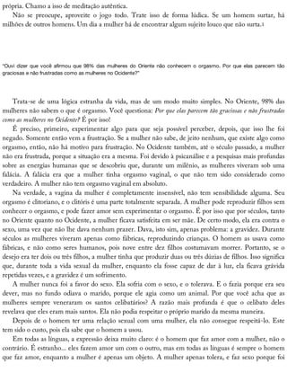 própria.	Chamo	a	isso	de	meditação	autêntica.
Não	 se	 preocupe,	 aproveite	 o	 jogo	 todo.	 Trate	 isso	 de	 forma	 lúdica.	 Se	 um	 homem	 surtar,	 há
milhões	de	outros	homens.	Um	dia	a	mulher	há	de	encontrar	algum	sujeito	louco	que	não	surta.1
“Ouvi	 dizer	 que	 você	 afirmou	 que	 98%	 das	 mulheres	 do	 Oriente	 não	 conhecem	 o	 orgasmo.	 Por	 que	 elas	 parecem	 tão
graciosas	e	não	frustradas	como	as	mulheres	no	Ocidente?”
Trata-se	de	uma	lógica	estranha	da	vida,	mas	de	um	modo	muito	simples.	No	Oriente,	98%	das
mulheres	não	sabem	o	que	é	orgasmo.	Você	questiona:	Por	que	elas	parecem	tão	graciosas	e	não	frustradas
como	as	mulheres	no	Ocidente?	É	por	isso!
É	 preciso,	 primeiro,	 experimentar	 algo	 para	 que	 seja	 possível	 perceber,	 depois,	 que	 isso	 lhe	 foi
negado.	Somente	então	vem	a	frustração.	Se	a	mulher	não	sabe,	de	jeito	nenhum,	que	existe	algo	como
orgasmo,	então,	não	há	motivo	para	frustração.	No	Ocidente	também,	até	o	século	passado,	a	mulher
não	era	frustrada,	porque	a	situação	era	a	mesma.	Foi	devido	à	psicanálise	e	a	pesquisas	mais	profundas
sobre	as	energias	humanas	que	se	descobriu	que,	durante	um	milênio,	as	mulheres	viveram	sob	uma
falácia.	 A	 falácia	 era	 que	 a	 mulher	 tinha	 orgasmo	 vaginal,	 o	 que	 não	 tem	 sido	 considerado	 como
verdadeiro.	A	mulher	não	tem	orgasmo	vaginal	em	absoluto.
Na	verdade,	a	vagina	da	mulher	é	completamente	insensível,	não	tem	sensibilidade	alguma.	Seu
orgasmo	é	clitoriano,	e	o	clitóris	é	uma	parte	totalmente	separada.	A	mulher	pode	reproduzir	filhos	sem
conhecer	o	orgasmo,	e	pode	fazer	amor	sem	experimentar	o	orgasmo.	É	por	isso	que	por	séculos,	tanto
no	Oriente	quanto	no	Ocidente,	a	mulher	ficava	satisfeita	em	ser	mãe.	De	certo	modo,	ela	era	contra	o
sexo,	uma	vez	que	não	lhe	dava	nenhum	prazer.	Dava,	isto	sim,	apenas	problema:	a	gravidez.	Durante
séculos	as	mulheres	viveram	apenas	como	fábricas,	reproduzindo	crianças.	O	homem	as	usava	como
fábricas,	e	não	como	seres	humanos,	pois	nove	entre	dez	filhos	costumavam	morrer.	Portanto,	se	o
desejo	era	ter	dois	ou	três	filhos,	a	mulher	tinha	que	produzir	duas	ou	três	dúzias	de	filhos.	Isso	significa
que,	durante	toda	a	vida	sexual	da	mulher,	enquanto	ela	fosse	capaz	de	dar	à	luz,	ela	ficava	grávida
repetidas	vezes,	e	a	gravidez	é	um	sofrimento.
A	mulher	nunca	foi	a	favor	do	sexo.	Ela	sofria	com	o	sexo,	e	o	tolerava.	E	o	fazia	porque	era	seu
dever,	mas	no	fundo	odiava	o	marido,	porque	ele	agia	como	um	animal.	Por	que	você	acha	que	as
mulheres	 sempre	 veneraram	 os	 santos	 celibatários?	 A	 razão	 mais	 profunda	 é	 que	 o	 celibato	 deles
revelava	que	eles	eram	mais	santos.	Ela	não	podia	respeitar	o	próprio	marido	da	mesma	maneira.
Depois	de	o	homem	ter	uma	relação	sexual	com	uma	mulher,	ela	não	consegue	respeitá-lo.	Este
tem	sido	o	custo,	pois	ela	sabe	que	o	homem	a	usou.
Em	todas	as	línguas,	a	expressão	deixa	muito	claro:	é	o	homem	que	faz	amor	com	a	mulher,	não	o
contrário.	É	estranho...	eles	fazem	amor	um	com	o	outro,	mas	em	todas	as	línguas	é	sempre	o	homem
que	faz	amor,	enquanto	a	mulher	é	apenas	um	objeto.	A	mulher	apenas	tolera,	e	faz	sexo	porque	foi
 