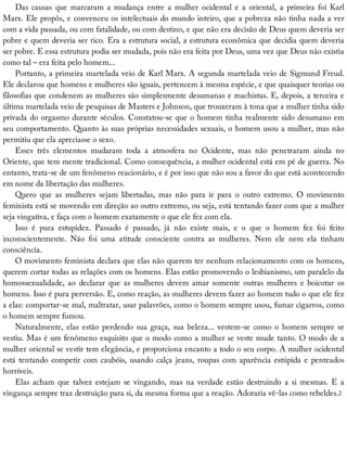 Das	 causas	 que	 marcaram	 a	 mudança	 entre	 a	 mulher	 ocidental	 e	 a	 oriental,	 a	 primeira	 foi	 Karl
Marx.	Ele	propôs,	e	convenceu	os	intelectuais	do	mundo	inteiro,	que	a	pobreza	não	tinha	nada	a	ver
com	a	vida	passada,	ou	com	fatalidade,	ou	com	destino,	e	que	não	era	decisão	de	Deus	quem	deveria	ser
pobre	e	quem	deveria	ser	rico.	Era	a	estrutura	social,	a	estrutura	econômica	que	decidia	quem	deveria
ser	pobre.	E	essa	estrutura	podia	ser	mudada,	pois	não	era	feita	por	Deus,	uma	vez	que	Deus	não	existia
como	tal	–	era	feita	pelo	homem...
Portanto,	a	primeira	martelada	veio	de	Karl	Marx.	A	segunda	martelada	veio	de	Sigmund	Freud.
Ele	declarou	que	homens	e	mulheres	são	iguais,	pertencem	à	mesma	espécie,	e	que	quaisquer	teorias	ou
filosofias	que	condenem	as	mulheres	são	simplesmente	desumanas	e	machistas.	E,	depois,	a	terceira	e
última	martelada	veio	de	pesquisas	de	Masters	e	Johnson,	que	trouxeram	à	tona	que	a	mulher	tinha	sido
privada	do	orgasmo	durante	séculos.	Constatou-se	que	o	homem	tinha	realmente	sido	desumano	em
seu	comportamento.	Quanto	às	suas	próprias	necessidades	sexuais,	o	homem	usou	a	mulher,	mas	não
permitiu	que	ela	apreciasse	o	sexo.
Esses	 três	 elementos	 mudaram	 toda	 a	 atmosfera	 no	 Ocidente,	 mas	 não	 penetraram	 ainda	 no
Oriente,	que	tem	mente	tradicional.	Como	consequência,	a	mulher	ocidental	está	em	pé	de	guerra.	No
entanto,	trata-se	de	um	fenômeno	reacionário,	e	é	por	isso	que	não	sou	a	favor	do	que	está	acontecendo
em	nome	da	libertação	das	mulheres.
Quero	 que	 as	 mulheres	 sejam	 libertadas,	 mas	 não	 para	 ir	 para	 o	 outro	 extremo.	 O	 movimento
feminista	está	se	movendo	em	direção	ao	outro	extremo,	ou	seja,	está	tentando	fazer	com	que	a	mulher
seja	vingativa,	e	faça	com	o	homem	exatamente	o	que	ele	fez	com	ela.
Isso	 é	 pura	 estupidez.	 Passado	 é	 passado,	 já	 não	 existe	 mais,	 e	 o	 que	 o	 homem	 fez	 foi	 feito
inconscientemente.	 Não	 foi	 uma	 atitude	 consciente	 contra	 as	 mulheres.	 Nem	 ele	 nem	 ela	 tinham
consciência.
O	movimento	feminista	declara	que	elas	não	querem	ter	nenhum	relacionamento	com	os	homens,
querem	cortar	todas	as	relações	com	os	homens.	Elas	estão	promovendo	o	lesbianismo,	um	paralelo	da
homossexualidade,	 ao	 declarar	 que	 as	 mulheres	 devem	 amar	 somente	 outras	 mulheres	 e	 boicotar	 os
homens.	Isso	é	pura	perversão.	E,	como	reação,	as	mulheres	devem	fazer	ao	homem	tudo	o	que	ele	fez
a	elas:	comportar-se	mal,	maltratar,	usar	palavrões,	como	o	homem	sempre	usou,	fumar	cigarros,	como
o	homem	sempre	fumou.
Naturalmente,	elas	estão	perdendo	sua	graça,	sua	beleza...	vestem-se	como	o	homem	sempre	se
vestiu.	Mas	é	um	fenômeno	esquisito	que	o	modo	como	a	mulher	se	veste	mude	tanto.	O	modo	de	a
mulher	oriental	se	vestir	tem	elegância,	e	proporciona	encanto	a	todo	o	seu	corpo.	A	mulher	ocidental
está	tentando	competir	com	caubóis,	usando	calça	jeans,	roupas	com	aparência	estúpida	e	penteados
horríveis.
Elas	 acham	 que	 talvez	 estejam	 se	 vingando,	 mas	 na	 verdade	 estão	 destruindo	 a	 si	 mesmas.	 E	 a
vingança	sempre	traz	destruição	para	si,	da	mesma	forma	que	a	reação.	Adoraria	vê-las	como	rebeldes.2
 