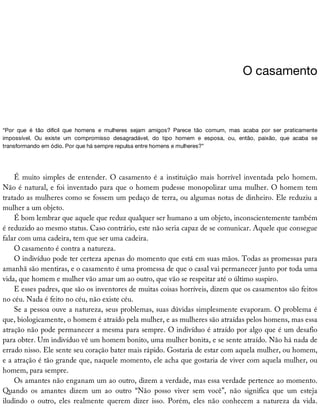 O	casamento
“Por	 que	 é	 tão	 difícil	 que	 homens	 e	 mulheres	 sejam	 amigos?	 Parece	 tão	 comum,	 mas	 acaba	 por	 ser	 praticamente
impossível.	 Ou	 existe	 um	 compromisso	 desagradável,	 do	 tipo	 homem	 e	 esposa,	 ou,	 então,	 paixão,	 que	 acaba	 se
transformando	em	ódio.	Por	que	há	sempre	repulsa	entre	homens	e	mulheres?”
É	muito	simples	de	entender.	O	casamento	é	a	instituição	mais	horrível	inventada	pelo	homem.
Não	é	natural,	e	foi	inventado	para	que	o	homem	pudesse	monopolizar	uma	mulher.	O	homem	tem
tratado	as	mulheres	como	se	fossem	um	pedaço	de	terra,	ou	algumas	notas	de	dinheiro.	Ele	reduziu	a
mulher	a	um	objeto.
É	bom	lembrar	que	aquele	que	reduz	qualquer	ser	humano	a	um	objeto,	inconscientemente	também
é	reduzido	ao	mesmo	status.	Caso	contrário,	este	não	seria	capaz	de	se	comunicar.	Aquele	que	consegue
falar	com	uma	cadeira,	tem	que	ser	uma	cadeira.
O	casamento	é	contra	a	natureza.
O	indivíduo	pode	ter	certeza	apenas	do	momento	que	está	em	suas	mãos.	Todas	as	promessas	para
amanhã	são	mentiras,	e	o	casamento	é	uma	promessa	de	que	o	casal	vai	permanecer	junto	por	toda	uma
vida,	que	homem	e	mulher	vão	amar	um	ao	outro,	que	vão	se	respeitar	até	o	último	suspiro.
E	esses	padres,	que	são	os	inventores	de	muitas	coisas	horríveis,	dizem	que	os	casamentos	são	feitos
no	céu.	Nada	é	feito	no	céu,	não	existe	céu.
Se	a	pessoa	ouve	a	natureza,	seus	problemas,	suas	dúvidas	simplesmente	evaporam.	O	problema	é
que,	biologicamente,	o	homem	é	atraído	pela	mulher,	e	as	mulheres	são	atraídas	pelos	homens,	mas	essa
atração	não	pode	permanecer	a	mesma	para	sempre.	O	indivíduo	é	atraído	por	algo	que	é	um	desafio
para	obter.	Um	indivíduo	vê	um	homem	bonito,	uma	mulher	bonita,	e	se	sente	atraído.	Não	há	nada	de
errado	nisso.	Ele	sente	seu	coração	bater	mais	rápido.	Gostaria	de	estar	com	aquela	mulher,	ou	homem,
e	a	atração	é	tão	grande	que,	naquele	momento,	ele	acha	que	gostaria	de	viver	com	aquela	mulher,	ou
homem,	para	sempre.
Os	amantes	não	enganam	um	ao	outro,	dizem	a	verdade,	mas	essa	verdade	pertence	ao	momento.
Quando	 os	 amantes	 dizem	 um	 ao	 outro	 “Não	 posso	 viver	 sem	 você”,	 não	 significa	 que	 um	 esteja
iludindo	 o	 outro,	 eles	 realmente	 querem	 dizer	 isso.	 Porém,	 eles	 não	 conhecem	 a	 natureza	 da	 vida.
 