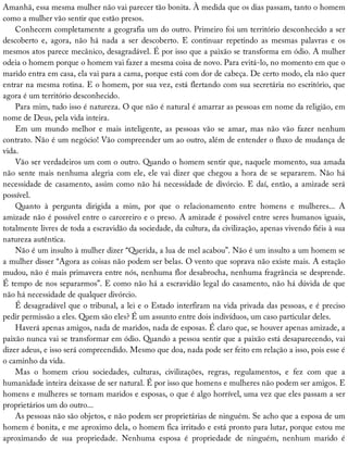 Amanhã,	essa	mesma	mulher	não	vai	parecer	tão	bonita.	À	medida	que	os	dias	passam,	tanto	o	homem
como	a	mulher	vão	sentir	que	estão	presos.
Conhecem	completamente	a	geografia	um	do	outro.	Primeiro	foi	um	território	desconhecido	a	ser
descoberto	 e,	 agora,	 não	 há	 nada	 a	 ser	 descoberto.	 E	 continuar	 repetindo	 as	 mesmas	 palavras	 e	 os
mesmos	atos	parece	mecânico,	desagradável.	É	por	isso	que	a	paixão	se	transforma	em	ódio.	A	mulher
odeia	o	homem	porque	o	homem	vai	fazer	a	mesma	coisa	de	novo.	Para	evitá-lo,	no	momento	em	que	o
marido	entra	em	casa,	ela	vai	para	a	cama,	porque	está	com	dor	de	cabeça.	De	certo	modo,	ela	não	quer
entrar	na	mesma	rotina.	E	o	homem,	por	sua	vez,	está	flertando	com	sua	secretária	no	escritório,	que
agora	é	um	território	desconhecido.
Para	mim,	tudo	isso	é	natureza.	O	que	não	é	natural	é	amarrar	as	pessoas	em	nome	da	religião,	em
nome	de	Deus,	pela	vida	inteira.
Em	 um	 mundo	 melhor	 e	 mais	 inteligente,	 as	 pessoas	 vão	 se	 amar,	 mas	 não	 vão	 fazer	 nenhum
contrato.	Não	é	um	negócio!	Vão	compreender	um	ao	outro,	além	de	entender	o	fluxo	de	mudança	de
vida.
Vão	ser	verdadeiros	um	com	o	outro.	Quando	o	homem	sentir	que,	naquele	momento,	sua	amada
não	sente	mais	nenhuma	alegria	com	ele,	ele	vai	dizer	que	chegou	a	hora	de	se	separarem.	Não	há
necessidade	de	casamento,	assim	como	não	há	necessidade	de	divórcio.	E	daí,	então,	a	amizade	será
possível.
Quanto	 à	 pergunta	 dirigida	 a	 mim,	 por	 que	 o	 relacionamento	 entre	 homens	 e	 mulheres...	 A
amizade	não	é	possível	entre	o	carcereiro	e	o	preso.	A	amizade	é	possível	entre	seres	humanos	iguais,
totalmente	livres	de	toda	a	escravidão	da	sociedade,	da	cultura,	da	civilização,	apenas	vivendo	fiéis	à	sua
natureza	autêntica.
Não	é	um	insulto	à	mulher	dizer	“Querida,	a	lua	de	mel	acabou”.	Não	é	um	insulto	a	um	homem	se
a	mulher	disser	“Agora	as	coisas	não	podem	ser	belas.	O	vento	que	soprava	não	existe	mais.	A	estação
mudou,	não	é	mais	primavera	entre	nós,	nenhuma	flor	desabrocha,	nenhuma	fragrância	se	desprende.
É	tempo	de	nos	separarmos”.	E	como	não	há	a	escravidão	legal	do	casamento,	não	há	dúvida	de	que
não	há	necessidade	de	qualquer	divórcio.
É	desagradável	que	o	tribunal,	a	lei	e	o	Estado	interfiram	na	vida	privada	das	pessoas,	e	é	preciso
pedir	permissão	a	eles.	Quem	são	eles?	É	um	assunto	entre	dois	indivíduos,	um	caso	particular	deles.
Haverá	apenas	amigos,	nada	de	maridos,	nada	de	esposas.	É	claro	que,	se	houver	apenas	amizade,	a
paixão	nunca	vai	se	transformar	em	ódio.	Quando	a	pessoa	sentir	que	a	paixão	está	desaparecendo,	vai
dizer	adeus,	e	isso	será	compreendido.	Mesmo	que	doa,	nada	pode	ser	feito	em	relação	a	isso,	pois	esse	é
o	caminho	da	vida.
Mas	 o	 homem	 criou	 sociedades,	 culturas,	 civilizações,	 regras,	 regulamentos,	 e	 fez	 com	 que	 a
humanidade	inteira	deixasse	de	ser	natural.	É	por	isso	que	homens	e	mulheres	não	podem	ser	amigos.	E
homens	e	mulheres	se	tornam	maridos	e	esposas,	o	que	é	algo	horrível,	uma	vez	que	eles	passam	a	ser
proprietários	um	do	outro...
As	pessoas	não	são	objetos,	e	não	podem	ser	proprietárias	de	ninguém.	Se	acho	que	a	esposa	de	um
homem	é	bonita,	e	me	aproximo	dela,	o	homem	fica	irritado	e	está	pronto	para	lutar,	porque	estou	me
aproximando	 de	 sua	 propriedade.	 Nenhuma	 esposa	 é	 propriedade	 de	 ninguém,	 nenhum	 marido	 é
 