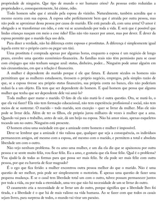 propriedade	 de	 ninguém.	 Que	 tipo	 de	 mundo	 o	 ser	 humano	 criou?	 As	 pessoas	 estão	 reduzidas	 a
propriedades	e,	consequentemente,	há	ciúme,	ódio.
Todo	 homem	 sabe	 que	 é	 atraído	 pela	 esposa	 do	 vizinho.	 Naturalmente,	 também	 acredita	 que	 o
mesmo	ocorra	com	sua	esposa.	A	esposa	sabe	perfeitamente	bem	que	é	atraída	por	outra	pessoa,	mas
não	pode	se	aproximar	dessa	pessoa	por	causa	do	marido.	Ele	está	parado	ali,	com	uma	arma!	O	amor	é
obrigado	a	se	transformar	em	ódio,	e	este	vai	se	acumulando	por	toda	a	vida.	E	será	que	é	possível	que
lindas	crianças	nasçam	em	meio	a	esse	ódio?	Elas	não	vão	nascer	por	amor,	mas	por	dever.	É	dever	da
esposa	permitir	que	o	marido	faça	uso	dela.
Para	dizer	a	verdade,	não	há	diferença	entre	esposas	e	prostitutas.	A	diferença	é	simplesmente	igual
àquela	entre	ter	o	próprio	carro	ou	pegar	um	táxi.
Uma	prostituta	é	comprada	apenas	por	algumas	horas,	enquanto	a	esposa	é	um	negócio	de	longo
prazo,	envolve	uma	questão	econômico-financeira.	As	famílias	reais	não	têm	permissão	para	se	casar
com	cônjuges	que	não	tenham	sangue	azul:	status,	dinheiro,	poder...	Ninguém	pode	amar	alguém	em
tais	circunstâncias,	em	que	a	relação	é	financeira.
A	 mulher	 é	 dependente	 do	 marido	 porque	 é	 ele	 que	 fatura.	 E	 durante	 séculos	 os	 homens	 não
permitiram	que	as	mulheres	estudassem,	tivessem	o	próprio	negócio,	empregos,	pela	simples	razão	de
que,	se	a	esposa	tivesse	seu	próprio	status	financeiro,	sua	própria	conta	no	banco,	eles	não	poderiam
reduzi-la	a	um	objeto.	Ela	tem	que	ser	dependente	do	homem.	E	qual	homem	que	pensa	que	alguma
mulher	que	tenha	que	ser	dependente	dele	vai	amá-lo?
Toda	mulher	quer	matar	o	marido.	O	fato	de	ela	não	matá-lo	é	outra	questão.	Ora,	se	matá-lo,	o
que	ela	vai	fazer?	Ela	não	tem	formação	educacional,	não	tem	experiência	profissional	e	social,	não	tem
meios	de	se	sustentar.	O	marido	–	todo	marido,	sem	exceção	–	quer	se	livrar	da	mulher.	Mas	ele	não
pode	se	livrar	dela.	Além	de	ter	os	filhos,	ele	próprio	jurou	milhares	de	vezes	à	mulher	que	a	ama.
Quando	vai	para	o	trabalho,	antes	de	sair,	dá	um	beijo	na	esposa.	Não	há	amor	nisso,	apenas	esqueletos
tocando	um	no	outro.	Ninguém	está	presente.
O	homem	criou	uma	sociedade	em	que	a	amizade	entre	homem	e	mulher	é	impossível.
Deve-se	lembrar	que	a	amizade	é	tão	valiosa	que,	qualquer	que	seja	a	consequência,	os	indivíduos
permanecem	amigos,	até	mesmo	com	a	esposa,	até	mesmo	com	o	marido,	e	permitem	a	total	e	absoluta
liberdade	um	com	o	outro.
Não	vejo	nenhum	problema.	Se	eu	amo	uma	mulher,	e	um	dia	ela	diz	que	se	apaixonou	por	outra
pessoa	e	se	sente	muito	feliz,	vou	ficar	feliz.	Eu	a	amo,	e	gostaria	que	ela	fosse	feliz.	Qual	é	o	problema?
Vou	ajudá-la	de	todas	as	formas	para	que	possa	ser	mais	feliz.	Se	ela	pode	ser	mais	feliz	com	outra
pessoa,	por	que	eu	haveria	de	ficar	magoado?
É	o	ego	que	fica	ferido:	a	mulher	encontrou	outra	pessoa	melhor	do	que	o	marido.	Não	é	uma
questão	de	ser	melhor,	pois	pode	ser	simplesmente	o	motorista.	É	apenas	uma	questão	de	fazer	uma
pequena	mudança.	E	se	o	casal	tem	liberdade	total	um	com	o	outro,	talvez	possam	permanecer	juntos
por	toda	a	vida,	ou	por	toda	a	eternidade,	uma	vez	que	não	há	necessidade	de	um	se	livrar	do	outro.
O	casamento	cria	a	necessidade	de	se	livrar	um	do	outro,	porque	significa	que	a	liberdade	lhes	foi
tirada,	e	a	liberdade	é	o	que	há	de	mais	valioso	na	vida	humana.	Ao	se	fazer	com	que	todos	os	casais
sejam	livres,	para	surpresa	de	todos,	o	mundo	vai	virar	um	paraíso.
 