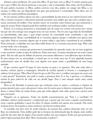 Existem	outros	problemas.	Os	casais	têm	filhos.	O	que	fazer	com	os	filhos?	A	minha	resposta	para
isso	é	que	os	filhos	não	devem	pertencer	a	seus	pais,	e	sim	à	comunidade.	Daí,	então,	não	há	problema.
Os	 pais	 podem	 encontrar	 os	 filhos,	 podem	 conviver	 com	 eles,	 podem	 ser	 amigos	 dos	 filhos	 e,	 no
entanto,	os	filhos	não	são	dependentes	dos	pais,	pois	pertencem	à	comunidade.	Além	disso,	isso	vai
acabar	com	muitos	problemas	psicológicos.
Se	um	menino	conhece	apenas	sua	mãe,	a	personalidade	da	mãe	torna-se	um	imprint	[marca]	nele.
Ora,	o	menino	vai	passar	a	vida	inteira	tentando	encontrar	uma	mulher	que	seja	como	a	própria	mãe,	e
nunca	encontrará	tal	mulher.	Uma	menina	nunca	vai	encontrar	outro	homem	que	seja	exatamente	a
cópia	de	seu	pai.	Então	ninguém	pode	ficar	satisfeito	com	nenhuma	mulher,	nenhum	homem.
Porém,	se	as	crianças	pertencem	à	comunidade,	hão	de	entrar	em	contato	com	tantos	tios	e	tantas
tias	que	não	irão	carregar	uma	imagem	única	em	suas	mentes.	Vão	ter	uma	vaga	ideia	da	feminilidade
ou	 masculinidade,	 ideia	 para	 a	 qual	 muitas	 pessoas	 da	 comunidade	 terão	 contribuído	 e	 que	 será
multidimensional.	Existe	a	possibilidade	de	se	encontrar	alguém,	porque	o	indivíduo	tem	apenas	uma
vaga	ideia.	Pode-se	encontrar	alguém	que	vá	tornar	sólida	a	vaga	ideia	e	transformá-la	em	realidade.
Nesse	momento,	o	indivíduo	tem	uma	ideia	sólida	dentro	de	si	e	encontra	uma	pessoa	vaga.	Mais	cedo
ou	mais	tarde,	vem	a	decepção.
Além	do	mais,	as	crianças	que	pertencem	à	comunidade	vão	aprender	muito,	vão	ser	mais	amigáveis
e	mais	acessíveis	a	todos	os	tipos	de	influência.	Serão	mais	ricas.	A	criança	educada	por	um	casal	é	muito
pobre.	Ela	não	sabe	que	há	milhões	de	pessoas	com	mentes	diferentes	e	com	diferentes	tipos	de	beleza.
Se	uma	criança	vive	na	comunidade,	é	natural	que	vá	ser	muito	mais	rica.	E	terá	adquirido	bastante
conhecimento	 antes	 de	 decidir	 ficar	 com	 alguém	 com	 quem	 exista	 a	 possibilidade	 de	 uma	 longa
amizade.
O	que	acontece	agora?	O	rapaz	vê	uma	menina	na	praia	e	se	apaixona.	Não	sabe	nada	sobre	a
menina,	 conhece	 apenas	 a	 maquiagem.	 Amanhã	 de	 manhã,	 quando	 se	 levanta	 e	 a	 maquiagem	 foi
embora,	há	de	pensar:	“Meu	Deus!	O	que	foi	que	eu	fiz?	Essa	não	é	a	mulher	com	quem	me	casei,	essa
é	outra	pessoa!”	Entretanto,	não	pode	ir	contra	a	promessa	feita.	E	se	for,	o	governo	e	os	tribunais
estarão	 lá	 para	 colocá-lo	 de	 volta	 em	 seu	 devido	 lugar.	 Esta	 é	 uma	 situação	 muito	 ruim,	 muito
desagradável.
Deve-se	dar	liberdade	às	pessoas	para	que	conheçam	umas	às	outras,	e	conheçam	o	máximo	de
pessoas	possível,	pois,	como	cada	pessoa	é	única,	não	há	motivo	para	se	fazerem	comparações.	É	preciso
deixar	a	criança	beber	de	muitas	fontes,	para	que	tenha	alguma	visão	sobre	quem	será	a	pessoa	certa
para	viver	junto.
Ninguém	 vai	 se	 apaixonar.	 Todos	 vão	 decidir	 conscientemente	 que	 “Este	 é	 o	 escolhido”.	 O
indivíduo	conhece	muitas	pessoas	e	compreende	que	a	pessoa	que	tem	essas	e	aquelas	características,
essas	e	aquelas	qualidades,	é	quem	ele	adora.	E,	depois,	também	será	apenas	uma	amizade.	Não	existe
nenhum	temor.	Se	amanhã	as	coisas	mudarem,	não	haverá	nenhum	dano.
A	sociedade	não	deve	viver	de	modo	rotineiro,	de	maneira	fixa,	estática,	dormente,	deve	ser	um
fluxo	em	movimento.	Uma	mulher	pode	dar	ao	homem	um	determinado	tipo	de	alegria,	outra	mulher
pode	lhe	dar	outro	tipo	de	alegria.	Uma	terceira	mulher	será	uma	surpresa.	Então,	por	que	permanecer
pobre?	Apenas	porque	Jesus	disse	“Bem-aventurados	os	pobres”?
 