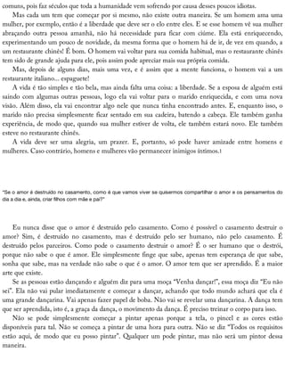 comuns,	pois	faz	séculos	que	toda	a	humanidade	vem	sofrendo	por	causa	desses	poucos	idiotas.
Mas	cada	um	tem	que	começar	por	si	mesmo,	não	existe	outra	maneira.	Se	um	homem	ama	uma
mulher,	por	exemplo,	então	é	a	liberdade	que	deve	ser	o	elo	entre	eles.	E	se	esse	homem	vê	sua	mulher
abraçando	 outra	 pessoa	 amanhã,	 não	 há	 necessidade	 para	 ficar	 com	 ciúme.	 Ela	 está	 enriquecendo,
experimentando	um	pouco	de	novidade,	da	mesma	forma	que	o	homem	há	de	ir,	de	vez	em	quando,	a
um	restaurante	chinês!	É	bom.	O	homem	vai	voltar	para	sua	comida	habitual,	mas	o	restaurante	chinês
tem	sido	de	grande	ajuda	para	ele,	pois	assim	pode	apreciar	mais	sua	própria	comida.
Mas,	depois	de	alguns	dias,	mais	uma	vez,	e	é	assim	que	a	mente	funciona,	o	homem	vai	a	um
restaurante	italiano...	espaguete!
A	vida	é	tão	simples	e	tão	bela,	mas	ainda	falta	uma	coisa:	a	liberdade.	Se	a	esposa	de	alguém	está
saindo	com	algumas	outras	pessoas,	logo	ela	vai	voltar	para	o	marido	enriquecida,	e	com	uma	nova
visão.	Além	disso,	ela	vai	encontrar	algo	nele	que	nunca	tinha	encontrado	antes.	E,	enquanto	isso,	o
marido	não	precisa	simplesmente	ficar	sentado	em	sua	cadeira,	batendo	a	cabeça.	Ele	também	ganha
experiência,	de	modo	que,	quando	sua	mulher	estiver	de	volta,	ele	também	estará	novo.	Ele	também
esteve	no	restaurante	chinês.
A	 vida	 deve	 ser	 uma	 alegria,	 um	 prazer.	 E,	 portanto,	 só	 pode	 haver	 amizade	 entre	 homens	 e
mulheres.	Caso	contrário,	homens	e	mulheres	vão	permanecer	inimigos	íntimos.1
“Se	o	amor	é	destruído	no	casamento,	como	é	que	vamos	viver	se	quisermos	compartilhar	o	amor	e	os	pensamentos	do
dia	a	dia	e,	ainda,	criar	filhos	com	mãe	e	pai?”
Eu	nunca	disse	que	o	amor	é	destruído	pelo	casamento.	Como	é	possível	o	casamento	destruir	o
amor?	 Sim,	 é	 destruído	 no	 casamento,	 mas	 é	 destruído	 pelo	 ser	 humano,	 não	 pelo	 casamento.	 É
destruído	pelos	parceiros.	Como	pode	o	casamento	destruir	o	amor?	É	o	ser	humano	que	o	destrói,
porque	não	sabe	o	que	é	amor.	Ele	simplesmente	finge	que	sabe,	apenas	tem	esperança	de	que	sabe,
sonha	que	sabe,	mas	na	verdade	não	sabe	o	que	é	o	amor.	O	amor	tem	que	ser	aprendido.	É	a	maior
arte	que	existe.
Se	as	pessoas	estão	dançando	e	alguém	diz	para	uma	moça	“Venha	dançar!”,	essa	moça	diz	“Eu	não
sei”.	Ela	não	vai	pular	imediatamente	e	começar	a	dançar,	achando	que	todo	mundo	achará	que	ela	é
uma	grande	dançarina.	Vai	apenas	fazer	papel	de	boba.	Não	vai	se	revelar	uma	dançarina.	A	dança	tem
que	ser	aprendida,	isto	é,	a	graça	da	dança,	o	movimento	da	dança.	É	preciso	treinar	o	corpo	para	isso.
Não	 se	 pode	 simplesmente	 começar	 a	 pintar	 apenas	 porque	 a	 tela,	 o	 pincel	 e	 as	 cores	 estão
disponíveis	para	tal.	Não	se	começa	a	pintar	de	uma	hora	para	outra.	Não	se	diz	“Todos	os	requisitos
estão	aqui,	de	modo	que	eu	posso	pintar”.	Qualquer	um	pode	pintar,	mas	não	será	um	pintor	dessa
maneira.
 