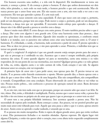 Um	 homem	 encontra	 uma	 mulher,	 e	 a	 tela	 está	 lá	 disponível.	 Ele	 imediatamente	 se	 torna	 um
amante,	e	começa	a	pintar.	E	ela	começa	a	pintar	o	homem.	É	claro	que	ambos	demonstram	ser	dois
tolos,	tolos	pintados,	e,	mais	cedo	ou	mais	tarde,	o	homem	percebe	o	que	está	acontecendo.	Mas	ele
nunca	pensou	que	o	amor	fosse	uma	arte.	Ele	não	nasceu	com	a	arte,	não	tem	nada	a	ver	com	o	seu
nascimento.	Ele	tem	que	aprender	a	pintar.	É	a	arte	mais	sutil.
O	ser	humano	nasce	somente	com	uma	capacidade.	É	claro	que	nasce	com	um	corpo	e,	portanto,
pode	ser	um	dançarino,	porque	tem	um	corpo.	Pode	mover	o	corpo	e,	portanto,	pode	ser	um	dançarino.
Entretanto,	 a	 dança	 tem	 que	 ser	 aprendida.	 É	 necessário	 muito	 esforço	 para	 aprender	 a	 dançar.	 E
dançar	não	é	tão	difícil	quando	a	pessoa	se	envolve	com	a	dança.
Amar	é	muito	mais	difícil.	É	como	dançar	com	outra	pessoa.	O	outro	também	precisa	saber	o	que	é
a	 dança.	 Dar	 certo	 com	 alguém	 é	 uma	 grande	 arte.	 Criar	 uma	 harmonia	 entre	 duas	 pessoas...	 duas
pessoas	 quer	 dizer	 dois	 mundos	 diferentes.	 Quando	 dois	 mundos	 se	 aproximam,	 o	 confronto	 estará
fadado	a	se	instalar,	caso	os	parceiros	não	saibam	como	criar	uma	harmonização	entre	si.	O	amor	é
harmonia.	E	a	felicidade,	a	saúde,	a	harmonia,	tudo	acontecem	a	partir	do	amor.	É	preciso	aprender	a
amar.	Não	se	deve	ter	pressa	para	casar,	e	sim	para	aprender	a	amar.	Primeiro,	o	indivíduo	tem	que	se
tornar	um	grande	amante.
E	qual	é	a	exigência?	A	exigência	é	que	um	grande	amante	esteja	sempre	pronto	para	dar	amor	e
que	não	se	preocupe	se	é	retribuído	ou	não.	Acontece	que	o	amor	é	sempre	retribuído,	pela	própria
natureza	 das	 coisas.	 É	 como	 quando	 alguém	 vai	 para	 as	 montanhas,	 canta	 uma	 música	 e	 os	 vales
respondem.	Já	viu	um	ponto	de	eco	nas	montanhas,	nos	morros?	Qualquer	pessoa	grita	e	os	vales	gritam
de	 volta,	 ou,	 então,	 alguém	 canta	 e	 os	 vales	 cantam	 de	 volta.	 Cada	 coração	 é	 um	 vale.	 Se	 alguém
derramar	amor	no	coração,	este	vai	responder.
A	 primeira	 lição	 de	 amor	 não	 é	 para	 pedir	 amor,	 mas	 apenas	 para	 dar.	 É	 preciso	 tornar-se	 um
doador.	E	as	pessoas	estão	fazendo	exatamente	o	oposto.	Mesmo	quando	dão,	o	fazem	apenas	com	a
ideia	de	que	o	amor	deve	voltar.	Trata-se	de	uma	barganha.	Elas	não	compartilham,	não	compartilham
à	vontade.	Compartilham	com	uma	condição.	Ficam	observando	do	canto	dos	olhos	se	vai	voltar	ou
não.	Pessoas	muito	pobres...	não	conhecem	o	processo	de	operação	natural	do	amor.	Basta	derramar
amor,	e	ele	virá.
E,	se	não	vier,	não	tem	nada	com	que	se	preocupar,	porque	um	amante	sabe	que	amar	é	ser	feliz.	Se
vier,	ótimo.	Daí,	então,	a	felicidade	é	multiplicada.	Porém,	mesmo	que	o	amor	nunca	volte,	a	pessoa	fica
tão	feliz	e	tão	em	êxtase	no	próprio	ato	de	amar	que	quem	é	que	se	preocupa	se	o	amor	vem	ou	não?
O	 amor	 tem	 a	 sua	 própria	 felicidade	 intrínseca.	 Isso	 acontece	 quando	 a	 pessoa	 ama.	 Não	 há
necessidade	de	esperar	pelo	resultado.	Basta	começar	a	amar.	Aos	poucos,	vai	ser	possível	perceber	que
muito	mais	amor	está	voltando	para	você.	Aquele	que	ama	passa	a	saber	o	que	é	o	amor,	apenas	através
do	amor.	Assim	como	se	aprende	a	nadar	nadando,	é	amando	que	se	ama.
E	as	pessoas	são	muito	mesquinhas.	Estão	à	espera	de	algum	grande	amor,	para	que	então	venham
a	 amar.	 Elas	 permanecem	 fechadas	 e	 se	 mantêm	 afastadas.	 Apenas	 esperam.	 De	 algum	 lugar	 virá
alguma	Cleópatra,	e	então	vão	querer	abrir	o	coração,	mas	a	essa	altura	terão	esquecido	completamente
como	abri-lo.
 