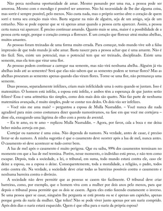 Não	 perca	 nenhuma	 oportunidade	 de	 amar.	 Mesmo	 passando	 por	 uma	 rua,	 a	 pessoa	 pode	 ser
amorosa.	Mesmo	com	o	mendigo	é	possível	ser	amoroso.	Não	há	necessidade	de	lhe	dar	alguma	coisa,
mas	sorrir	é	sempre	possível,	pelo	menos.	Não	custa	nada,	mas	o	próprio	sorriso	abre	o	coração	de	quem
sorri	e	torna	seu	coração	mais	vivo.	Basta	segurar	na	mão	de	alguém,	seja	de	um	amigo,	seja	de	um
estranho.	Não	se	pode	esperar	que	se	vá	apenas	amar	quando	a	pessoa	certa	aparecer.	Assim,	a	pessoa
certa	nunca	vai	aparecer.	É	preciso	continuar	amando.	Quanto	mais	se	ama,	maior	é	a	possibilidade	de	a
pessoa	certa	surgir,	porque	o	coração	começa	a	florescer.	E	um	coração	que	floresce	atrai	muitas	abelhas,
muitos	amantes.
As	pessoas	foram	treinadas	de	uma	forma	muito	errada.	Para	começar,	todo	mundo	vive	sob	a	falsa
impressão	de	que	todo	mundo	já	sabe	amar.	Basta	nascer	para	a	pessoa	achar	que	é	uma	amante.	Não	é
tão	 fácil.	 Sim,	 existe	 um	 potencial,	 mas	 o	 potencial	 tem	 que	 ser	 treinado,	 disciplinado.	 Existe	 uma
semente,	mas	ela	tem	que	virar	uma	flor.
As	pessoas	podem	continuar	a	carregar	sua	semente,	mas	não	virá	nenhuma	abelha.	Alguém	já	viu
abelhas	indo	até	as	sementes?	Será	que	elas	não	sabem	que	as	sementes	podem	se	tornar	flores?	Mas	as
abelhas	procuram	as	sementes	apenas	quando	elas	viram	flores.	Torne-se	uma	flor,	não	permaneça	uma
semente.
Duas	pessoas,	separadamente	infelizes,	criam	mais	infelicidade	uma	à	outra	quando	se	juntam.	Isso	é
matemático.	O	homem	está	infeliz,	a	esposa	está	infeliz,	e	ambos	têm	a	esperança	de	que	juntos	serão
felizes?	Essa	é	uma	aritmética	tão	simples,	como	dois	mais	dois	são	quatro.	Não	faz	parte	de	nenhuma
matemática	avançada,	é	muito	simples,	pode-se	contar	nos	dedos.	Os	dois	vão	ser	infelizes.
–	 Você	 não	 me	 ama	 mais?	 –	 perguntou	 a	 esposa	 de	 Mulla	 Nasruddin.	 –	 Você	 nunca	 diz	 nada
agradável	para	mim	como	costumava	dizer	quando	namorávamos,	na	fase	em	que	você	me	cortejava	–
disse	ela,	enxugando	uma	lágrima	do	olho	com	a	ponta	do	avental.
–	Eu	te	amo,	eu	te	amo	–	replicou	Mulla	Nasruddin.	–	Agora,	por	favor,	cala	a	boca	e	me	deixa
beber	minha	cerveja	em	paz.
Cortejar	ou	namorar	é	uma	coisa.	Não	dependa	do	namoro.	Na	verdade,	antes	de	casar,	é	preciso
livrar-se	do	namoro.	A	minha	sugestão	é	que	o	casamento	deve	ocorrer	após	a	lua	de	mel,	nunca	antes.
O	casamento	só	deve	acontecer	se	tudo	correr	bem.
A	lua	de	mel	após	o	casamento	é	muito	perigosa.	Que	eu	saiba,	99%	dos	casamentos	terminam	no
momento	em	que	a	lua	de	mel	termina.	Porém,	nesse	momento,	o	indivíduo	está	preso,	e	não	tem	como
escapar.	Depois,	toda	a	sociedade,	a	lei,	o	tribunal,	em	suma,	todo	mundo	estará	contra	ele,	caso	ele
deixe	a	esposa,	ou	a	esposa	o	deixe.	Consequentemente,	toda	a	moralidade,	a	religião,	o	padre,	todos
estão	contra	ele.	Na	verdade,	a	sociedade	deve	criar	todas	as	barreiras	possíveis	contra	o	casamento	e
nenhuma	barreira	contra	o	divórcio.
A	 sociedade	 não	 deve	 permitir	 que	 as	 pessoas	 se	 casem	 tão	 facilmente.	 O	 tribunal	 deve	 criar
barreiras,	como,	por	exemplo,	que	o	homem	viva	com	a	mulher	por	dois	anos	pelo	menos,	para	que
depois	o	tribunal	possa	permitir	que	os	dois	se	casem.	Agora	eles	estão	fazendo	exatamente	o	inverso.
Se	uma	pessoa	quer	se	casar,	ninguém	lhe	pergunta	se	está	pronta	ou	se	é	apenas	um	capricho,	apenas
porque	gosta	do	nariz	da	mulher.	Que	tolice!	Não	se	pode	viver	junto	apenas	por	um	nariz	comprido.
Após	dois	dias	o	nariz	estará	esquecido.	Quem	é	que	olha	para	o	nariz	da	própria	esposa?
 