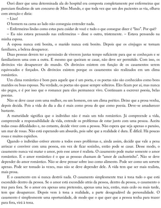 Ouvi	dizer	que	uma	determinada	ala	do	hospital	era	composta	completamente	por	enfermeiras	que
pareciam	finalistas	de	um	concurso	de	Miss	Mundo,	e	que	toda	vez	que	um	dos	pacientes	as	via,	olhava
com	atenção	e	dizia:
–	Lixo!
O	homem	na	cama	ao	lado	não	conseguia	entender	nada.
–	Enfermeiras	lindas	como	estas	para	cuidar	de	você	e	tudo	o	que	consegue	dizer	é	“lixo”.	Por	quê?
–	 Eu	 não	 estava	 pensando	 nas	 enfermeiras	 –	 disse	 o	 outro,	 tristemente.	 –	 Estava	 pensando	 na
minha	esposa.
A	 esposa	 nunca	 está	 bonita,	 o	 marido	 nunca	 está	 bonito.	 Depois	 que	 os	 cônjuges	 se	 tornam
familiares,	a	beleza	desaparece.
Duas	pessoas	devem	ter	a	permissão	de	viverem	juntas	tempo	suficiente	para	que	se	conheçam	e	se
familiarizem	uma	com	a	outra.	E	mesmo	que	queiram	se	casar,	não	deve	ser	permitido.	Com	isso,	os
divórcios	 vão	 desaparecer	 do	 mundo.	 Os	 divórcios	 existem	 em	 função	 de	 os	 casamentos	 serem
equivocados	 e	 forçados.	 Os	 divórcios	 existem	 porque	 os	 casamentos	 são	 realizados	 em	 um	 clima
romântico.
Um	clima	romântico	é	bom	para	aquele	que	é	um	poeta,	e	os	poetas	não	são	conhecidos	como	bons
maridos	ou	boas	esposas.	Na	verdade,	os	poetas	são	quase	sempre	solteiros.	Eles	ficam	por	aí,	mas	nunca
são	pegos,	e	é	por	isso	que	o	romance	para	eles	permanece	vivo.	Continuam	a	escrever	poesia,	belas
poesias.
Não	se	deve	casar	com	uma	mulher,	ou	um	homem,	em	um	clima	poético.	Deixe	que	a	prosa	venha,
depois	decida.	Pois	a	vida	do	dia	a	dia	é	mais	como	prosa	do	que	como	poesia.	Deve-se	amadurecer
bastante.
A	 maturidade	 significa	 que	 o	 indivíduo	 não	 é	 mais	 um	 tolo	 romântico.	 Já	 compreende	 a	 vida,
compreende	a	responsabilidade	da	vida,	entende	os	problemas	de	estar	junto	com	uma	pessoa.	Aceita
todas	essas	dificuldades	e,	no	entanto,	decide	viver	com	a	pessoa.	Não	espera	que	seja	apenas	o	paraíso,
um	mar	de	rosas.	Não	está	esperando	um	absurdo,	pois	sabe	que	a	realidade	é	dura.	É	difícil.	Há	poucas
rosas	e	muitos	espinhos.
Quando	o	indivíduo	estiver	atento	a	todos	esses	problemas	e,	ainda	assim,	decidir	que	vale	a	pena
arriscar	 e	 conviver	 com	 uma	 pessoa,	 em	 vez	 de	 ficar	 sozinho,	 então	 pode	 se	 casar.	 Desse	 modo,	 o
casamento	nunca	vai	matar	o	amor,	pois	esse	amor	é	realista.	O	casamento	pode	matar	somente	o	amor
romântico.	E	o	amor	romântico	é	o	que	as	pessoas	chamam	de	“amor	de	cachorrinho”.	Não	se	deve
depender	do	amor	romântico.	Não	se	deve	pensar	sobre	isso	como	alimento.	Pode	ser	como	um	sorvete
apenas.	Pode	ser	tomado	às	vezes,	mas	não	se	deve	depender	dele.	A	vida	tem	que	ser	mais	realista,
mais	prosa.
E	o	casamento	em	si	nunca	destrói	nada.	O	casamento	simplesmente	traz	à	tona	tudo	o	que	está
escondido	dentro	da	pessoa.	Se	o	amor	está	escondido	atrás	da	pessoa,	dentro	da	pessoa,	o	casamento	o
traz	para	fora.	Se	o	amor	era	apenas	uma	pretensão,	apenas	uma	isca,	então,	mais	cedo	ou	mais	tarde,
tem	 que	 desaparecer.	 Depois	 vem	 à	 tona	 a	 realidade,	 a	 parte	 desagradável	 da	 personalidade.	 O
casamento	é	simplesmente	uma	oportunidade,	de	modo	que	o	que	quer	que	a	pessoa	tenha	para	trazer
para	fora,	virá	à	tona.
 