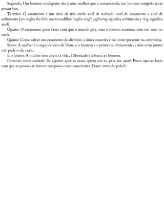 Segundo:	Um	homem	inteligente	diz	a	uma	mulher	que	a	compreende,	um	homem	estúpido	tenta
provar	isso.
Terceiro:	 O	 casamento	 é	 um	 circo	 de	 três	 anéis:	 anel	 de	 noivado,	 anel	 de	 casamento	 e	 anel	 de
sofrimento	[em	inglês	foi	feito	um	trocadilho:	“suffer-ring”;	sufferring	significa	sofrimento	e	ring	significa
anel].
Quarto:	O	casamento	pode	fazer	com	que	o	mundo	gire,	mas	o	mesmo	acontece	com	um	soco	no
nariz.
Quinto:	Como	salvar	um	casamento	do	divórcio:	a	única	maneira	é	não	estar	presente	na	cerimônia.
Sexto:	A	mulher	é	o	segundo	erro	de	Deus,	e	o	homem	é	o	primeiro,	obviamente,	e	dois	erros	juntos
não	podem	dar	certo.
E	o	último:	A	mulher	tem	direito	à	vida,	à	liberdade	e	à	busca	ao	homem.
Portanto,	tome	cuidado!	Se	alguém	quer	se	casar,	quem	sou	eu	para	me	opor?	Posso	apenas	fazer
com	que	as	pessoas	se	tornem	um	pouco	mais	conscientes.	Pense	antes	de	pular!3
 