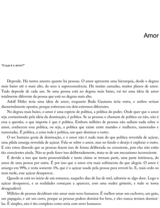 Amor
“O	que	é	o	amor?”
Depende.	Há	tantos	amores	quanto	há	pessoas.	O	amor	apresenta	uma	hierarquia,	desde	o	degrau
mais	baixo	até	o	mais	alto,	do	sexo	à	superconsciência.	Há	muitas	camadas,	muitos	planos	de	amor.
Tudo	 depende	 de	 cada	 um.	 Se	 uma	 pessoa	 está	 no	 degrau	 mais	 baixo,	 vai	 ter	 uma	 ideia	 de	 amor
totalmente	diferente	da	pessoa	que	está	no	degrau	mais	alto.
Adolf	 Hitler	 teria	 uma	 ideia	 de	 amor,	 enquanto	 Buda	 Gautama	 teria	 outra,	 e	 ambos	 seriam
diametralmente	opostos,	porque	estiveram	em	dois	extremos	diferentes.
No	degrau	mais	baixo,	o	amor	é	uma	espécie	de	política,	a	política	do	poder.	Onde	quer	que	o	amor
seja	contaminado	pela	ideia	da	dominação,	é	política.	Se	as	pessoas	o	chamam	de	política	ou	não,	não	é
essa	a	questão,	o	que	importa	é	que	é	política.	Embora	milhões	de	pessoas	não	saibam	nada	sobre	o
amor,	 conhecem	 essa	 política,	 ou	 seja,	 a	 política	 que	 existe	 entre	 maridos	 e	 mulheres,	 namorados	 e
namoradas.	É	política,	a	coisa	toda	é	política,	um	quer	dominar	o	outro.
O	ser	humano	gosta	de	dominação,	e	o	amor	não	é	nada	mais	do	que	política	revestida	de	açúcar,
uma	pílula	amarga	revestida	de	açúcar.	Fala-se	sobre	o	amor,	mas	no	fundo	o	desejo	é	explorar	o	outro.
E	não	estou	dizendo	que	as	pessoas	fazem	isso	de	forma	deliberada	ou	consciente,	pois	elas	não	estão
tão	conscientes	ainda.	Não	se	pode	fazer	isso	deliberadamente,	trata-se	de	um	mecanismo	inconsciente.
É	devido	a	isso	que	tanta	possessividade	e	tanto	ciúme	se	tornam	parte,	uma	parte	intrínseca,	do
amor	de	uma	pessoa	por	outra.	É	por	isso	que	o	amor	cria	mais	sofrimento	do	que	alegria.	O	amor	é
amargo	em	99%,	e	resta	somente	1%,	que	é	o	açúcar	usado	pela	pessoa	para	revesti-lo.	E,	mais	cedo	ou
mais	tarde,	esse	açúcar	desaparece.
Quando	se	está	no	início	de	um	romance,	naqueles	dias	de	lua	de	mel,	saboreia-se	algo	doce.	Logo	o
açúcar	 desaparece,	 e	 as	 realidades	 começam	 a	 aparecer,	 com	 uma	 nudez	 gritante,	 e	 tudo	 se	 torna
desagradável.
Milhões	de	pessoas	decidiram	não	amar	mais	seres	humanos.	É	melhor	amar	um	cachorro,	um	gato,
um	papagaio,	e	até	um	carro,	porque	as	pessoas	podem	dominá-los	bem,	e	eles	nunca	tentam	dominá-
las.	É	simples,	não	é	tão	complexo	como	seria	com	seres	humanos.
 