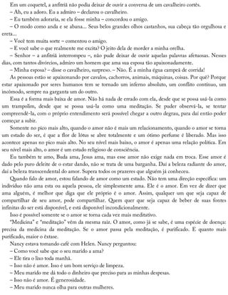 Em	um	coquetel,	a	anfitriã	não	podia	deixar	de	ouvir	a	conversa	de	um	cavalheiro	cortês.
–	Ah,	eu	a	adoro.	Eu	a	admiro	–	declarou	o	cavalheiro.
–	Eu	também	adoraria,	se	ela	fosse	minha	–	concordou	o	amigo.
–	O	modo	como	anda	e	se	abana...	Seus	belos	grandes	olhos	castanhos,	sua	cabeça	tão	orgulhosa	e
ereta...
–	Você	tem	muita	sorte	–	comentou	o	amigo.
–	E	você	sabe	o	que	realmente	me	excita?	O	jeito	dela	de	morder	a	minha	orelha.
–	Senhor	–	a	anfitriã	interrompeu	–,	não	pude	deixar	de	ouvir	aquelas	palavras	afetuosas.	Nesses
dias,	com	tantos	divórcios,	admiro	um	homem	que	ama	sua	esposa	tão	apaixonadamente.
–	Minha	esposa?	–	disse	o	cavalheiro,	surpreso.	–	Não.	É	a	minha	égua	campeã	de	corrida!
As	pessoas	estão	se	apaixonando	por	cavalos,	cachorros,	animais,	máquinas,	coisas.	Por	quê?	Porque
estar	apaixonado	por	seres	humanos	tem	se	tornado	um	inferno	absoluto,	um	conflito	contínuo,	um
incômodo,	sempre	na	garganta	um	do	outro.
Essa	é	a	forma	mais	baixa	de	amor.	Não	há	nada	de	errado	com	ela,	desde	que	se	possa	usá-la	como
um	 trampolim,	 desde	 que	 se	 possa	 usá-la	 como	 uma	 meditação.	 Se	 puder	 observá-la,	 se	 tentar
compreendê-la,	com	o	próprio	entendimento	será	possível	chegar	a	outro	degrau,	para	daí	então	poder
começar	a	subir.
Somente	no	pico	mais	alto,	quando	o	amor	não	é	mais	um	relacionamento,	quando	o	amor	se	torna
um	estado	do	ser,	é	que	a	flor	de	lótus	se	abre	totalmente	e	um	ótimo	perfume	é	liberado.	Mas	isso
acontece	apenas	no	pico	mais	alto.	No	seu	nível	mais	baixo,	o	amor	é	apenas	uma	relação	política.	Em
seu	nível	mais	alto,	o	amor	é	um	estado	religioso	de	consciência.
Eu	também	te	amo,	Buda	ama,	Jesus	ama,	mas	esse	amor	não	exige	nada	em	troca.	Esse	amor	é
dado	pelo	puro	deleite	de	o	estar	dando,	não	se	trata	de	uma	barganha.	Daí	a	beleza	radiante	do	amor,
daí	a	beleza	transcendental	do	amor.	Supera	todos	os	prazeres	que	alguém	já	conheceu.
Quando	falo	de	amor,	estou	falando	de	amor	como	um	estado.	Não	tem	uma	direção	específica:	um
indivíduo	não	ama	esta	ou	aquela	pessoa,	ele	simplesmente	ama.	Ele	é	o	amor.	Em	vez	de	dizer	que
ama	 alguém,	 é	 melhor	 que	 diga	 que	 ele	 próprio	 é	 o	 amor.	 Assim,	 qualquer	 um	 que	 seja	 capaz	 de
compartilhar	 de	 seu	 amor,	 pode	 compartilhar.	 Quem	 quer	 que	 seja	 capaz	 de	 beber	 de	 suas	 fontes
infinitas	do	ser	está	disponível,	e	está	disponível	incondicionalmente.
Isso	é	possível	somente	se	o	amor	se	torna	cada	vez	mais	meditativo.
“Medicina”	e	“meditação”	vêm	da	mesma	raiz.	O	amor,	como	já	se	sabe,	é	uma	espécie	de	doença:
precisa	 da	 medicina	 da	 meditação.	 Se	 o	 amor	 passa	 pela	 meditação,	 é	 purificado.	 E	 quanto	 mais
purificado,	maior	o	êxtase.
Nancy	estava	tomando	café	com	Helen.	Nancy	perguntou:
–	Como	você	sabe	que	o	seu	marido	a	ama?
–	Ele	tira	o	lixo	toda	manhã.
–	Isso	não	é	amor.	Isso	é	um	bom	serviço	de	limpeza.
–	Meu	marido	me	dá	todo	o	dinheiro	que	preciso	para	as	minhas	despesas.
–	Isso	não	é	amor.	É	generosidade.
–	Meu	marido	nunca	olha	para	outras	mulheres.
 