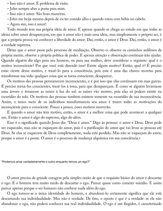 –	Isso	não	é	amor.	É	problema	de	visão.
–	John	sempre	abre	a	porta	para	mim.
–	Isso	não	é	amor.	São	boas	maneiras.
–	John	me	beija	mesmo	depois	de	eu	ter	comido	alho	e	quando	estou	com	bóbis	no	cabelo.
–	Agora	sim,	isso	é	amor!
Todo	mundo	tem	sua	própria	ideia	de	amor.	E	apenas	quando	se	chega	ao	estado	em	que	todas	as
ideias	sobre	amor	desaparecem,	em	que	o	amor	não	é	mais	uma	ideia,	mas	simplesmente	o	próprio	ser,	é
que	a	própria	pessoa	vai	conhecer	a	liberdade	do	amor.	Daí,	então,	o	amor	é	Deus.	Daí,	então,	o	amor	é
a	verdade	suprema.
Deixe	que	o	amor	passe	pelo	processo	de	meditação.	Observe-o:	observe	os	caminhos	ardilosos	da
própria	mente,	observe	a	própria	política	de	poder.	E	apenas	atenção	e	observação	contínuas	irão	ajudar.
Quando	alguém	diz	algo	para	seu	homem,	ou	para	sua	mulher,	deve	considerar	o	seguinte:	qual	é	o
motivo	inconsciente?	Por	que	você	está	dizendo	isso?	Existe	algum	motivo?	Então,	qual	é?	É	preciso
estar	 ciente	 desse	 motivo,	 e	 trazê-lo	 para	 a	 consciência,	 pois	 esta	 é	 uma	 das	 chaves	 secretas	 para
transformar	sua	vida:	qualquer	coisa	que	se	torna	consciente,	desaparece.
Os	motivos	das	pessoas	permanecem	inconscientes,	e	é	por	isso	que	elas	continuam	em	suas	garras.
É	preciso	torná-los	conscientes,	trazê-los	à	tona,	para	que	desapareçam.	É	como	se	alguém	levantasse
uma	 árvore	 e	 trouxesse	 as	 raízes	 à	 luz	 do	 sol:	 as	 raízes	 vão	 morrer,	 pois	 elas	 só	 podem	 existir	 na
escuridão	do	solo.	Os	motivos	das	pessoas	também	existem	somente	na	escuridão	de	sua	inconsciência.
Assim,	 o	 único	 meio	 de	 os	 indivíduos	 transformarem	 seu	 amor	 é	 trazer	 todas	 as	 motivações	 do
inconsciente	para	o	consciente.	Pouco	a	pouco,	esses	motivos	morrerão.
E	quando	o	amor	não	tem	motivo,	então,	o	amor	é	a	melhor	coisa	que	pode	acontecer	a	qualquer
um.	Então	o	amor	é	algo	do	supremo,	algo	do	além.
Esse	é	o	significado	quando	Jesus	diz:	“Deus	é	amor.”	Digo	às	pessoas:	o	amor	é	Deus.	Deus	pode
ser	esquecido,	mas	não	se	esqueçam	do	amor,	pois	é	a	purificação	do	amor	que	vai	levar	as	pessoas	até
Deus.	Se	elas	se	esquecem	de	Deus	completamente,	nada	está	perdido.	Mas	não	se	esqueçam	do	amor,
porque	o	amor	é	a	ponte.	O	amor	é	o	processo	de	mudança	alquímica	em	sua	consciência.1
“Podemos	amar	verdadeiramente	o	outro	enquanto	temos	um	ego?”
O	amor	precisa	de	grande	coragem	pela	simples	razão	de	que	o	requisito	básico	do	amor	é	descartar
o	ego.	E	o	homem	tem	muito	medo	de	descartar	o	ego.	Parece	quase	como	cometer	suicídio.	E	assim
parece	apenas	porque	o	ser	humano	não	conhece	nada	além	do	ego.
O	ego	tornou-se	a	única	identidade	do	homem,	e	abandoná-lo	certamente	significa	que	ele	está
descartando	sua	individualidade.	Mas	não	é	verdade.	De	fato,	o	oposto	é	que	é	a	verdade:	se	ele	não
abandonar	o	ego,	não	poderá	conhecer	sua	real	individualidade.	O	ego	é	um	fingidor,	é	caracterizado
 