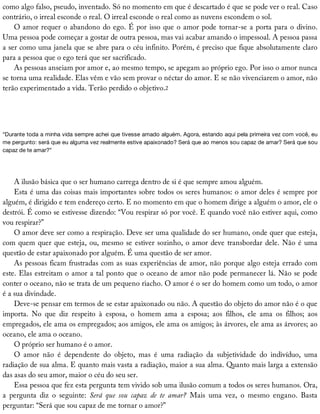 como	algo	falso,	pseudo,	inventado.	Só	no	momento	em	que	é	descartado	é	que	se	pode	ver	o	real.	Caso
contrário,	o	irreal	esconde	o	real.	O	irreal	esconde	o	real	como	as	nuvens	escondem	o	sol.
O	amor	requer	o	abandono	do	ego.	É	por	isso	que	o	amor	pode	tornar-se	a	porta	para	o	divino.
Uma	pessoa	pode	começar	a	gostar	de	outra	pessoa,	mas	vai	acabar	amando	o	impessoal.	A	pessoa	passa
a	ser	como	uma	janela	que	se	abre	para	o	céu	infinito.	Porém,	é	preciso	que	fique	absolutamente	claro
para	a	pessoa	que	o	ego	terá	que	ser	sacrificado.
As	pessoas	anseiam	por	amor	e,	ao	mesmo	tempo,	se	apegam	ao	próprio	ego.	Por	isso	o	amor	nunca
se	torna	uma	realidade.	Elas	vêm	e	vão	sem	provar	o	néctar	do	amor.	E	se	não	vivenciarem	o	amor,	não
terão	experimentado	a	vida.	Terão	perdido	o	objetivo.2
“Durante	toda	a	minha	vida	sempre	achei	que	tivesse	amado	alguém.	Agora,	estando	aqui	pela	primeira	vez	com	você,	eu
me	pergunto:	será	que	eu	alguma	vez	realmente	estive	apaixonado?	Será	que	ao	menos	sou	capaz	de	amar?	Será	que	sou
capaz	de	te	amar?”
A	ilusão	básica	que	o	ser	humano	carrega	dentro	de	si	é	que	sempre	amou	alguém.
Esta	é	uma	das	coisas	mais	importantes	sobre	todos	os	seres	humanos:	o	amor	deles	é	sempre	por
alguém,	é	dirigido	e	tem	endereço	certo.	E	no	momento	em	que	o	homem	dirige	a	alguém	o	amor,	ele	o
destrói.	É	como	se	estivesse	dizendo:	“Vou	respirar	só	por	você.	E	quando	você	não	estiver	aqui,	como
vou	respirar?”
O	amor	deve	ser	como	a	respiração.	Deve	ser	uma	qualidade	do	ser	humano,	onde	quer	que	esteja,
com	quem	quer	que	esteja,	ou,	mesmo	se	estiver	sozinho,	o	amor	deve	transbordar	dele.	Não	é	uma
questão	de	estar	apaixonado	por	alguém.	É	uma	questão	de	ser	amor.
As	pessoas	ficam	frustradas	com	as	suas	experiências	de	amor,	não	porque	algo	esteja	errado	com
este.	Elas	estreitam	o	amor	a	tal	ponto	que	o	oceano	de	amor	não	pode	permanecer	lá.	Não	se	pode
conter	o	oceano,	não	se	trata	de	um	pequeno	riacho.	O	amor	é	o	ser	do	homem	como	um	todo,	o	amor
é	a	sua	divindade.
Deve-se	pensar	em	termos	de	se	estar	apaixonado	ou	não.	A	questão	do	objeto	do	amor	não	é	o	que
importa.	 No	 que	 diz	 respeito	 à	 esposa,	 o	 homem	 ama	 a	 esposa;	 aos	 filhos,	 ele	 ama	 os	 filhos;	 aos
empregados,	ele	ama	os	empregados;	aos	amigos,	ele	ama	os	amigos;	às	árvores,	ele	ama	as	árvores;	ao
oceano,	ele	ama	o	oceano.
O	próprio	ser	humano	é	o	amor.
O	 amor	 não	 é	 dependente	 do	 objeto,	 mas	 é	 uma	 radiação	 da	 subjetividade	 do	 indivíduo,	 uma
radiação	de	sua	alma.	E	quanto	mais	vasta	a	radiação,	maior	a	sua	alma.	Quanto	mais	larga	a	extensão
das	asas	do	seu	amor,	maior	o	céu	do	seu	ser.
Essa	pessoa	que	fez	esta	pergunta	tem	vivido	sob	uma	ilusão	comum	a	todos	os	seres	humanos.	Ora,
a	 pergunta	 diz	 o	 seguinte:	 Será	 que	 sou	 capaz	 de	 te	 amar?	 Mais	 uma	 vez,	 o	 mesmo	 engano.	 Basta
perguntar:	“Será	que	sou	capaz	de	me	tornar	o	amor?”
 