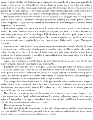 lacuna,	e,	como	tal,	algo	está	faltando,	algo	é	necessário	para	preenchê-la,	e	nada	pode	preenchê-la,
porque	se	trata	de	um	mal-entendido,	em	primeiro	lugar.	À	medida	que	a	pessoa	fica	mais	velha,	a
lacuna	também	cresce	e	fica	maior.	As	pessoas	mais	velhas	têm	tanto	medo	de	ficar	sozinhas	que	fazem
qualquer	tipo	de	coisa	estúpida.	Já	vi	pessoas	jogarem	cartas	sozinhas,	sem	que	a	outra	parte	estivesse
presente.	Andaram	inventando	jogos	em	que	a	mesma	pessoa	joga	cartas	de	ambos	os	lados.
De	alguma	forma,	os	indivíduos	querem	se	manter	ocupados.	Essa	ocupação	pode	ser	com	pessoas,
pode	ser	com	o	trabalho...	Existem	os	workaholics	[viciados	em	trabalho],	que	temem	quando	o	final	de
semana	se	aproxima.	O	que	é	que	vão	fazer?	E	se	não	fazem	nada,	ficam	entregues	a	si	mesmos,	e	esta	é
a	experiência	mais	dolorosa.
É	de	causar	surpresa	saber	que	é	nos	finais	de	semana	que	acontece	a	maioria	dos	acidentes	no
mundo.	 As	 pessoas	 aceleram	 seus	 carros	 em	 direção	 a	 lugares	 com	 resorts,	 a	 praias,	 a	 estações	 nas
montanhas,	para-choque	atrás	de	para-choque.	Pode	demorar	oito,	dez	horas	para	chegar,	e	não	há
nada	a	ser	feito,	porque	toda	a	multidão	vai	junto.	No	entanto,	a	própria	casa,	a	vizinhança	e	a	cidade
onde	 moram	 estão	 mais	 tranquilas	 do	 que	 um	 resort	 na	 praia.	 Todo	 mundo	 chegou.	 Mas	 alguma
ocupação...
Algumas	pessoas	estão	jogando	cartas,	xadrez,	enquanto	outras	estão	assistindo	televisão	há	horas.
O	 norte-americano	 médio	 assiste	 televisão	 durante	 cinco	 horas	 por	 dia.	 Outras	 ainda	 estão	 ouvindo
rádio...	 Apenas	 para	 evitar	 a	 si	 mesmas.	 A	 única	 razão	 para	 todas	 essas	 atividades	 é	 não	 ficarem
sozinhas,	pois	é	muito	assustador.	E	essa	ideia	é	transmitida	de	uma	pessoa	para	outra.	Quem	foi	que
falou	que	ficar	sozinho	é	assustador?
Aqueles	que	conheceram	a	solitude	dizem	algo	completamente	diferente.	Dizem	que	não	há	nada
mais	bonito,	mais	tranquilo,	mais	alegre	do	que	estar	sozinho.
Entretanto,	as	pessoas	dão	ouvidos	à	multidão.	Como	as	pessoas	que	vivem	com	base	no	equívoco
são	a	maioria,	quem	é	que	se	importa	com	um	Zaratustra	ou	com	um	Buda	Gautama?	Esses	indivíduos
únicos	podem	estar	errados,	podem	ser	uma	alucinação,	podem	enganar	a	si	mesmos	ou	enganar	aos
outros,	 mas	 milhões	 de	 pessoas	 não	 podem	 estar	 erradas.	 E	 milhões	 de	 pessoas	 concordam	 que	 ser
entregues	a	si	mesmas	é	a	pior	experiência	na	vida,	ou	seja,	é	o	inferno.
Mas	qualquer	relação	criada	por	causa	do	medo,	por	causa	do	inferno	interior	de	ser	entregue	à
solidão,	 não	 pode	 ser	 satisfatória.	 Sua	 própria	 raiz	 é	 envenenada.	 O	 homem	 não	 ama	 sua	 esposa,
simplesmente	a	usa	para	não	ficar	sozinho.	Ela	também	não	o	ama,	e	como	está	na	mesma	paranoia,
usa	o	marido	para	não	se	sentir	solitária.
Naturalmente,	em	nome	do	amor,	qualquer	coisa	pode	acontecer,	exceto	o	amor.	Podem	ocorrer
brigas,	argumentos,	mas	é	preferível	até	mesmo	isso	a	ficar	sozinho:	pelo	menos	alguém	está	presente,	e
a	pessoa	fica	ocupada	e	pode	esquecer	sua	solidão.	Entretanto,	não	há	a	possibilidade	de	o	amor	existir,
pois	não	há	nenhum	fundamento	básico	para	o	amor.
O	amor	nunca	nasce	do	medo.
Repetindo	parte	da	questão	mencionada:	Você	disse	outro	dia	que	nascemos	sozinhos,	vivemos	sozinhos	e
morremos	sozinhos.	No	entanto,	parece	que,	desde	o	dia	em	que	nascemos,	independentemente	do	que	estamos
fazendo	ou	de	quem	somos,	procuramos	nos	relacionar	com	os	outros.
 