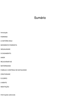 Sumário
Introdução
FEMININO
A	HISTÓRIA	DELE
MOVIMENTO	FEMINISTA
SEXUALIDADE
O	CASAMENTO
AMOR
RELACIONAR-SE
MATERNIDADE
FAMÍLIA	E	CONTROLE	DE	NATALIDADE
CRIATIVIDADE
O	CORPO
A	MENTE
MEDITAÇÃO
Informações	adicionais
 