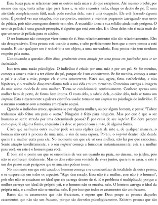 Essa	busca	para	se	relacionar	com	os	outros	nada	mais	é	do	que	escapismo.	Até	mesmo	o	bebê,	por
menor	que	seja,	tenta	achar	algo	para	fazer	e,	se	não	encontra	nada,	chupa	os	dedos	do	pé.	É	uma
atividade	completamente	fútil,	nada	pode	resultar	dela,	mas	é	uma	ocupação.	Ele	está	fazendo	alguma
coisa.	É	possível	ver	nas	estações,	nos	aeroportos,	meninos	e	meninas	pequenos	carregando	seus	ursos
de	pelúcia,	pois	não	conseguem	dormir	sem	eles.	A	escuridão	torna	a	sua	solidão	ainda	mais	perigosa.	O
urso	de	pelúcia	é	uma	grande	proteção,	é	alguém	que	está	com	eles.	E	o	Deus	deles	não	é	nada	mais	do
que	um	urso	de	pelúcia	para	os	adultos.
O	ser	humano	não	consegue	viver	como	ele	é.	Seus	relacionamentos	não	são	relacionamentos.	Eles
são	desagradáveis.	Uma	pessoa	está	usando	a	outra,	e	sabe	perfeitamente	bem	que	a	outra	pessoa	a	está
usando.	E	usar	qualquer	um	é	reduzi-lo	a	um	objeto,	a	uma	mercadoria.	Essa	pessoa	não	tem	nenhum
respeito	pela	outra.
Continuando	a	questão:	Além	disso,	geralmente	temos	atração	por	uma	pessoa	em	particular	para	se	ter
intimidade.
Isso	tem	uma	razão	psicológica.	O	indivíduo	é	criado	por	uma	mãe	e	por	um	pai.	Se	for	menino,
começa	a	amar	a	mãe	e	a	ter	ciúme	do	pai,	porque	ele	é	um	concorrente.	Se	for	menina,	começa	a	amar
o	 pai	 e	 a	 odiar	 a	 mãe,	 porque	 ela	 é	 uma	 concorrente.	 Estes	 são,	 agora,	 fatos	 estabelecidos,	 e	 não
hipóteses,	e	o	resultado	disso	transforma	toda	a	sua	vida	em	um	tormento.	O	menino	carrega	a	imagem
da	mãe	como	modelo	de	uma	mulher.	Torna-se	condicionado	continuamente.	Conhece	apenas	uma
mulher	bem	de	perto,	de	forma	bem	íntima.	O	rosto	dela,	o	cabelo	dela,	o	calor	dela,	tudo	se	torna	um
imprint.	Esta	é	exatamente	a	palavra	científica	usada:	torna-se	um	imprint	na	psicologia	do	indivíduo.	E
o	mesmo	acontece	com	a	menina	em	relação	ao	pai.
Quando	o	indivíduo	cresce,	apaixona-se	por	alguma	mulher,	ou	por	algum	homem,	e	pensa:	“Talvez
tenhamos	 sido	 feitos	 um	 para	 o	 outro.”	 Ninguém	 é	 feito	 para	 ninguém.	 Mas	 por	 que	 é	 que	 o	 ser
humano	se	sente	atraído	por	uma	determinada	pessoa?	É	por	causa	de	seu	imprint.	Ele	deve	parecer
com	o	pai,	de	alguma	forma,	enquanto	ela	deve	se	parecer	com	a	mãe,	de	alguma	forma.
Claro	que	nenhuma	outra	mulher	pode	ser	uma	réplica	exata	da	mãe	e,	de	qualquer	maneira,	o
homem	não	está	à	procura	de	uma	mãe,	e	sim	de	uma	esposa.	Porém,	o	imprint	dentro	dele	decide
quem	é	a	mulher	certa	para	ele.	No	momento	em	que	ele	vê	essa	mulher,	não	há	por	que	raciocinar.
Sente	atração	imediatamente,	e	o	seu	imprint	começa	a	funcionar	instantaneamente:	esta	é	a	mulher
para	você,	ou	este	é	o	homem	para	você.
É	bom	até	o	ponto	em	que	se	encontram	de	vez	em	quando	na	praia,	no	cinema,	no	jardim,	pois
não	se	conhecem	totalmente.	Mas	os	dois	estão	com	vontade	de	viver	juntos,	querem	se	casar,	e	este	é
um	dos	passos	mais	perigosos	que	os	amantes	podem	tomar.
No	momento	em	que	está	casado,	o	homem	começa	a	se	conscientizar	da	totalidade	da	outra	pessoa,
e	se	surpreende	em	todos	os	aspectos:	“Algo	deu	errado.	Essa	não	é	a	mulher,	esse	não	é	o	homem”,
pois	eles	não	se	encaixam	no	ideal	que	ele	carrega	dentro	de	si.	E	o	problema	é	multiplicado,	porque	a
mulher	carrega	um	ideal	do	próprio	pai,	e	o	homem	não	se	encaixa	nele.	O	homem	carrega	o	ideal	da
própria	mãe,	e	a	mulher	não	se	encaixa	nele.	É	por	isso	que	todos	os	casamentos	são	um	fracasso.
Raros	 são	 os	 casamentos	 que	 não	 fracassam,	 e	 espero	 que	 Deus	 poupe	 as	 pessoas	 daqueles
casamentos	que	não	são	um	fracasso,	porque	são	doentios	psicologicamente.	Existem	pessoas	que	são
 