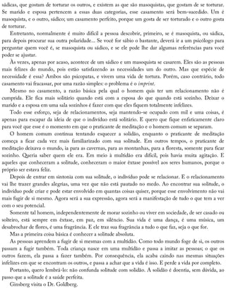 sádicas,	que	gostam	de	torturar	os	outros,	e	existem	as	que	são	masoquistas,	que	gostam	de	se	torturar.
Se	 marido	 e	 esposa	 pertencem	 a	 essas	 duas	 categorias,	 esse	 casamento	 será	 bem-sucedido.	 Um	 é
masoquista,	e	o	outro,	sádico;	um	casamento	perfeito,	porque	um	gosta	de	ser	torturado	e	o	outro	gosta
de	torturar.
Entretanto,	normalmente	é	muito	difícil	a	pessoa	descobrir,	primeiro,	se	é	masoquista,	ou	sádica,
para	depois	procurar	sua	outra	polaridade...	Se	você	for	sábio	o	bastante,	deverá	ir	a	um	psicólogo	para
perguntar	quem	você	é,	se	masoquista	ou	sádico,	e	se	ele	pode	lhe	dar	algumas	referências	para	você
poder	se	ajustar.
Às	vezes,	apenas	por	acaso,	acontece	de	um	sádico	e	um	masoquista	se	casarem.	Eles	são	as	pessoas
mais	 felizes	 do	 mundo,	 pois	 estão	 satisfazendo	 as	 necessidades	 um	 do	 outro.	 Mas	 que	 espécie	 de
necessidade	é	essa?	Ambos	são	psicopatas,	e	vivem	uma	vida	de	tortura.	Porém,	caso	contrário,	todo
casamento	vai	fracassar,	por	uma	razão	simples:	o	problema	é	o	imprint.
Mesmo	 no	 casamento,	 a	 razão	 básica	 pela	 qual	 o	 homem	 quis	 ter	 um	 relacionamento	 não	 é
cumprida.	 Ele	 fica	 mais	 solitário	 quando	 está	 com	 a	 esposa	 do	 que	 quando	 está	 sozinho.	 Deixar	 o
marido	e	a	esposa	em	uma	sala	sozinhos	é	fazer	com	que	eles	fiquem	totalmente	infelizes.
Todo	 esse	 esforço,	 seja	 de	 relacionamentos,	 seja	 mantendo-se	 ocupado	 com	 mil	 e	 uma	 coisas,	 é
apenas	para	escapar	da	ideia	de	que	o	indivíduo	está	solitário.	E	quero	que	fique	enfaticamente	claro
para	você	que	esse	é	o	momento	em	que	o	praticante	de	meditação	e	o	homem	comum	se	separam.
O	 homem	 comum	 continua	 tentando	 esquecer	 a	 solidão,	 enquanto	 o	 praticante	 de	 meditação
começa	 a	 ficar	 cada	 vez	 mais	 familiarizado	 com	 sua	 solitude.	 Em	 outros	 tempos,	 o	 praticante	 de
meditação	deixava	o	mundo,	ia	para	as	cavernas,	para	as	montanhas,	para	a	floresta,	somente	para	ficar
sozinho.	 Queria	 saber	 quem	 ele	 era.	 Em	 meio	 à	 multidão	 era	 difícil,	 pois	 havia	 muita	 agitação.	 E
aqueles	que	conheceram	a	solitude,	conheceram	o	maior	êxtase	possível	aos	seres	humanos,	porque	o
próprio	ser	estava	feliz.
Depois	de	entrar	em	sintonia	com	sua	solitude,	o	indivíduo	pode	se	relacionar.	E	o	relacionamento
vai	lhe	trazer	grandes	alegrias,	uma	vez	que	não	está	pautado	no	medo.	Ao	encontrar	sua	solitude,	o
indivíduo	pode	criar	e	pode	estar	envolvido	em	quantas	coisas	quiser,	porque	esse	envolvimento	não	vai
mais	fugir	de	si	mesmo.	Agora	será	a	sua	expressão,	agora	será	a	manifestação	de	tudo	o	que	tem	a	ver
com	o	seu	potencial.
Somente	tal	homem,	independentemente	de	morar	sozinho	ou	viver	em	sociedade,	de	ser	casado	ou
solteiro,	 está	 sempre	 em	 êxtase,	 em	 paz,	 em	 silêncio.	 Sua	 vida	 é	 uma	 dança,	 é	 uma	 música,	 um
desabrochar	de	flores,	é	uma	fragrância.	E	ele	traz	sua	fragrância	a	tudo	o	que	faz,	seja	o	que	for.
Mas	a	primeira	coisa	básica	é	conhecer	a	solitude	absoluta.
As	pessoas	aprendem	a	fugir	de	si	mesmas	com	a	multidão.	Como	todo	mundo	foge	de	si,	os	outros
passam	a	fugir	também.	Toda	criança	nasce	em	uma	multidão	e	passa	a	imitar	as	pessoas;	o	que	os
outros	 fazem,	 ela	 passa	 a	 fazer	 também.	 Por	 consequência,	 ela	 acaba	 caindo	 nas	 mesmas	 situações
infelizes	em	que	se	encontram	os	outros,	e	passa	a	achar	que	a	vida	é	isso.	E	perde	a	vida	por	completo.
Portanto,	quero	lembrá-lo:	não	confunda	solitude	com	solidão.	A	solidão	é	doentia,	sem	dúvida,	ao
passo	que	a	solitude	é	a	saúde	perfeita.
Ginsberg	visita	o	Dr.	Goldberg.
 