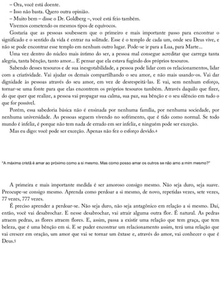 –	Ora,	você	está	doente.
–	Isso	não	basta.	Quero	outra	opinião.
–	Muito	bem	–	disse	o	Dr.	Goldberg	–,	você	está	feio	também.
Vivemos	cometendo	os	mesmos	tipos	de	equívocos.
Gostaria	 que	 as	 pessoas	 soubessem	 que	 o	 primeiro	 e	 mais	 importante	 passo	 para	 encontrar	 o
significado	e	o	sentido	da	vida	é	entrar	na	solitude.	Esse	é	o	templo	de	cada	um,	onde	seu	Deus	vive,	e
não	se	pode	encontrar	esse	templo	em	nenhum	outro	lugar.	Pode-se	ir	para	a	Lua,	para	Marte...
Uma	vez	dentro	do	núcleo	mais	íntimo	do	ser,	a	pessoa	mal	consegue	acreditar	que	carrega	tanta
alegria,	tanta	bênção,	tanto	amor...	E	pensar	que	ela	estava	fugindo	dos	próprios	tesouros.
Sabendo	desses	tesouros	e	de	sua	inesgotabilidade,	a	pessoa	pode	lidar	com	os	relacionamentos,	lidar
com	a	criatividade.	Vai	ajudar	os	demais	compartilhando	o	seu	amor,	e	não	mais	usando-os.	Vai	dar
dignidade	 às	 pessoas	 através	 do	 seu	 amor,	 em	 vez	 de	 desrespeitá-las.	 E	 vai,	 sem	 nenhum	 esforço,
tornar-se	uma	fonte	para	que	elas	encontrem	os	próprios	tesouros	também.	Através	daquilo	que	fizer,
do	que	quer	que	realize,	a	pessoa	vai	propagar	sua	calma,	sua	paz,	sua	bênção	e	o	seu	silêncio	em	tudo	o
que	for	possível.
Porém,	essa	sabedoria	básica	não	é	ensinada	por	nenhuma	família,	por	nenhuma	sociedade,	por
nenhuma	universidade.	As	pessoas	seguem	vivendo	no	sofrimento,	que	é	tido	como	normal.	Se	todo
mundo	é	infeliz,	é	porque	não	tem	nada	de	errado	em	ser	infeliz,	e	ninguém	pode	ser	exceção.
Mas	eu	digo:	você	pode	ser	exceção.	Apenas	não	fez	o	esforço	devido.4
“A	máxima	cristã	é	amar	ao	próximo	como	a	si	mesmo.	Mas	como	posso	amar	os	outros	se	não	amo	a	mim	mesmo?”
A	primeira	e	mais	importante	medida	é	ser	amoroso	consigo	mesmo.	Não	seja	duro,	seja	suave.
Preocupe-se	consigo	mesmo.	Aprenda	como	perdoar	a	si	mesmo,	de	novo,	repetidas	vezes,	sete	vezes,
77	vezes,	777	vezes.
É	preciso	aprender	a	perdoar-se.	Não	seja	duro,	não	seja	antagônico	em	relação	a	si	mesmo.	Daí,
então,	você	vai	desabrochar.	E	nesse	desabrochar,	vai	atrair	alguma	outra	flor.	É	natural.	As	pedras
atraem	pedras,	as	flores	atraem	flores.	E,	assim,	passa	a	existir	uma	relação	que	tem	graça,	que	tem
beleza,	que	é	uma	bênção	em	si.	E	se	puder	encontrar	um	relacionamento	assim,	terá	uma	relação	que
vai	crescer	em	oração,	um	amor	que	vai	se	tornar	um	êxtase	e,	através	do	amor,	vai	conhecer	o	que	é
Deus.5
 