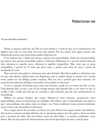 Relacionar-se
“Por	que	é	tão	difícil	se	relacionar?”
Porque	as	pessoas	ainda	não	são.	Há	um	vazio	interior	e	o	medo	de	que,	ao	se	relacionarem	com
alguém,	 mais	 cedo	 ou	 mais	 tarde	 esse	 vazio	 seja	 exposto.	 Por	 isso,	 parece	 mais	 seguro	 manter	 uma
distância	das	pessoas,	pois,	dessa	forma,	podem	fingir	que	são.
O	ser	humano	não	é.	Ainda	não	nasceu,	é	apenas	uma	potencialidade.	Ainda	não	está	preenchido,
pois	apenas	duas	pessoas	preenchidas	podem	se	relacionar.	Relacionar-se	é	um	dos	maiores	feitos	da
vida:	 relacionar-se	 significa	 amor,	 relacionar-se	 significa	 compartilhar.	 Mas,	 antes	 que	 se	 possa
compartilhar,	 é	 preciso	 ter.	 E	 antes	 que	 possa	 amar,	 é	 preciso	 estar	 cheio	 de	 amor,	 a	 ponto	 de
transbordar	de	amor.
Duas	sementes	não	podem	se	relacionar,	pois	estão	fechadas.	Duas	flores	podem	se	relacionar:	uma
vez	que	estão	abertas,	podem	trocar	suas	fragrâncias	entre	si,	podem	dançar	no	mesmo	sol	e	mesmo
vento,	 podem	 ter	 um	 diálogo,	 podem	 sussurrar.	 Mas	 isso	 não	 é	 possível	 para	 duas	 sementes.	 As
sementes	são	totalmente	fechadas,	sem	janelas.	Como	podem	se	relacionar?
E	essa	é	a	situação.	O	homem	nasce	como	uma	semente,	e	pode	vir	a	se	tornar	uma	flor,	ou	não.
Tudo	depende	dele,	ou	seja,	o	que	ele	faz	consigo	mesmo;	tudo	depende	dele,	se	ele	cresce	ou	não.	A
escolha	é	dele,	escolha	que	tem	que	ser	encarada	a	cada	momento,	pois	ele	está	constantemente	na
encruzilhada.
Milhões	 de	 pessoas	 decidem	 não	 crescer.	 Mantêm-se	 como	 sementes,	 permanecem	 como
potencialidades,	nunca	se	transformam	em	realidades.	Não	sabem	o	que	é	autorrealização,	não	sabem	o
que	é	autossatisfação,	não	sabem	nada	em	relação	a	ser.	Vivem	totalmente	vazias,	morrem	totalmente
vazias.	Como	é	que	elas	podem	se	relacionar?
Vão	se	expor	através	de	sua	nudez,	sua	feiura,	seu	vazio.	Parece	mais	seguro	manter	certa	distância.
Até	mesmo	os	amantes	mantêm	distância,	eles	se	aproximam	apenas	até	certo	ponto,	e	ficam	em	alerta
para	o	momento	de	voltar.	Eles	têm	limites,	nunca	vão	além	deles,	e	se	mantêm	confinados	a	esses
limites.	Sim,	há	uma	espécie	de	relacionamento,	mas	não	do	tipo	relação	de	troca,	e	sim	de	posse.
 